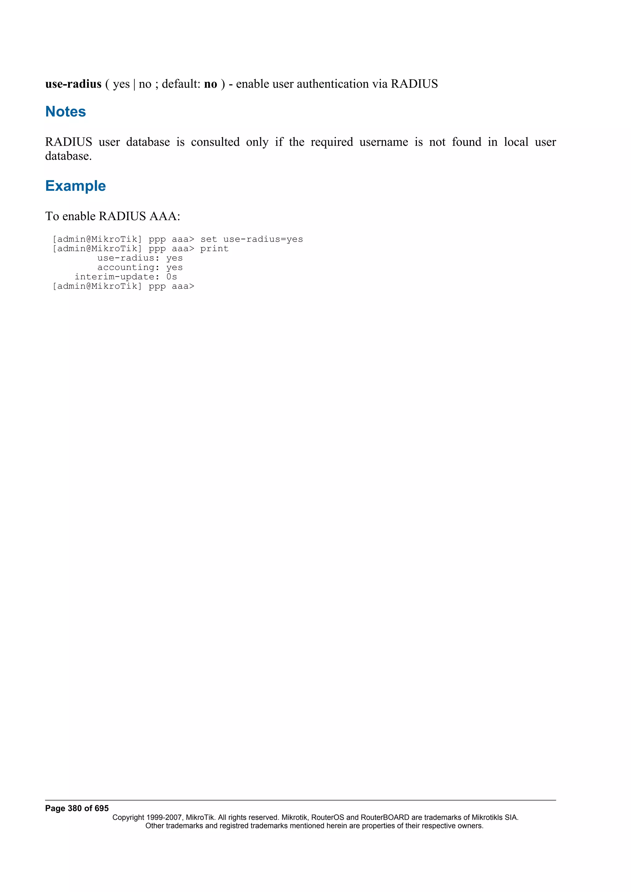 use-radius ( yes | no ; default: no ) - enable user authentication via RADIUS

Notes
RADIUS user database is consulted only if the required username is not found in local user
database.

Example
To enable RADIUS AAA:
 [admin@MikroTik] ppp aaa> set use-radius=yes
 [admin@MikroTik] ppp aaa> print
         use-radius: yes
         accounting: yes
     interim-update: 0s
 [admin@MikroTik] ppp aaa>




Page 380 of 695
                  Copyright 1999-2007, MikroTik. All rights reserved. Mikrotik, RouterOS and RouterBOARD are trademarks of Mikrotikls SIA.
                            Other trademarks and registred trademarks mentioned herein are properties of their respective owners.
 