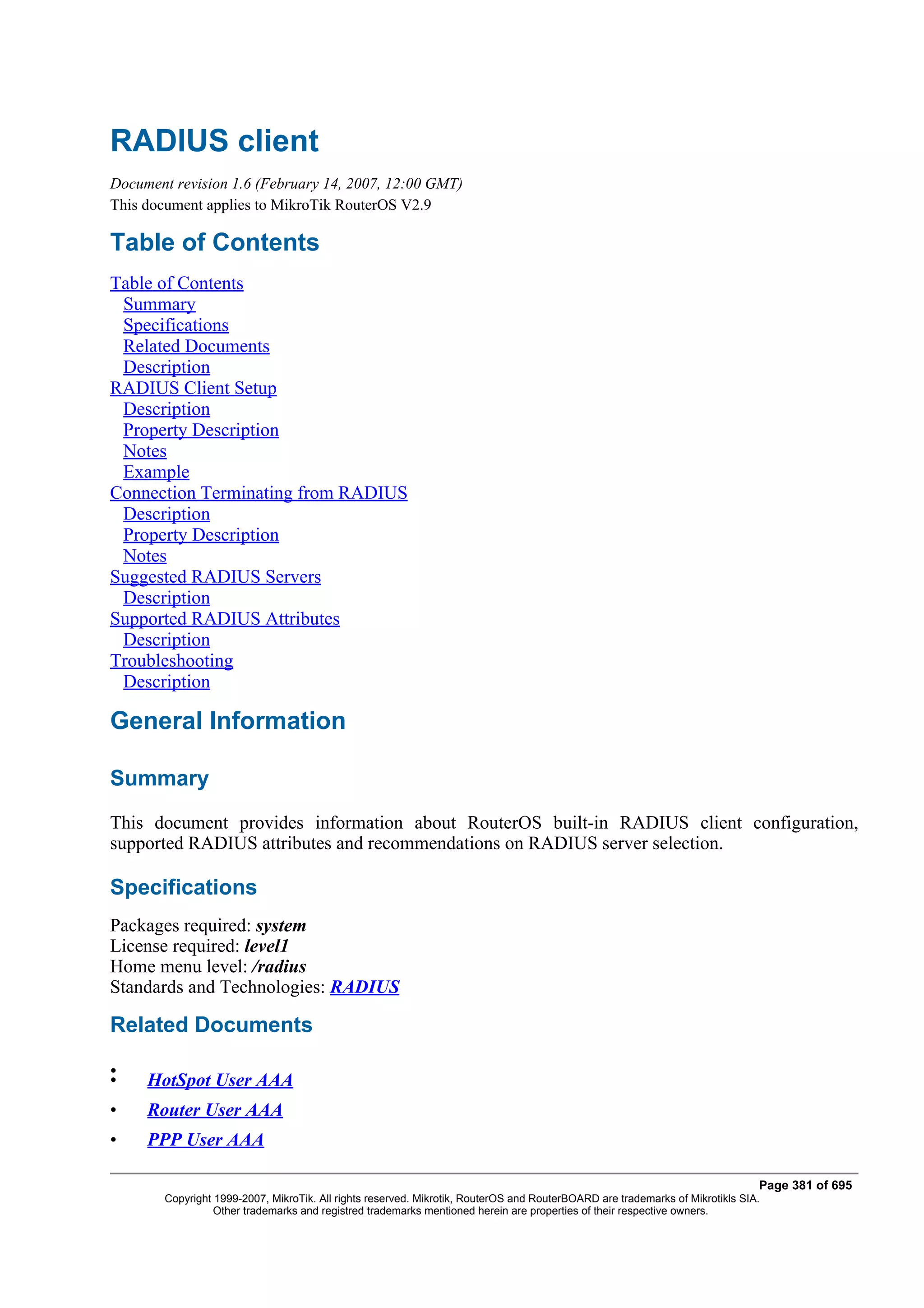 RADIUS client
Document revision 1.6 (February 14, 2007, 12:00 GMT)
This document applies to MikroTik RouterOS V2.9

Table of Contents
Table of Contents
 Summary
 Specifications
 Related Documents
 Description
RADIUS Client Setup
 Description
 Property Description
 Notes
 Example
Connection Terminating from RADIUS
 Description
 Property Description
 Notes
Suggested RADIUS Servers
 Description
Supported RADIUS Attributes
 Description
Troubleshooting
 Description

General Information

Summary
This document provides information about RouterOS built-in RADIUS client configuration,
supported RADIUS attributes and recommendations on RADIUS server selection.

Specifications
Packages required: system
License required: level1
Home menu level: /radius
Standards and Technologies: RADIUS

Related Documents

•
•    HotSpot User AAA
•    Router User AAA
•    PPP User AAA

                                                                                                                               Page 381 of 695
        Copyright 1999-2007, MikroTik. All rights reserved. Mikrotik, RouterOS and RouterBOARD are trademarks of Mikrotikls SIA.
                  Other trademarks and registred trademarks mentioned herein are properties of their respective owners.
 