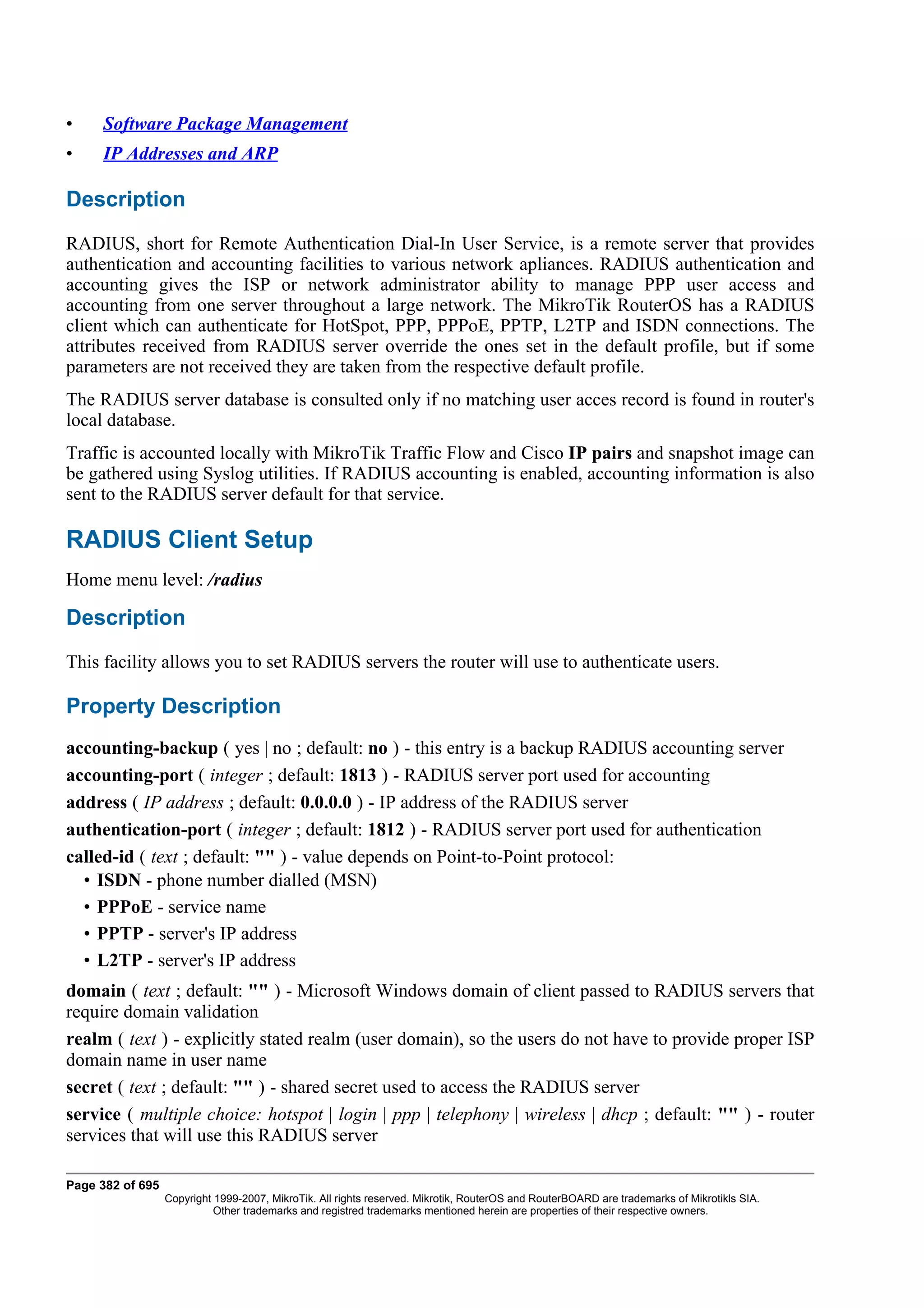 •    Software Package Management
•    IP Addresses and ARP

Description
RADIUS, short for Remote Authentication Dial-In User Service, is a remote server that provides
authentication and accounting facilities to various network apliances. RADIUS authentication and
accounting gives the ISP or network administrator ability to manage PPP user access and
accounting from one server throughout a large network. The MikroTik RouterOS has a RADIUS
client which can authenticate for HotSpot, PPP, PPPoE, PPTP, L2TP and ISDN connections. The
attributes received from RADIUS server override the ones set in the default profile, but if some
parameters are not received they are taken from the respective default profile.
The RADIUS server database is consulted only if no matching user acces record is found in router's
local database.
Traffic is accounted locally with MikroTik Traffic Flow and Cisco IP pairs and snapshot image can
be gathered using Syslog utilities. If RADIUS accounting is enabled, accounting information is also
sent to the RADIUS server default for that service.

RADIUS Client Setup
Home menu level: /radius

Description
This facility allows you to set RADIUS servers the router will use to authenticate users.

Property Description
accounting-backup ( yes | no ; default: no ) - this entry is a backup RADIUS accounting server
accounting-port ( integer ; default: 1813 ) - RADIUS server port used for accounting
address ( IP address ; default: 0.0.0.0 ) - IP address of the RADIUS server
authentication-port ( integer ; default: 1812 ) - RADIUS server port used for authentication
called-id ( text ; default: "" ) - value depends on Point-to-Point protocol:
  • ISDN - phone number dialled (MSN)
  • PPPoE - service name
  • PPTP - server's IP address
  • L2TP - server's IP address
domain ( text ; default: "" ) - Microsoft Windows domain of client passed to RADIUS servers that
require domain validation
realm ( text ) - explicitly stated realm (user domain), so the users do not have to provide proper ISP
domain name in user name
secret ( text ; default: "" ) - shared secret used to access the RADIUS server
service ( multiple choice: hotspot | login | ppp | telephony | wireless | dhcp ; default: "" ) - router
services that will use this RADIUS server

Page 382 of 695
                  Copyright 1999-2007, MikroTik. All rights reserved. Mikrotik, RouterOS and RouterBOARD are trademarks of Mikrotikls SIA.
                            Other trademarks and registred trademarks mentioned herein are properties of their respective owners.
 