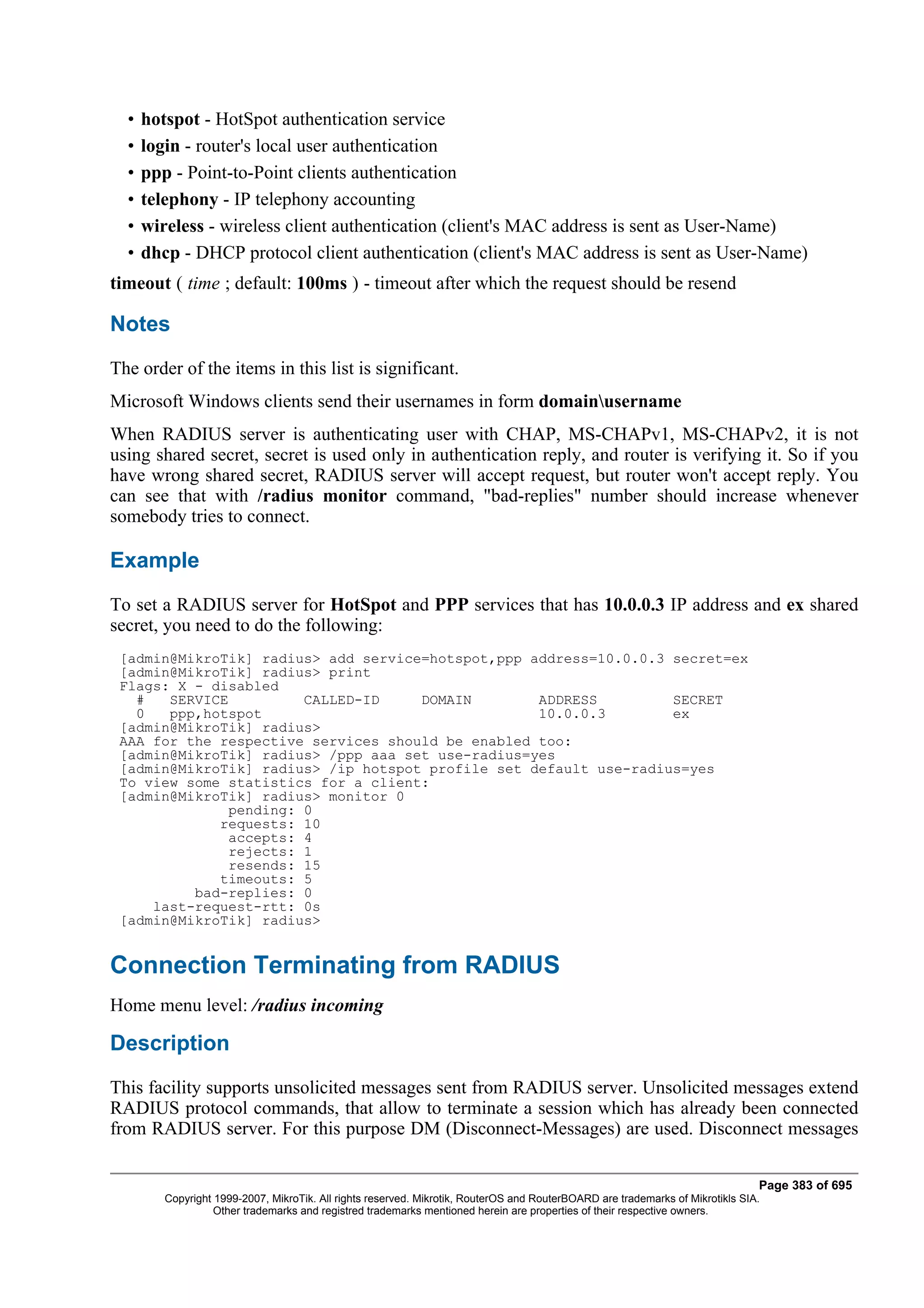 •   hotspot - HotSpot authentication service
  •   login - router's local user authentication
  •   ppp - Point-to-Point clients authentication
  •   telephony - IP telephony accounting
  •   wireless - wireless client authentication (client's MAC address is sent as User-Name)
  •   dhcp - DHCP protocol client authentication (client's MAC address is sent as User-Name)
timeout ( time ; default: 100ms ) - timeout after which the request should be resend

Notes
The order of the items in this list is significant.
Microsoft Windows clients send their usernames in form domainusername
When RADIUS server is authenticating user with CHAP, MS-CHAPv1, MS-CHAPv2, it is not
using shared secret, secret is used only in authentication reply, and router is verifying it. So if you
have wrong shared secret, RADIUS server will accept request, but router won't accept reply. You
can see that with /radius monitor command, "bad-replies" number should increase whenever
somebody tries to connect.

Example
To set a RADIUS server for HotSpot and PPP services that has 10.0.0.3 IP address and ex shared
secret, you need to do the following:
 [admin@MikroTik] radius> add service=hotspot,ppp address=10.0.0.3 secret=ex
 [admin@MikroTik] radius> print
 Flags: X - disabled
   #   SERVICE         CALLED-ID     DOMAIN        ADDRESS         SECRET
   0   ppp,hotspot                                 10.0.0.3        ex
 [admin@MikroTik] radius>
 AAA for the respective services should be enabled too:
 [admin@MikroTik] radius> /ppp aaa set use-radius=yes
 [admin@MikroTik] radius> /ip hotspot profile set default use-radius=yes
 To view some statistics for a client:
 [admin@MikroTik] radius> monitor 0
              pending: 0
             requests: 10
              accepts: 4
              rejects: 1
              resends: 15
             timeouts: 5
          bad-replies: 0
     last-request-rtt: 0s
 [admin@MikroTik] radius>


Connection Terminating from RADIUS
Home menu level: /radius incoming

Description
This facility supports unsolicited messages sent from RADIUS server. Unsolicited messages extend
RADIUS protocol commands, that allow to terminate a session which has already been connected
from RADIUS server. For this purpose DM (Disconnect-Messages) are used. Disconnect messages

                                                                                                                                Page 383 of 695
         Copyright 1999-2007, MikroTik. All rights reserved. Mikrotik, RouterOS and RouterBOARD are trademarks of Mikrotikls SIA.
                   Other trademarks and registred trademarks mentioned herein are properties of their respective owners.
 