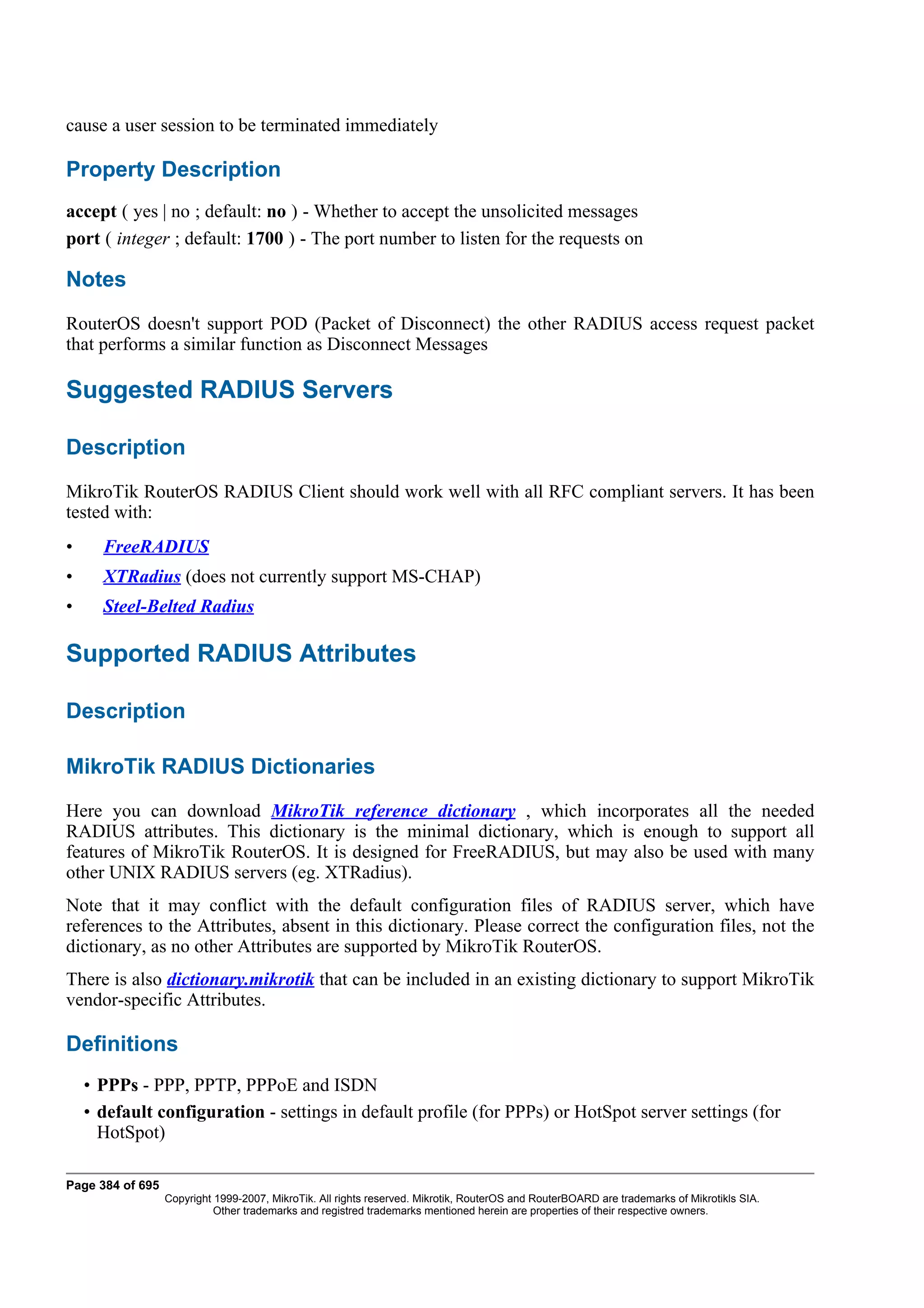 cause a user session to be terminated immediately

Property Description
accept ( yes | no ; default: no ) - Whether to accept the unsolicited messages
port ( integer ; default: 1700 ) - The port number to listen for the requests on

Notes
RouterOS doesn't support POD (Packet of Disconnect) the other RADIUS access request packet
that performs a similar function as Disconnect Messages

Suggested RADIUS Servers

Description
MikroTik RouterOS RADIUS Client should work well with all RFC compliant servers. It has been
tested with:
•     FreeRADIUS
•     XTRadius (does not currently support MS-CHAP)
•     Steel-Belted Radius

Supported RADIUS Attributes

Description

MikroTik RADIUS Dictionaries
Here you can download MikroTik reference dictionary , which incorporates all the needed
RADIUS attributes. This dictionary is the minimal dictionary, which is enough to support all
features of MikroTik RouterOS. It is designed for FreeRADIUS, but may also be used with many
other UNIX RADIUS servers (eg. XTRadius).
Note that it may conflict with the default configuration files of RADIUS server, which have
references to the Attributes, absent in this dictionary. Please correct the configuration files, not the
dictionary, as no other Attributes are supported by MikroTik RouterOS.
There is also dictionary.mikrotik that can be included in an existing dictionary to support MikroTik
vendor-specific Attributes.

Definitions
    • PPPs - PPP, PPTP, PPPoE and ISDN
    • default configuration - settings in default profile (for PPPs) or HotSpot server settings (for
      HotSpot)

Page 384 of 695
                  Copyright 1999-2007, MikroTik. All rights reserved. Mikrotik, RouterOS and RouterBOARD are trademarks of Mikrotikls SIA.
                            Other trademarks and registred trademarks mentioned herein are properties of their respective owners.
 