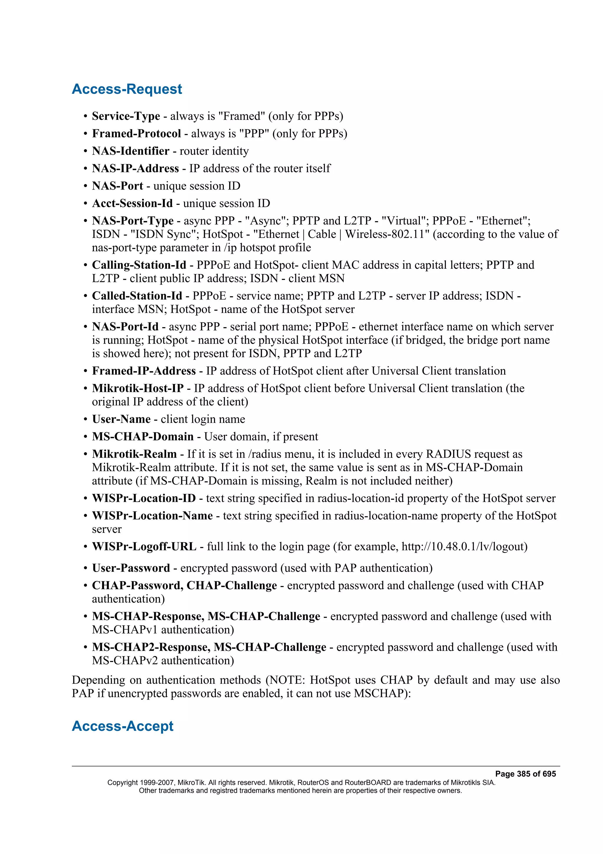 Access-Request
  •   Service-Type - always is "Framed" (only for PPPs)
  •   Framed-Protocol - always is "PPP" (only for PPPs)
  •   NAS-Identifier - router identity
  •   NAS-IP-Address - IP address of the router itself
  •   NAS-Port - unique session ID
  •   Acct-Session-Id - unique session ID
  •   NAS-Port-Type - async PPP - "Async"; PPTP and L2TP - "Virtual"; PPPoE - "Ethernet";
      ISDN - "ISDN Sync"; HotSpot - "Ethernet | Cable | Wireless-802.11" (according to the value of
      nas-port-type parameter in /ip hotspot profile
  •   Calling-Station-Id - PPPoE and HotSpot- client MAC address in capital letters; PPTP and
      L2TP - client public IP address; ISDN - client MSN
  •   Called-Station-Id - PPPoE - service name; PPTP and L2TP - server IP address; ISDN -
      interface MSN; HotSpot - name of the HotSpot server
  •   NAS-Port-Id - async PPP - serial port name; PPPoE - ethernet interface name on which server
      is running; HotSpot - name of the physical HotSpot interface (if bridged, the bridge port name
      is showed here); not present for ISDN, PPTP and L2TP
  •   Framed-IP-Address - IP address of HotSpot client after Universal Client translation
  •   Mikrotik-Host-IP - IP address of HotSpot client before Universal Client translation (the
      original IP address of the client)
  •   User-Name - client login name
  •   MS-CHAP-Domain - User domain, if present
  •   Mikrotik-Realm - If it is set in /radius menu, it is included in every RADIUS request as
      Mikrotik-Realm attribute. If it is not set, the same value is sent as in MS-CHAP-Domain
      attribute (if MS-CHAP-Domain is missing, Realm is not included neither)
  •   WISPr-Location-ID - text string specified in radius-location-id property of the HotSpot server
  •   WISPr-Location-Name - text string specified in radius-location-name property of the HotSpot
      server
  •   WISPr-Logoff-URL - full link to the login page (for example, http://10.48.0.1/lv/logout)
  • User-Password - encrypted password (used with PAP authentication)
  • CHAP-Password, CHAP-Challenge - encrypted password and challenge (used with CHAP
    authentication)
  • MS-CHAP-Response, MS-CHAP-Challenge - encrypted password and challenge (used with
    MS-CHAPv1 authentication)
  • MS-CHAP2-Response, MS-CHAP-Challenge - encrypted password and challenge (used with
    MS-CHAPv2 authentication)
Depending on authentication methods (NOTE: HotSpot uses CHAP by default and may use also
PAP if unencrypted passwords are enabled, it can not use MSCHAP):

Access-Accept


                                                                                                                                Page 385 of 695
         Copyright 1999-2007, MikroTik. All rights reserved. Mikrotik, RouterOS and RouterBOARD are trademarks of Mikrotikls SIA.
                   Other trademarks and registred trademarks mentioned herein are properties of their respective owners.
 