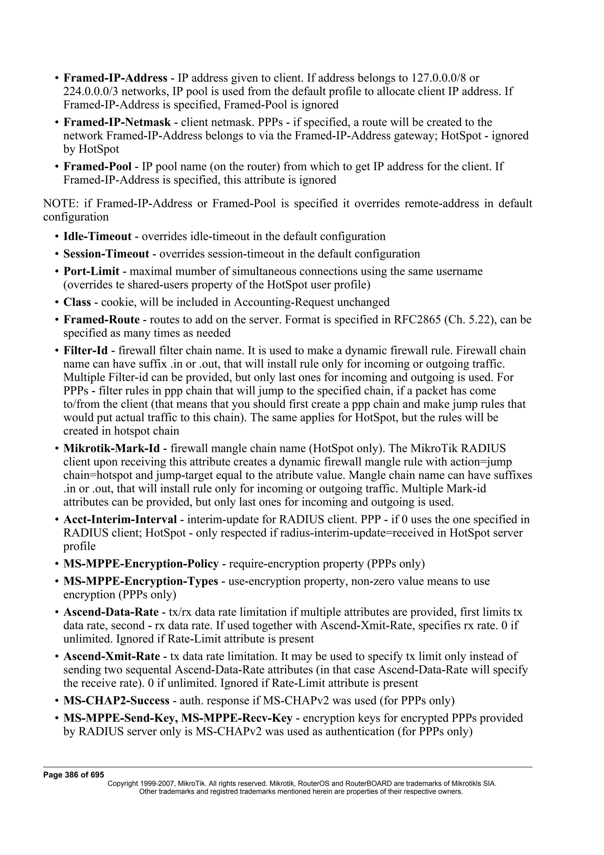 • Framed-IP-Address - IP address given to client. If address belongs to 127.0.0.0/8 or
    224.0.0.0/3 networks, IP pool is used from the default profile to allocate client IP address. If
    Framed-IP-Address is specified, Framed-Pool is ignored
  • Framed-IP-Netmask - client netmask. PPPs - if specified, a route will be created to the
    network Framed-IP-Address belongs to via the Framed-IP-Address gateway; HotSpot - ignored
    by HotSpot
  • Framed-Pool - IP pool name (on the router) from which to get IP address for the client. If
    Framed-IP-Address is specified, this attribute is ignored
NOTE: if Framed-IP-Address or Framed-Pool is specified it overrides remote-address in default
configuration
  • Idle-Timeout - overrides idle-timeout in the default configuration
  • Session-Timeout - overrides session-timeout in the default configuration
  • Port-Limit - maximal mumber of simultaneous connections using the same username
    (overrides te shared-users property of the HotSpot user profile)
  • Class - cookie, will be included in Accounting-Request unchanged
  • Framed-Route - routes to add on the server. Format is specified in RFC2865 (Ch. 5.22), can be
    specified as many times as needed
  • Filter-Id - firewall filter chain name. It is used to make a dynamic firewall rule. Firewall chain
    name can have suffix .in or .out, that will install rule only for incoming or outgoing traffic.
    Multiple Filter-id can be provided, but only last ones for incoming and outgoing is used. For
    PPPs - filter rules in ppp chain that will jump to the specified chain, if a packet has come
    to/from the client (that means that you should first create a ppp chain and make jump rules that
    would put actual traffic to this chain). The same applies for HotSpot, but the rules will be
    created in hotspot chain
  • Mikrotik-Mark-Id - firewall mangle chain name (HotSpot only). The MikroTik RADIUS
    client upon receiving this attribute creates a dynamic firewall mangle rule with action=jump
    chain=hotspot and jump-target equal to the atribute value. Mangle chain name can have suffixes
    .in or .out, that will install rule only for incoming or outgoing traffic. Multiple Mark-id
    attributes can be provided, but only last ones for incoming and outgoing is used.
  • Acct-Interim-Interval - interim-update for RADIUS client. PPP - if 0 uses the one specified in
    RADIUS client; HotSpot - only respected if radius-interim-update=received in HotSpot server
    profile
  • MS-MPPE-Encryption-Policy - require-encryption property (PPPs only)
  • MS-MPPE-Encryption-Types - use-encryption property, non-zero value means to use
    encryption (PPPs only)
  • Ascend-Data-Rate - tx/rx data rate limitation if multiple attributes are provided, first limits tx
    data rate, second - rx data rate. If used together with Ascend-Xmit-Rate, specifies rx rate. 0 if
    unlimited. Ignored if Rate-Limit attribute is present
  • Ascend-Xmit-Rate - tx data rate limitation. It may be used to specify tx limit only instead of
    sending two sequental Ascend-Data-Rate attributes (in that case Ascend-Data-Rate will specify
    the receive rate). 0 if unlimited. Ignored if Rate-Limit attribute is present
  • MS-CHAP2-Success - auth. response if MS-CHAPv2 was used (for PPPs only)
  • MS-MPPE-Send-Key, MS-MPPE-Recv-Key - encryption keys for encrypted PPPs provided
    by RADIUS server only is MS-CHAPv2 was used as authentication (for PPPs only)


Page 386 of 695
                  Copyright 1999-2007, MikroTik. All rights reserved. Mikrotik, RouterOS and RouterBOARD are trademarks of Mikrotikls SIA.
                            Other trademarks and registred trademarks mentioned herein are properties of their respective owners.
 
