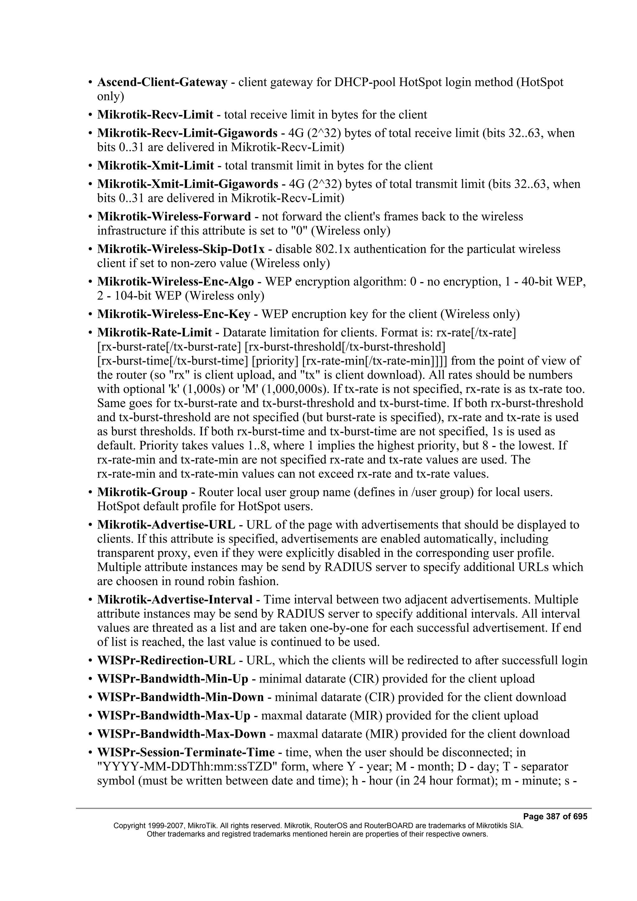• Ascend-Client-Gateway - client gateway for DHCP-pool HotSpot login method (HotSpot
  only)
• Mikrotik-Recv-Limit - total receive limit in bytes for the client
• Mikrotik-Recv-Limit-Gigawords - 4G (2^32) bytes of total receive limit (bits 32..63, when
  bits 0..31 are delivered in Mikrotik-Recv-Limit)
• Mikrotik-Xmit-Limit - total transmit limit in bytes for the client
• Mikrotik-Xmit-Limit-Gigawords - 4G (2^32) bytes of total transmit limit (bits 32..63, when
  bits 0..31 are delivered in Mikrotik-Recv-Limit)
• Mikrotik-Wireless-Forward - not forward the client's frames back to the wireless
  infrastructure if this attribute is set to "0" (Wireless only)
• Mikrotik-Wireless-Skip-Dot1x - disable 802.1x authentication for the particulat wireless
  client if set to non-zero value (Wireless only)
• Mikrotik-Wireless-Enc-Algo - WEP encryption algorithm: 0 - no encryption, 1 - 40-bit WEP,
  2 - 104-bit WEP (Wireless only)
• Mikrotik-Wireless-Enc-Key - WEP encruption key for the client (Wireless only)
• Mikrotik-Rate-Limit - Datarate limitation for clients. Format is: rx-rate[/tx-rate]
  [rx-burst-rate[/tx-burst-rate] [rx-burst-threshold[/tx-burst-threshold]
  [rx-burst-time[/tx-burst-time] [priority] [rx-rate-min[/tx-rate-min]]]] from the point of view of
  the router (so "rx" is client upload, and "tx" is client download). All rates should be numbers
  with optional 'k' (1,000s) or 'M' (1,000,000s). If tx-rate is not specified, rx-rate is as tx-rate too.
  Same goes for tx-burst-rate and tx-burst-threshold and tx-burst-time. If both rx-burst-threshold
  and tx-burst-threshold are not specified (but burst-rate is specified), rx-rate and tx-rate is used
  as burst thresholds. If both rx-burst-time and tx-burst-time are not specified, 1s is used as
  default. Priority takes values 1..8, where 1 implies the highest priority, but 8 - the lowest. If
  rx-rate-min and tx-rate-min are not specified rx-rate and tx-rate values are used. The
  rx-rate-min and tx-rate-min values can not exceed rx-rate and tx-rate values.
• Mikrotik-Group - Router local user group name (defines in /user group) for local users.
  HotSpot default profile for HotSpot users.
• Mikrotik-Advertise-URL - URL of the page with advertisements that should be displayed to
  clients. If this attribute is specified, advertisements are enabled automatically, including
  transparent proxy, even if they were explicitly disabled in the corresponding user profile.
  Multiple attribute instances may be send by RADIUS server to specify additional URLs which
  are choosen in round robin fashion.
• Mikrotik-Advertise-Interval - Time interval between two adjacent advertisements. Multiple
  attribute instances may be send by RADIUS server to specify additional intervals. All interval
  values are threated as a list and are taken one-by-one for each successful advertisement. If end
  of list is reached, the last value is continued to be used.
• WISPr-Redirection-URL - URL, which the clients will be redirected to after successfull login
• WISPr-Bandwidth-Min-Up - minimal datarate (CIR) provided for the client upload
• WISPr-Bandwidth-Min-Down - minimal datarate (CIR) provided for the client download
• WISPr-Bandwidth-Max-Up - maxmal datarate (MIR) provided for the client upload
• WISPr-Bandwidth-Max-Down - maxmal datarate (MIR) provided for the client download
• WISPr-Session-Terminate-Time - time, when the user should be disconnected; in
  "YYYY-MM-DDThh:mm:ssTZD" form, where Y - year; M - month; D - day; T - separator
  symbol (must be written between date and time); h - hour (in 24 hour format); m - minute; s -

                                                                                                                            Page 387 of 695
     Copyright 1999-2007, MikroTik. All rights reserved. Mikrotik, RouterOS and RouterBOARD are trademarks of Mikrotikls SIA.
               Other trademarks and registred trademarks mentioned herein are properties of their respective owners.
 
