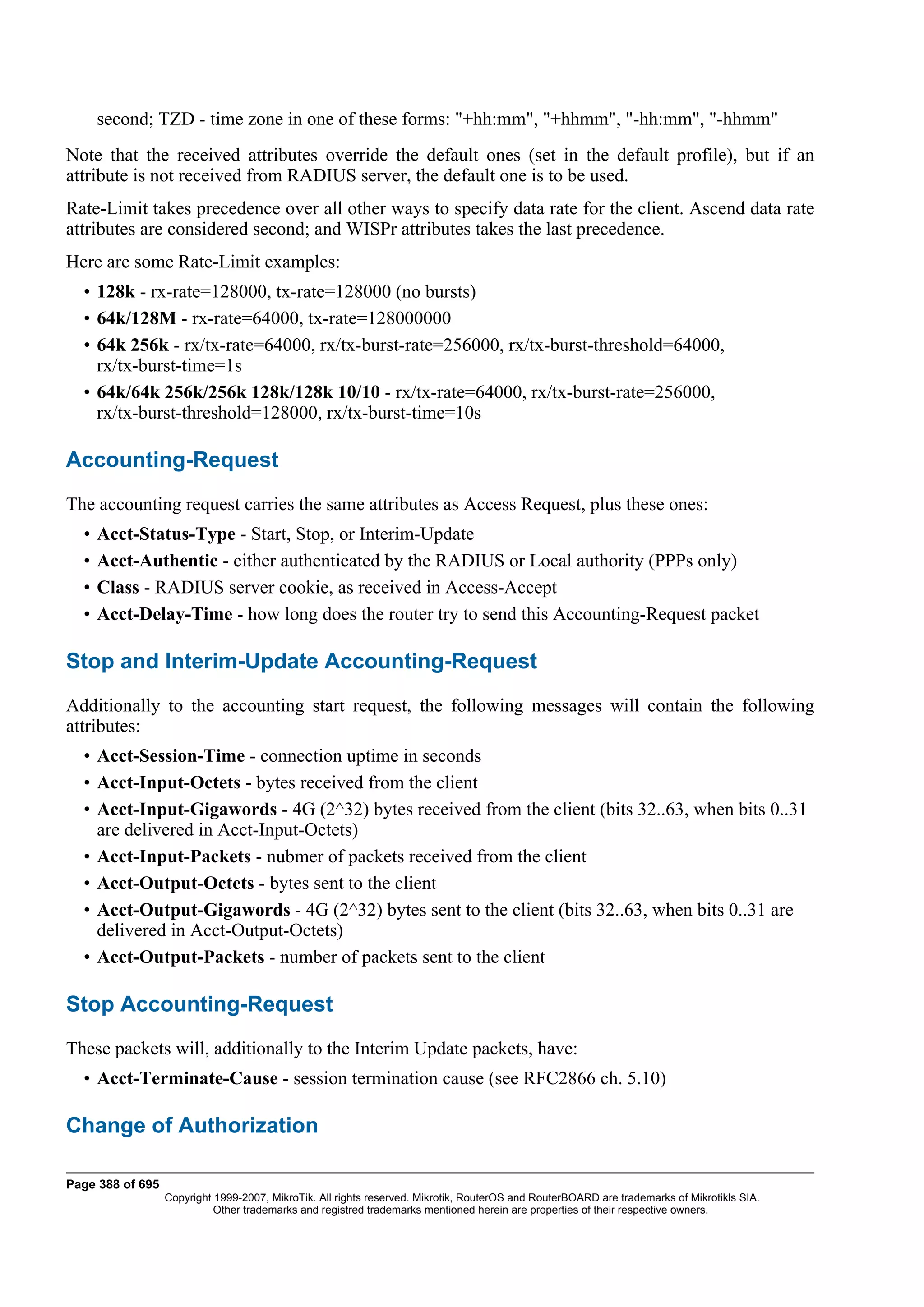 second; TZD - time zone in one of these forms: "+hh:mm", "+hhmm", "-hh:mm", "-hhmm"
Note that the received attributes override the default ones (set in the default profile), but if an
attribute is not received from RADIUS server, the default one is to be used.
Rate-Limit takes precedence over all other ways to specify data rate for the client. Ascend data rate
attributes are considered second; and WISPr attributes takes the last precedence.
Here are some Rate-Limit examples:
  • 128k - rx-rate=128000, tx-rate=128000 (no bursts)
  • 64k/128M - rx-rate=64000, tx-rate=128000000
  • 64k 256k - rx/tx-rate=64000, rx/tx-burst-rate=256000, rx/tx-burst-threshold=64000,
    rx/tx-burst-time=1s
  • 64k/64k 256k/256k 128k/128k 10/10 - rx/tx-rate=64000, rx/tx-burst-rate=256000,
    rx/tx-burst-threshold=128000, rx/tx-burst-time=10s

Accounting-Request
The accounting request carries the same attributes as Access Request, plus these ones:
  •   Acct-Status-Type - Start, Stop, or Interim-Update
  •   Acct-Authentic - either authenticated by the RADIUS or Local authority (PPPs only)
  •   Class - RADIUS server cookie, as received in Access-Accept
  •   Acct-Delay-Time - how long does the router try to send this Accounting-Request packet

Stop and Interim-Update Accounting-Request
Additionally to the accounting start request, the following messages will contain the following
attributes:
  • Acct-Session-Time - connection uptime in seconds
  • Acct-Input-Octets - bytes received from the client
  • Acct-Input-Gigawords - 4G (2^32) bytes received from the client (bits 32..63, when bits 0..31
    are delivered in Acct-Input-Octets)
  • Acct-Input-Packets - nubmer of packets received from the client
  • Acct-Output-Octets - bytes sent to the client
  • Acct-Output-Gigawords - 4G (2^32) bytes sent to the client (bits 32..63, when bits 0..31 are
    delivered in Acct-Output-Octets)
  • Acct-Output-Packets - number of packets sent to the client

Stop Accounting-Request
These packets will, additionally to the Interim Update packets, have:
  • Acct-Terminate-Cause - session termination cause (see RFC2866 ch. 5.10)

Change of Authorization

Page 388 of 695
                  Copyright 1999-2007, MikroTik. All rights reserved. Mikrotik, RouterOS and RouterBOARD are trademarks of Mikrotikls SIA.
                            Other trademarks and registred trademarks mentioned herein are properties of their respective owners.
 