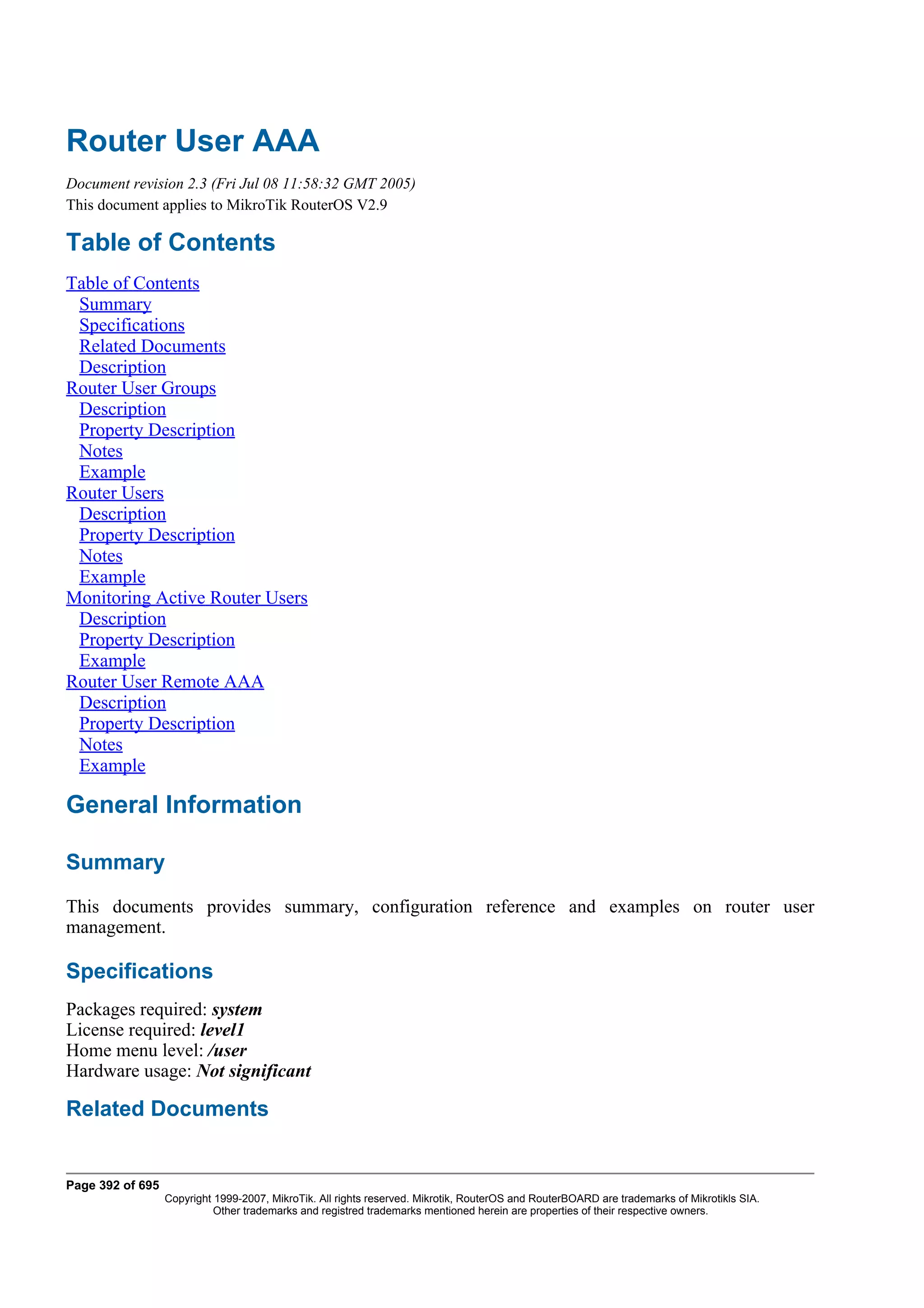 Router User AAA
Document revision 2.3 (Fri Jul 08 11:58:32 GMT 2005)
This document applies to MikroTik RouterOS V2.9

Table of Contents
Table of Contents
 Summary
 Specifications
 Related Documents
 Description
Router User Groups
 Description
 Property Description
 Notes
 Example
Router Users
 Description
 Property Description
 Notes
 Example
Monitoring Active Router Users
 Description
 Property Description
 Example
Router User Remote AAA
 Description
 Property Description
 Notes
 Example

General Information

Summary
This documents provides summary, configuration reference and examples on router user
management.

Specifications
Packages required: system
License required: level1
Home menu level: /user
Hardware usage: Not significant

Related Documents


Page 392 of 695
                  Copyright 1999-2007, MikroTik. All rights reserved. Mikrotik, RouterOS and RouterBOARD are trademarks of Mikrotikls SIA.
                            Other trademarks and registred trademarks mentioned herein are properties of their respective owners.
 