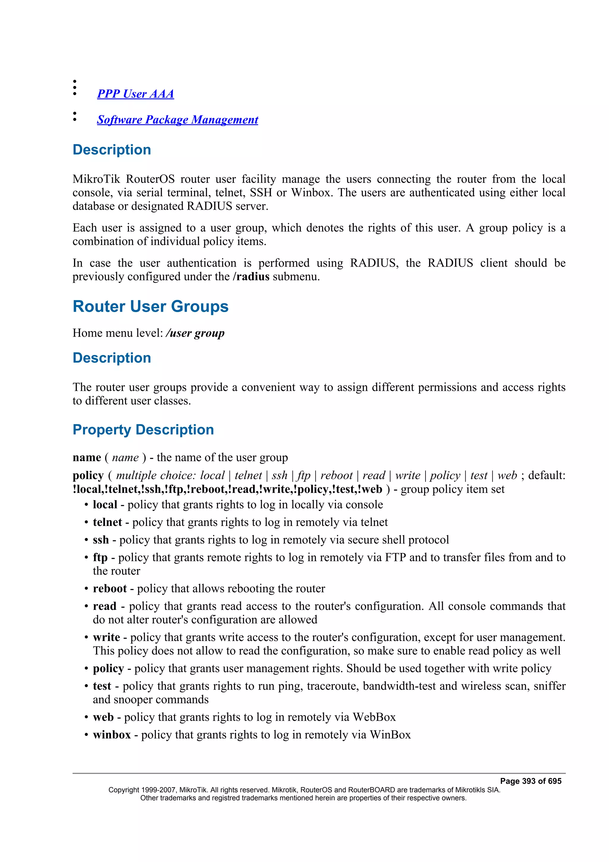 •
•
•    PPP User AAA
•
•    Software Package Management

Description
MikroTik RouterOS router user facility manage the users connecting the router from the local
console, via serial terminal, telnet, SSH or Winbox. The users are authenticated using either local
database or designated RADIUS server.
Each user is assigned to a user group, which denotes the rights of this user. A group policy is a
combination of individual policy items.
In case the user authentication is performed using RADIUS, the RADIUS client should be
previously configured under the /radius submenu.

Router User Groups
Home menu level: /user group

Description
The router user groups provide a convenient way to assign different permissions and access rights
to different user classes.

Property Description
name ( name ) - the name of the user group
policy ( multiple choice: local | telnet | ssh | ftp | reboot | read | write | policy | test | web ; default:
!local,!telnet,!ssh,!ftp,!reboot,!read,!write,!policy,!test,!web ) - group policy item set
   • local - policy that grants rights to log in locally via console
   • telnet - policy that grants rights to log in remotely via telnet
   • ssh - policy that grants rights to log in remotely via secure shell protocol
   • ftp - policy that grants remote rights to log in remotely via FTP and to transfer files from and to
     the router
   • reboot - policy that allows rebooting the router
   • read - policy that grants read access to the router's configuration. All console commands that
     do not alter router's configuration are allowed
   • write - policy that grants write access to the router's configuration, except for user management.
     This policy does not allow to read the configuration, so make sure to enable read policy as well
   • policy - policy that grants user management rights. Should be used together with write policy
   • test - policy that grants rights to run ping, traceroute, bandwidth-test and wireless scan, sniffer
     and snooper commands
   • web - policy that grants rights to log in remotely via WebBox
   • winbox - policy that grants rights to log in remotely via WinBox


                                                                                                                              Page 393 of 695
       Copyright 1999-2007, MikroTik. All rights reserved. Mikrotik, RouterOS and RouterBOARD are trademarks of Mikrotikls SIA.
                 Other trademarks and registred trademarks mentioned herein are properties of their respective owners.
 