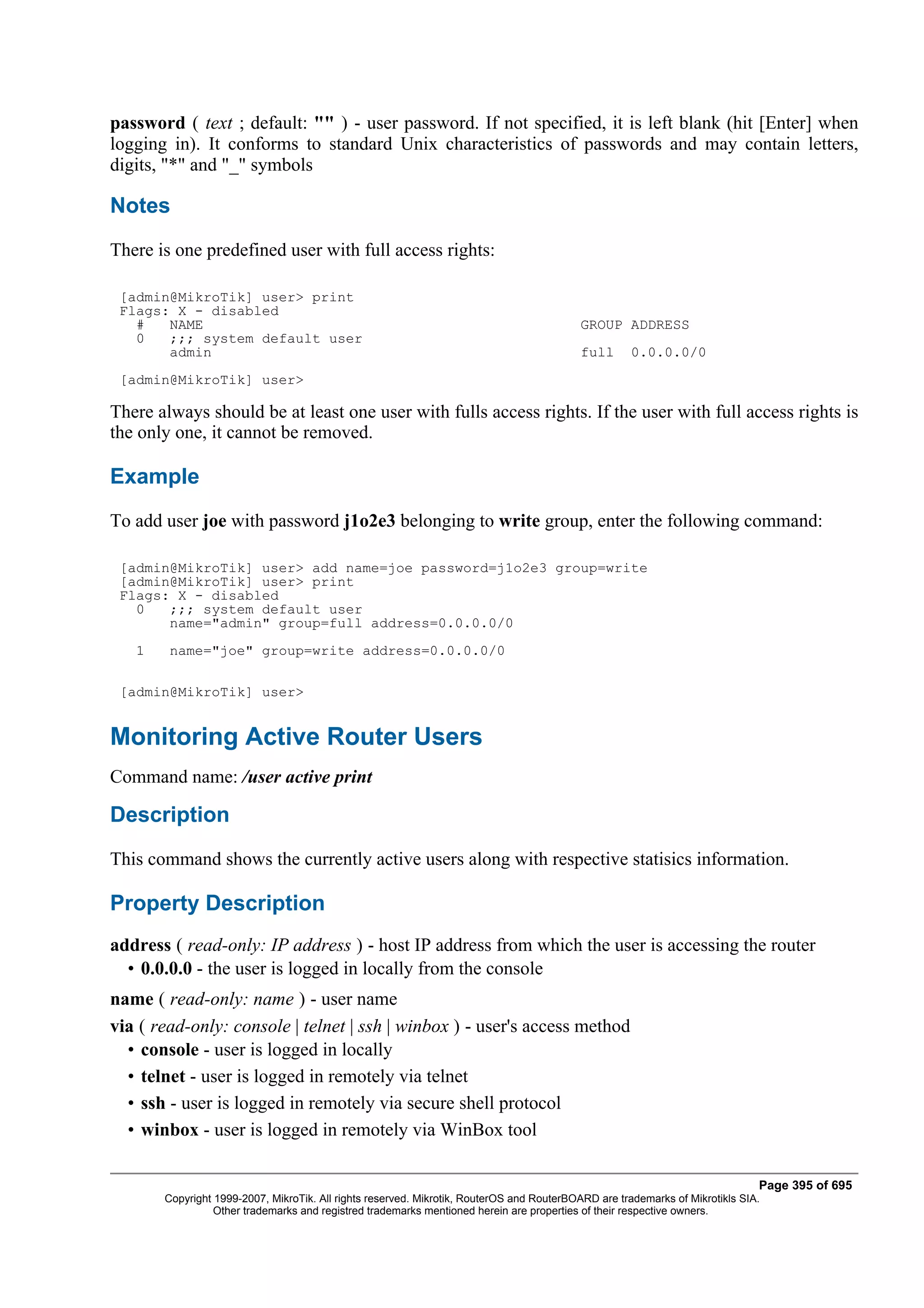 password ( text ; default: "" ) - user password. If not specified, it is left blank (hit [Enter] when
logging in). It conforms to standard Unix characteristics of passwords and may contain letters,
digits, "*" and "_" symbols

Notes
There is one predefined user with full access rights:

 [admin@MikroTik] user> print
 Flags: X - disabled
   #   NAME                                                                               GROUP ADDRESS
   0   ;;; system default user
       admin                                                                              full       0.0.0.0/0
 [admin@MikroTik] user>

There always should be at least one user with fulls access rights. If the user with full access rights is
the only one, it cannot be removed.

Example
To add user joe with password j1o2e3 belonging to write group, enter the following command:

 [admin@MikroTik] user> add name=joe password=j1o2e3 group=write
 [admin@MikroTik] user> print
 Flags: X - disabled
   0   ;;; system default user
       name="admin" group=full address=0.0.0.0/0
   1    name="joe" group=write address=0.0.0.0/0

 [admin@MikroTik] user>


Monitoring Active Router Users
Command name: /user active print

Description
This command shows the currently active users along with respective statisics information.

Property Description
address ( read-only: IP address ) - host IP address from which the user is accessing the router
  • 0.0.0.0 - the user is logged in locally from the console
name ( read-only: name ) - user name
via ( read-only: console | telnet | ssh | winbox ) - user's access method
  • console - user is logged in locally
  • telnet - user is logged in remotely via telnet
  • ssh - user is logged in remotely via secure shell protocol
  • winbox - user is logged in remotely via WinBox tool

                                                                                                                              Page 395 of 695
       Copyright 1999-2007, MikroTik. All rights reserved. Mikrotik, RouterOS and RouterBOARD are trademarks of Mikrotikls SIA.
                 Other trademarks and registred trademarks mentioned herein are properties of their respective owners.
 