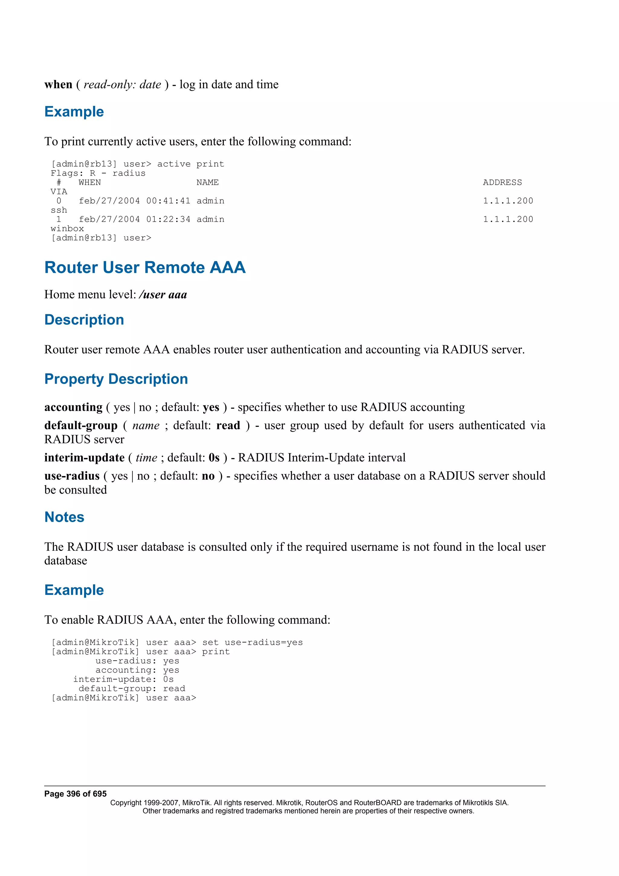 when ( read-only: date ) - log in date and time

Example
To print currently active users, enter the following command:
 [admin@rb13] user> active                 print
 Flags: R - radius
  #   WHEN                                 NAME                                                                                   ADDRESS
 VIA
  0   feb/27/2004 00:41:41                 admin                                                                                  1.1.1.200
 ssh
  1   feb/27/2004 01:22:34                 admin                                                                                  1.1.1.200
 winbox
 [admin@rb13] user>


Router User Remote AAA
Home menu level: /user aaa

Description
Router user remote AAA enables router user authentication and accounting via RADIUS server.

Property Description
accounting ( yes | no ; default: yes ) - specifies whether to use RADIUS accounting
default-group ( name ; default: read ) - user group used by default for users authenticated via
RADIUS server
interim-update ( time ; default: 0s ) - RADIUS Interim-Update interval
use-radius ( yes | no ; default: no ) - specifies whether a user database on a RADIUS server should
be consulted

Notes
The RADIUS user database is consulted only if the required username is not found in the local user
database

Example
To enable RADIUS AAA, enter the following command:
 [admin@MikroTik] user aaa> set use-radius=yes
 [admin@MikroTik] user aaa> print
         use-radius: yes
         accounting: yes
     interim-update: 0s
      default-group: read
 [admin@MikroTik] user aaa>




Page 396 of 695
                  Copyright 1999-2007, MikroTik. All rights reserved. Mikrotik, RouterOS and RouterBOARD are trademarks of Mikrotikls SIA.
                            Other trademarks and registred trademarks mentioned herein are properties of their respective owners.
 