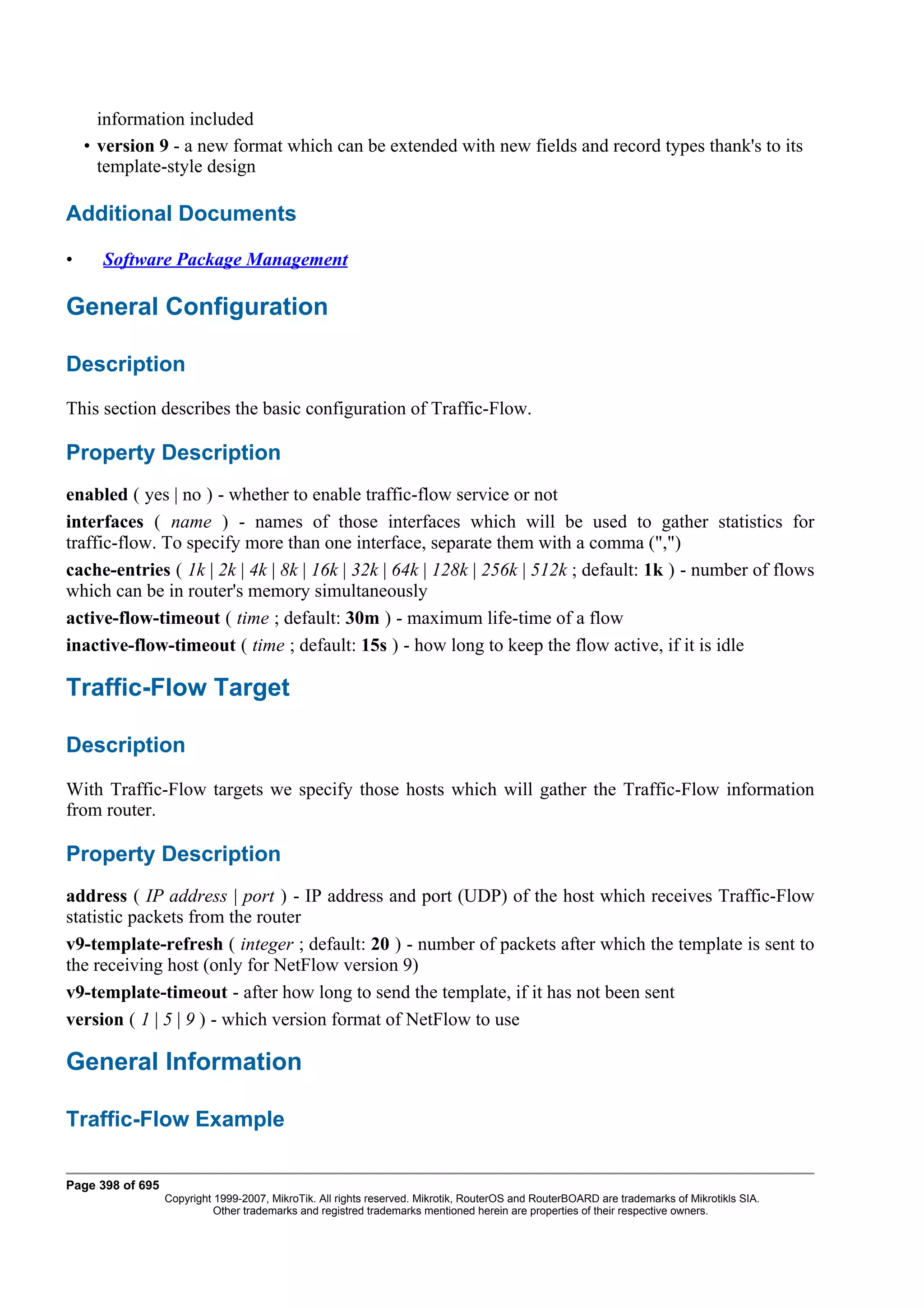 information included
    • version 9 - a new format which can be extended with new fields and record types thank's to its
      template-style design

Additional Documents

•     Software Package Management

General Configuration

Description
This section describes the basic configuration of Traffic-Flow.

Property Description
enabled ( yes | no ) - whether to enable traffic-flow service or not
interfaces ( name ) - names of those interfaces which will be used to gather statistics for
traffic-flow. To specify more than one interface, separate them with a comma (",")
cache-entries ( 1k | 2k | 4k | 8k | 16k | 32k | 64k | 128k | 256k | 512k ; default: 1k ) - number of flows
which can be in router's memory simultaneously
active-flow-timeout ( time ; default: 30m ) - maximum life-time of a flow
inactive-flow-timeout ( time ; default: 15s ) - how long to keep the flow active, if it is idle

Traffic-Flow Target

Description
With Traffic-Flow targets we specify those hosts which will gather the Traffic-Flow information
from router.

Property Description
address ( IP address | port ) - IP address and port (UDP) of the host which receives Traffic-Flow
statistic packets from the router
v9-template-refresh ( integer ; default: 20 ) - number of packets after which the template is sent to
the receiving host (only for NetFlow version 9)
v9-template-timeout - after how long to send the template, if it has not been sent
version ( 1 | 5 | 9 ) - which version format of NetFlow to use

General Information

Traffic-Flow Example

Page 398 of 695
                  Copyright 1999-2007, MikroTik. All rights reserved. Mikrotik, RouterOS and RouterBOARD are trademarks of Mikrotikls SIA.
                            Other trademarks and registred trademarks mentioned herein are properties of their respective owners.
 