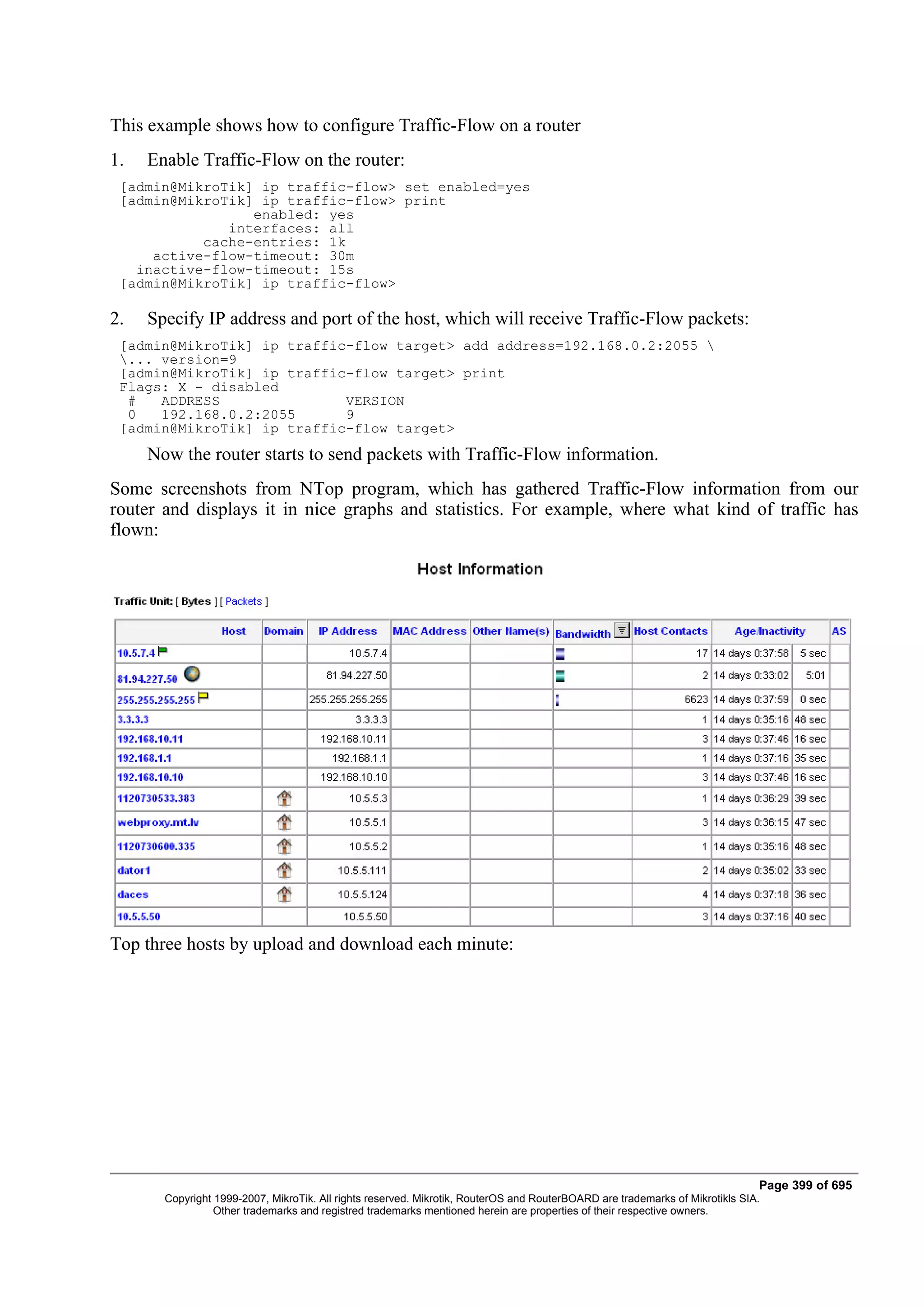 This example shows how to configure Traffic-Flow on a router
1.   Enable Traffic-Flow on the router:
 [admin@MikroTik] ip traffic-flow> set enabled=yes
 [admin@MikroTik] ip traffic-flow> print
                 enabled: yes
              interfaces: all
           cache-entries: 1k
     active-flow-timeout: 30m
   inactive-flow-timeout: 15s
 [admin@MikroTik] ip traffic-flow>

2.   Specify IP address and port of the host, which will receive Traffic-Flow packets:
 [admin@MikroTik] ip traffic-flow target> add address=192.168.0.2:2055 
 ... version=9
 [admin@MikroTik] ip traffic-flow target> print
 Flags: X - disabled
  #   ADDRESS               VERSION
  0   192.168.0.2:2055      9
 [admin@MikroTik] ip traffic-flow target>
     Now the router starts to send packets with Traffic-Flow information.
Some screenshots from NTop program, which has gathered Traffic-Flow information from our
router and displays it in nice graphs and statistics. For example, where what kind of traffic has
flown:




Top three hosts by upload and download each minute:




                                                                                                                              Page 399 of 695
       Copyright 1999-2007, MikroTik. All rights reserved. Mikrotik, RouterOS and RouterBOARD are trademarks of Mikrotikls SIA.
                 Other trademarks and registred trademarks mentioned herein are properties of their respective owners.
 
