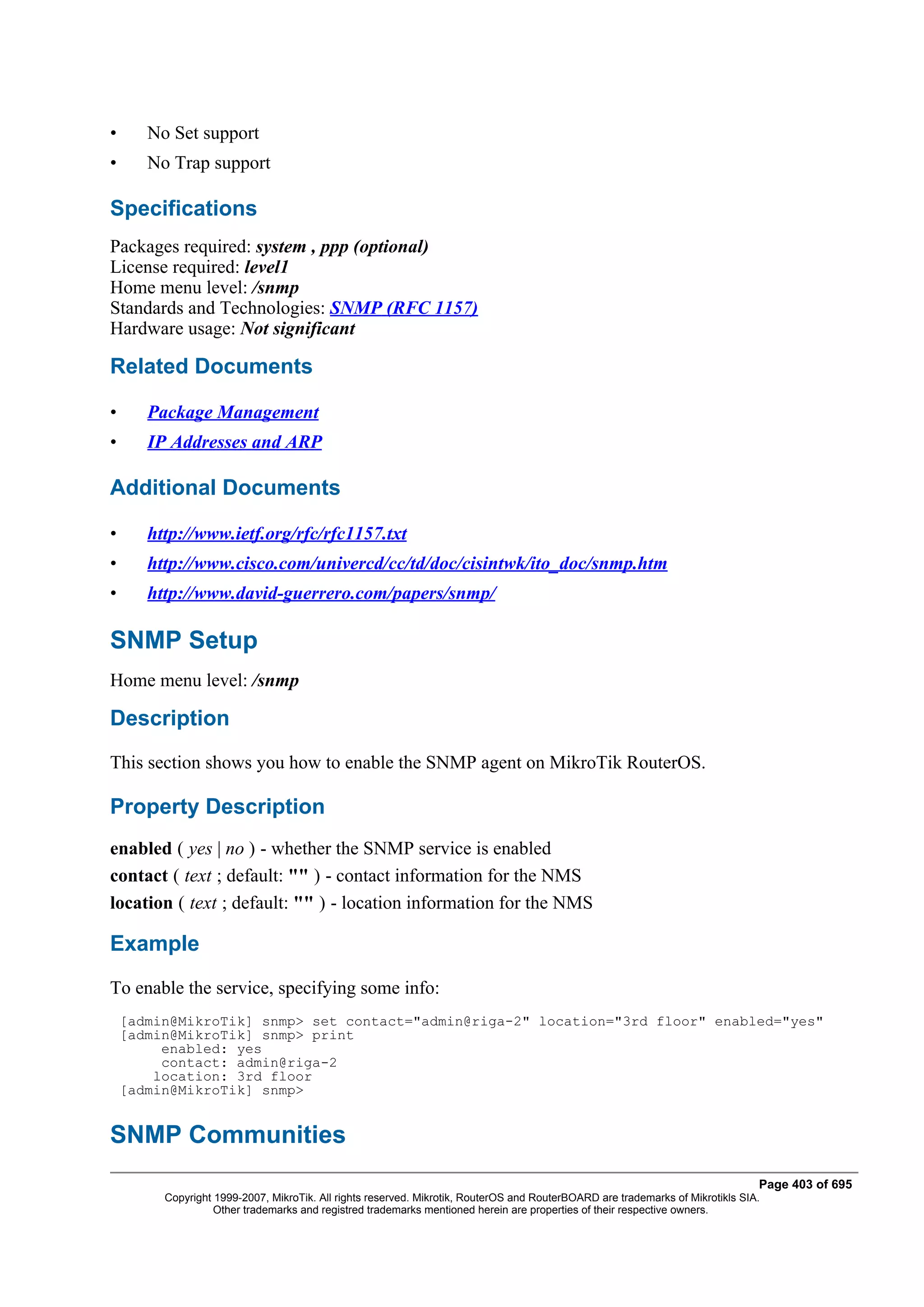 •      No Set support
•      No Trap support

Specifications
Packages required: system , ppp (optional)
License required: level1
Home menu level: /snmp
Standards and Technologies: SNMP (RFC 1157)
Hardware usage: Not significant

Related Documents

•      Package Management
•      IP Addresses and ARP

Additional Documents

•      http://www.ietf.org/rfc/rfc1157.txt
•      http://www.cisco.com/univercd/cc/td/doc/cisintwk/ito_doc/snmp.htm
•      http://www.david-guerrero.com/papers/snmp/

SNMP Setup
Home menu level: /snmp

Description
This section shows you how to enable the SNMP agent on MikroTik RouterOS.

Property Description
enabled ( yes | no ) - whether the SNMP service is enabled
contact ( text ; default: "" ) - contact information for the NMS
location ( text ; default: "" ) - location information for the NMS

Example
To enable the service, specifying some info:
    [admin@MikroTik] snmp> set contact="admin@riga-2" location="3rd floor" enabled="yes"
    [admin@MikroTik] snmp> print
         enabled: yes
         contact: admin@riga-2
        location: 3rd floor
    [admin@MikroTik] snmp>


SNMP Communities
                                                                                                                                Page 403 of 695
         Copyright 1999-2007, MikroTik. All rights reserved. Mikrotik, RouterOS and RouterBOARD are trademarks of Mikrotikls SIA.
                   Other trademarks and registred trademarks mentioned herein are properties of their respective owners.
 