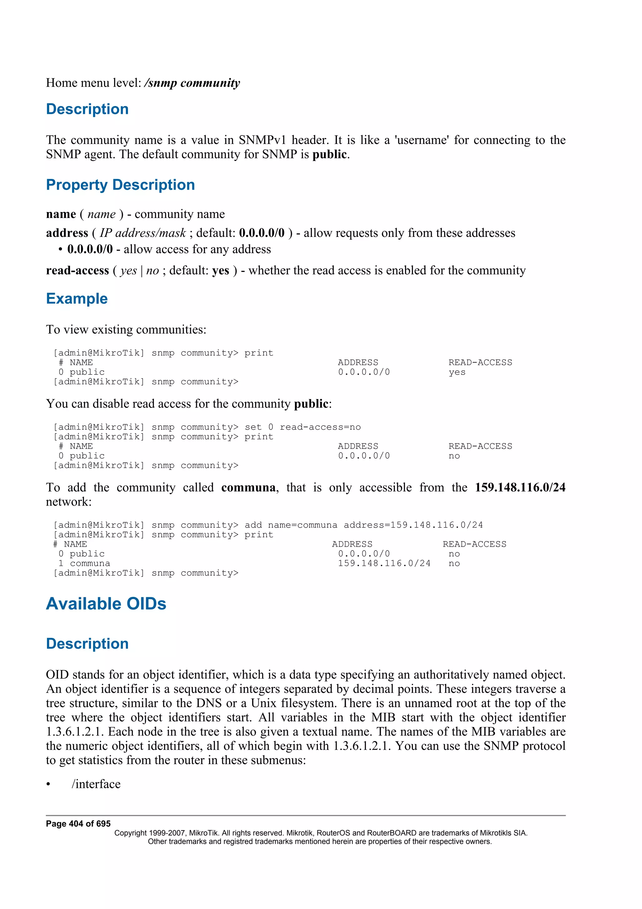 Home menu level: /snmp community

Description
The community name is a value in SNMPv1 header. It is like a 'username' for connecting to the
SNMP agent. The default community for SNMP is public.

Property Description
name ( name ) - community name
address ( IP address/mask ; default: 0.0.0.0/0 ) - allow requests only from these addresses
  • 0.0.0.0/0 - allow access for any address
read-access ( yes | no ; default: yes ) - whether the read access is enabled for the community

Example
To view existing communities:
    [admin@MikroTik] snmp community> print
     # NAME                                                                       ADDRESS                         READ-ACCESS
     0 public                                                                     0.0.0.0/0                       yes
    [admin@MikroTik] snmp community>

You can disable read access for the community public:
    [admin@MikroTik] snmp community> set 0 read-access=no
    [admin@MikroTik] snmp community> print
     # NAME                                          ADDRESS                                                      READ-ACCESS
     0 public                                        0.0.0.0/0                                                    no
    [admin@MikroTik] snmp community>

To add the community called communa, that is only accessible from the 159.148.116.0/24
network:
    [admin@MikroTik] snmp community> add name=communa address=159.148.116.0/24
    [admin@MikroTik] snmp community> print
    # NAME                                          ADDRESS            READ-ACCESS
     0 public                                        0.0.0.0/0          no
     1 communa                                       159.148.116.0/24   no
    [admin@MikroTik] snmp community>


Available OIDs

Description
OID stands for an object identifier, which is a data type specifying an authoritatively named object.
An object identifier is a sequence of integers separated by decimal points. These integers traverse a
tree structure, similar to the DNS or a Unix filesystem. There is an unnamed root at the top of the
tree where the object identifiers start. All variables in the MIB start with the object identifier
1.3.6.1.2.1. Each node in the tree is also given a textual name. The names of the MIB variables are
the numeric object identifiers, all of which begin with 1.3.6.1.2.1. You can use the SNMP protocol
to get statistics from the router in these submenus:
•      /interface

Page 404 of 695
                  Copyright 1999-2007, MikroTik. All rights reserved. Mikrotik, RouterOS and RouterBOARD are trademarks of Mikrotikls SIA.
                            Other trademarks and registred trademarks mentioned herein are properties of their respective owners.
 