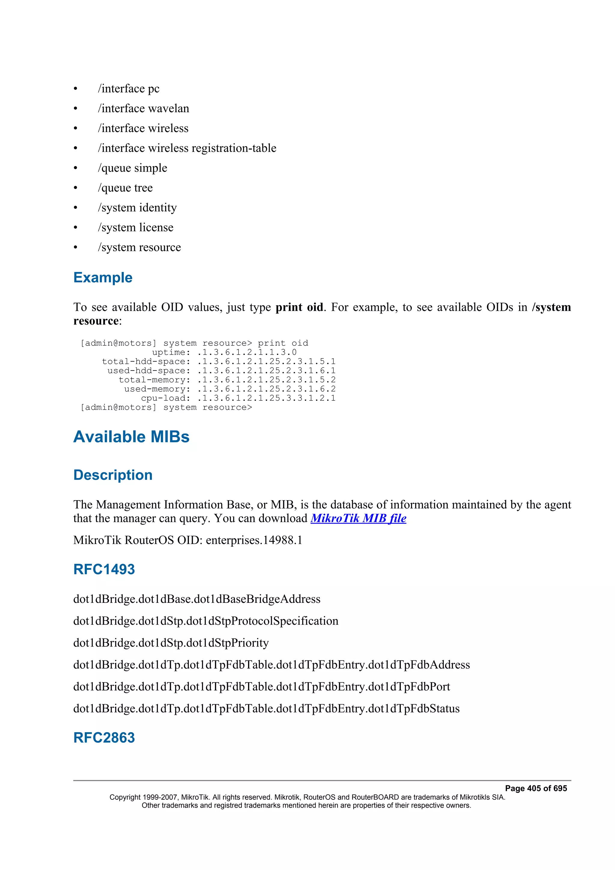 •      /interface pc
•      /interface wavelan
•      /interface wireless
•      /interface wireless registration-table
•      /queue simple
•      /queue tree
•      /system identity
•      /system license
•      /system resource

Example
To see available OID values, just type print oid. For example, to see available OIDs in /system
resource:
    [admin@motors] system resource> print oid
                 uptime: .1.3.6.1.2.1.1.3.0
        total-hdd-space: .1.3.6.1.2.1.25.2.3.1.5.1
         used-hdd-space: .1.3.6.1.2.1.25.2.3.1.6.1
           total-memory: .1.3.6.1.2.1.25.2.3.1.5.2
            used-memory: .1.3.6.1.2.1.25.2.3.1.6.2
               cpu-load: .1.3.6.1.2.1.25.3.3.1.2.1
    [admin@motors] system resource>


Available MIBs

Description
The Management Information Base, or MIB, is the database of information maintained by the agent
that the manager can query. You can download MikroTik MIB file
MikroTik RouterOS OID: enterprises.14988.1

RFC1493
dot1dBridge.dot1dBase.dot1dBaseBridgeAddress
dot1dBridge.dot1dStp.dot1dStpProtocolSpecification
dot1dBridge.dot1dStp.dot1dStpPriority
dot1dBridge.dot1dTp.dot1dTpFdbTable.dot1dTpFdbEntry.dot1dTpFdbAddress
dot1dBridge.dot1dTp.dot1dTpFdbTable.dot1dTpFdbEntry.dot1dTpFdbPort
dot1dBridge.dot1dTp.dot1dTpFdbTable.dot1dTpFdbEntry.dot1dTpFdbStatus

RFC2863


                                                                                                                                Page 405 of 695
         Copyright 1999-2007, MikroTik. All rights reserved. Mikrotik, RouterOS and RouterBOARD are trademarks of Mikrotikls SIA.
                   Other trademarks and registred trademarks mentioned herein are properties of their respective owners.
 
