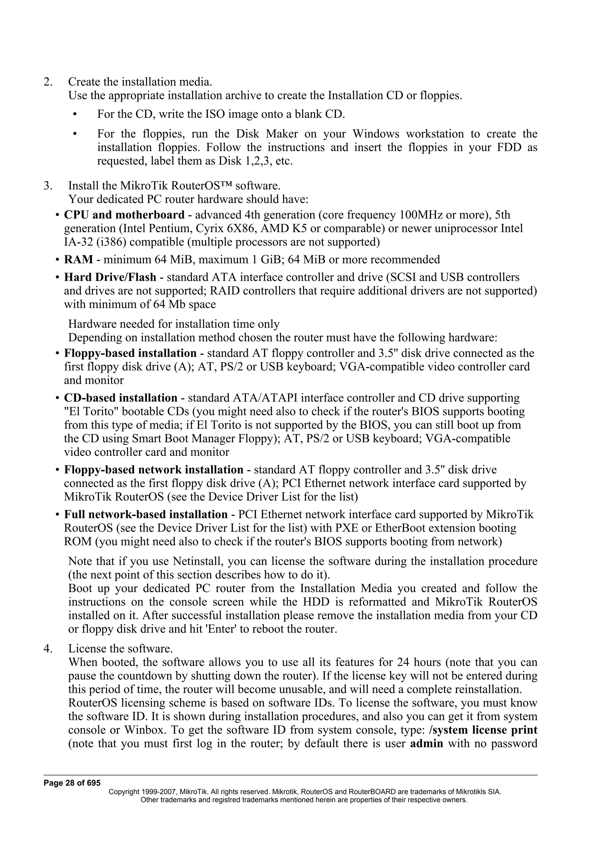 2.       Create the installation media.
         Use the appropriate installation archive to create the Installation CD or floppies.
          •    For the CD, write the ISO image onto a blank CD.
          •    For the floppies, run the Disk Maker on your Windows workstation to create the
               installation floppies. Follow the instructions and insert the floppies in your FDD as
               requested, label them as Disk 1,2,3, etc.

3.      Install the MikroTik RouterOS™ software.
        Your dedicated PC router hardware should have:
     • CPU and motherboard - advanced 4th generation (core frequency 100MHz or more), 5th
       generation (Intel Pentium, Cyrix 6X86, AMD K5 or comparable) or newer uniprocessor Intel
       IA-32 (i386) compatible (multiple processors are not supported)
     • RAM - minimum 64 MiB, maximum 1 GiB; 64 MiB or more recommended
     • Hard Drive/Flash - standard ATA interface controller and drive (SCSI and USB controllers
       and drives are not supported; RAID controllers that require additional drivers are not supported)
       with minimum of 64 Mb space
          Hardware needed for installation time only
          Depending on installation method chosen the router must have the following hardware:
     •   Floppy-based installation - standard AT floppy controller and 3.5'' disk drive connected as the
         first floppy disk drive (A); AT, PS/2 or USB keyboard; VGA-compatible video controller card
         and monitor
     •   CD-based installation - standard ATA/ATAPI interface controller and CD drive supporting
         "El Torito" bootable CDs (you might need also to check if the router's BIOS supports booting
         from this type of media; if El Torito is not supported by the BIOS, you can still boot up from
         the CD using Smart Boot Manager Floppy); AT, PS/2 or USB keyboard; VGA-compatible
         video controller card and monitor
     •   Floppy-based network installation - standard AT floppy controller and 3.5'' disk drive
         connected as the first floppy disk drive (A); PCI Ethernet network interface card supported by
         MikroTik RouterOS (see the Device Driver List for the list)
     •   Full network-based installation - PCI Ethernet network interface card supported by MikroTik
         RouterOS (see the Device Driver List for the list) with PXE or EtherBoot extension booting
         ROM (you might need also to check if the router's BIOS supports booting from network)
         Note that if you use Netinstall, you can license the software during the installation procedure
         (the next point of this section describes how to do it).
         Boot up your dedicated PC router from the Installation Media you created and follow the
         instructions on the console screen while the HDD is reformatted and MikroTik RouterOS
         installed on it. After successful installation please remove the installation media from your CD
         or floppy disk drive and hit 'Enter' to reboot the router.
4.       License the software.
         When booted, the software allows you to use all its features for 24 hours (note that you can
         pause the countdown by shutting down the router). If the license key will not be entered during
         this period of time, the router will become unusable, and will need a complete reinstallation.
         RouterOS licensing scheme is based on software IDs. To license the software, you must know
         the software ID. It is shown during installation procedures, and also you can get it from system
         console or Winbox. To get the software ID from system console, type: /system license print
         (note that you must first log in the router; by default there is user admin with no password


Page 28 of 695
                  Copyright 1999-2007, MikroTik. All rights reserved. Mikrotik, RouterOS and RouterBOARD are trademarks of Mikrotikls SIA.
                            Other trademarks and registred trademarks mentioned herein are properties of their respective owners.
 