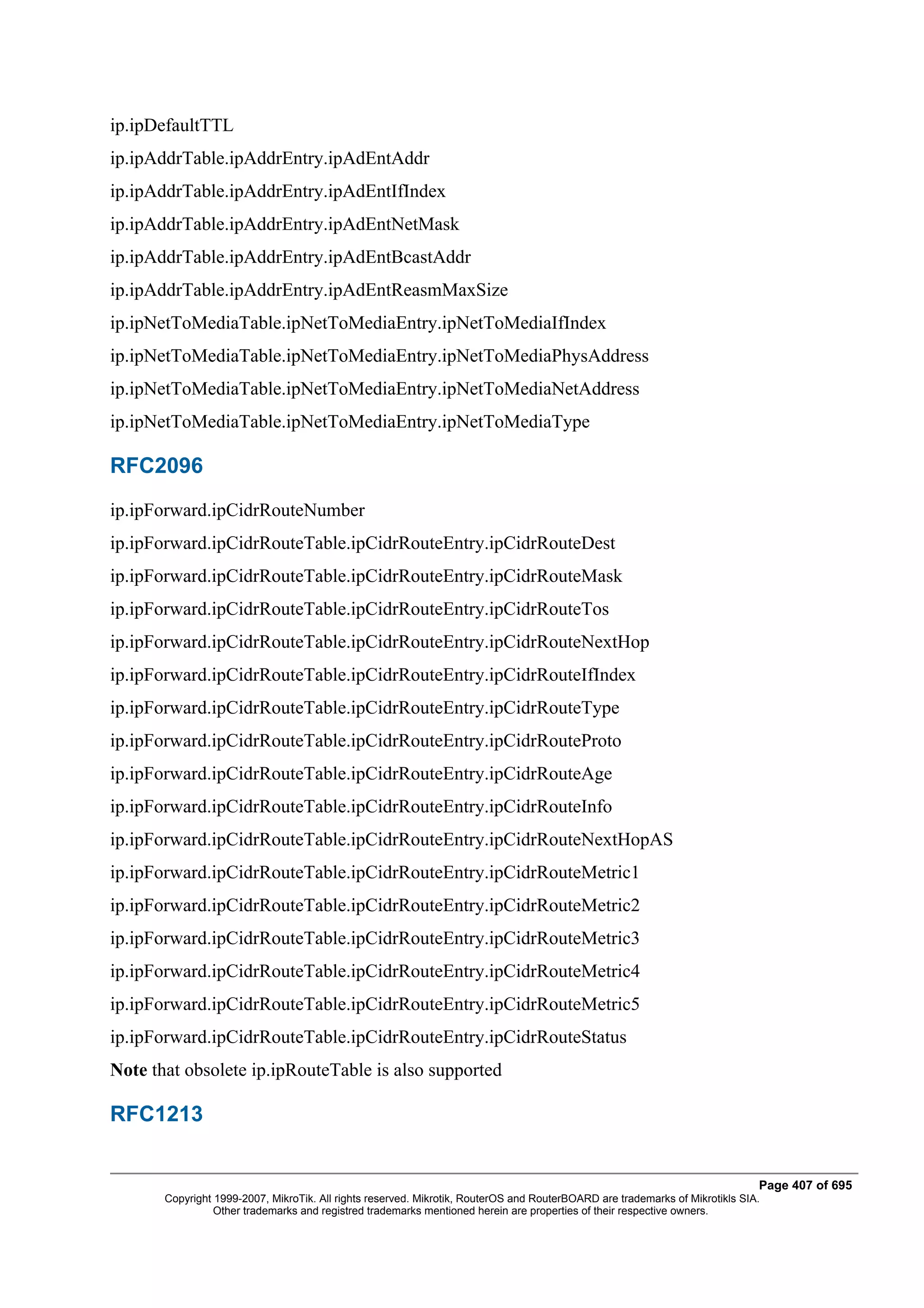 ip.ipDefaultTTL
ip.ipAddrTable.ipAddrEntry.ipAdEntAddr
ip.ipAddrTable.ipAddrEntry.ipAdEntIfIndex
ip.ipAddrTable.ipAddrEntry.ipAdEntNetMask
ip.ipAddrTable.ipAddrEntry.ipAdEntBcastAddr
ip.ipAddrTable.ipAddrEntry.ipAdEntReasmMaxSize
ip.ipNetToMediaTable.ipNetToMediaEntry.ipNetToMediaIfIndex
ip.ipNetToMediaTable.ipNetToMediaEntry.ipNetToMediaPhysAddress
ip.ipNetToMediaTable.ipNetToMediaEntry.ipNetToMediaNetAddress
ip.ipNetToMediaTable.ipNetToMediaEntry.ipNetToMediaType

RFC2096
ip.ipForward.ipCidrRouteNumber
ip.ipForward.ipCidrRouteTable.ipCidrRouteEntry.ipCidrRouteDest
ip.ipForward.ipCidrRouteTable.ipCidrRouteEntry.ipCidrRouteMask
ip.ipForward.ipCidrRouteTable.ipCidrRouteEntry.ipCidrRouteTos
ip.ipForward.ipCidrRouteTable.ipCidrRouteEntry.ipCidrRouteNextHop
ip.ipForward.ipCidrRouteTable.ipCidrRouteEntry.ipCidrRouteIfIndex
ip.ipForward.ipCidrRouteTable.ipCidrRouteEntry.ipCidrRouteType
ip.ipForward.ipCidrRouteTable.ipCidrRouteEntry.ipCidrRouteProto
ip.ipForward.ipCidrRouteTable.ipCidrRouteEntry.ipCidrRouteAge
ip.ipForward.ipCidrRouteTable.ipCidrRouteEntry.ipCidrRouteInfo
ip.ipForward.ipCidrRouteTable.ipCidrRouteEntry.ipCidrRouteNextHopAS
ip.ipForward.ipCidrRouteTable.ipCidrRouteEntry.ipCidrRouteMetric1
ip.ipForward.ipCidrRouteTable.ipCidrRouteEntry.ipCidrRouteMetric2
ip.ipForward.ipCidrRouteTable.ipCidrRouteEntry.ipCidrRouteMetric3
ip.ipForward.ipCidrRouteTable.ipCidrRouteEntry.ipCidrRouteMetric4
ip.ipForward.ipCidrRouteTable.ipCidrRouteEntry.ipCidrRouteMetric5
ip.ipForward.ipCidrRouteTable.ipCidrRouteEntry.ipCidrRouteStatus
Note that obsolete ip.ipRouteTable is also supported

RFC1213


                                                                                                                              Page 407 of 695
       Copyright 1999-2007, MikroTik. All rights reserved. Mikrotik, RouterOS and RouterBOARD are trademarks of Mikrotikls SIA.
                 Other trademarks and registred trademarks mentioned herein are properties of their respective owners.
 