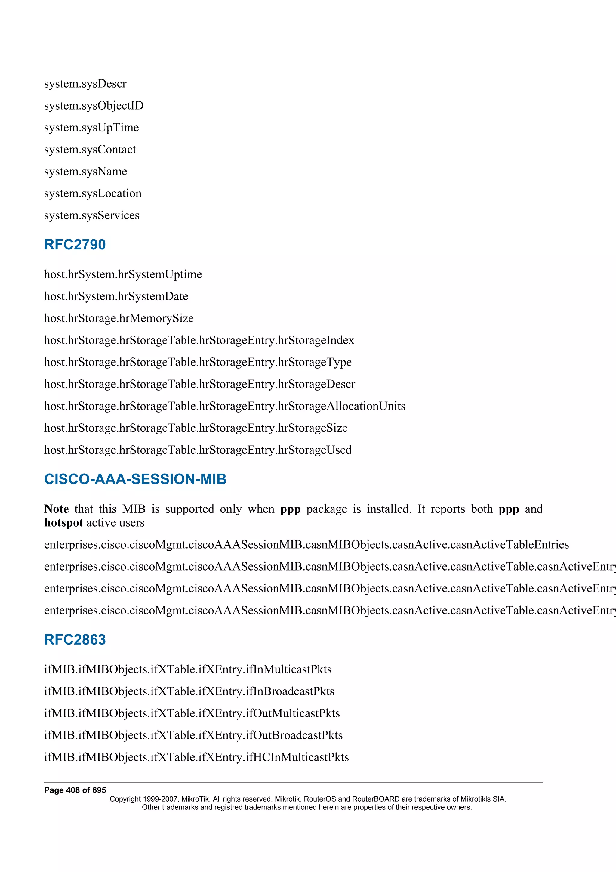 system.sysDescr
system.sysObjectID
system.sysUpTime
system.sysContact
system.sysName
system.sysLocation
system.sysServices

RFC2790
host.hrSystem.hrSystemUptime
host.hrSystem.hrSystemDate
host.hrStorage.hrMemorySize
host.hrStorage.hrStorageTable.hrStorageEntry.hrStorageIndex
host.hrStorage.hrStorageTable.hrStorageEntry.hrStorageType
host.hrStorage.hrStorageTable.hrStorageEntry.hrStorageDescr
host.hrStorage.hrStorageTable.hrStorageEntry.hrStorageAllocationUnits
host.hrStorage.hrStorageTable.hrStorageEntry.hrStorageSize
host.hrStorage.hrStorageTable.hrStorageEntry.hrStorageUsed

CISCO-AAA-SESSION-MIB
Note that this MIB is supported only when ppp package is installed. It reports both ppp and
hotspot active users
enterprises.cisco.ciscoMgmt.ciscoAAASessionMIB.casnMIBObjects.casnActive.casnActiveTableEntries
enterprises.cisco.ciscoMgmt.ciscoAAASessionMIB.casnMIBObjects.casnActive.casnActiveTable.casnActiveEntry
enterprises.cisco.ciscoMgmt.ciscoAAASessionMIB.casnMIBObjects.casnActive.casnActiveTable.casnActiveEntry
enterprises.cisco.ciscoMgmt.ciscoAAASessionMIB.casnMIBObjects.casnActive.casnActiveTable.casnActiveEntry

RFC2863
ifMIB.ifMIBObjects.ifXTable.ifXEntry.ifInMulticastPkts
ifMIB.ifMIBObjects.ifXTable.ifXEntry.ifInBroadcastPkts
ifMIB.ifMIBObjects.ifXTable.ifXEntry.ifOutMulticastPkts
ifMIB.ifMIBObjects.ifXTable.ifXEntry.ifOutBroadcastPkts
ifMIB.ifMIBObjects.ifXTable.ifXEntry.ifHCInMulticastPkts

Page 408 of 695
                  Copyright 1999-2007, MikroTik. All rights reserved. Mikrotik, RouterOS and RouterBOARD are trademarks of Mikrotikls SIA.
                            Other trademarks and registred trademarks mentioned herein are properties of their respective owners.
 