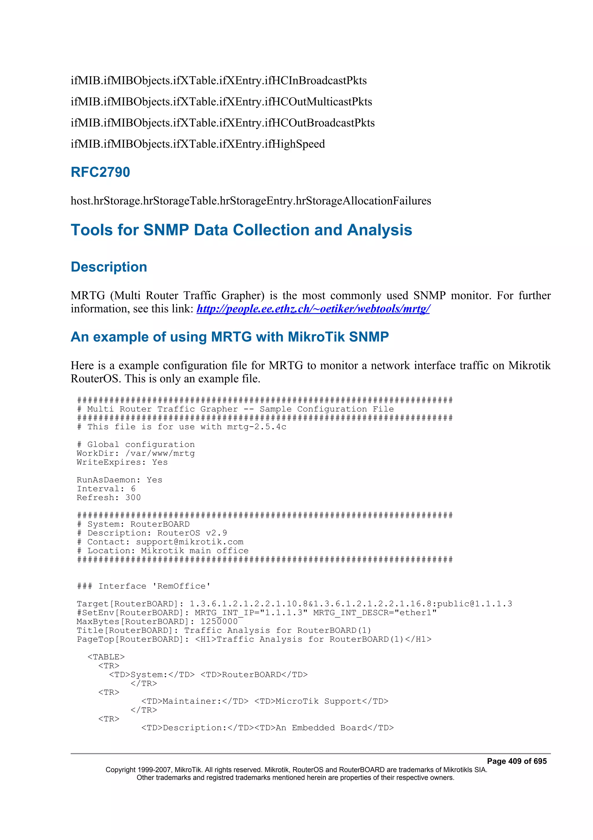 ifMIB.ifMIBObjects.ifXTable.ifXEntry.ifHCInBroadcastPkts
ifMIB.ifMIBObjects.ifXTable.ifXEntry.ifHCOutMulticastPkts
ifMIB.ifMIBObjects.ifXTable.ifXEntry.ifHCOutBroadcastPkts
ifMIB.ifMIBObjects.ifXTable.ifXEntry.ifHighSpeed

RFC2790
host.hrStorage.hrStorageTable.hrStorageEntry.hrStorageAllocationFailures

Tools for SNMP Data Collection and Analysis

Description
MRTG (Multi Router Traffic Grapher) is the most commonly used SNMP monitor. For further
information, see this link: http://people.ee.ethz.ch/~oetiker/webtools/mrtg/

An example of using MRTG with MikroTik SNMP
Here is a example configuration file for MRTG to monitor a network interface traffic on Mikrotik
RouterOS. This is only an example file.
 ######################################################################
 # Multi Router Traffic Grapher -- Sample Configuration File
 ######################################################################
 # This file is for use with mrtg-2.5.4c
 # Global configuration
 WorkDir: /var/www/mrtg
 WriteExpires: Yes
 RunAsDaemon: Yes
 Interval: 6
 Refresh: 300
 ######################################################################
 # System: RouterBOARD
 # Description: RouterOS v2.9
 # Contact: support@mikrotik.com
 # Location: Mikrotik main office
 ######################################################################

 ### Interface 'RemOffice'
 Target[RouterBOARD]: 1.3.6.1.2.1.2.2.1.10.8&1.3.6.1.2.1.2.2.1.16.8:public@1.1.1.3
 #SetEnv[RouterBOARD]: MRTG_INT_IP="1.1.1.3" MRTG_INT_DESCR="ether1"
 MaxBytes[RouterBOARD]: 1250000
 Title[RouterBOARD]: Traffic Analysis for RouterBOARD(1)
 PageTop[RouterBOARD]: <H1>Traffic Analysis for RouterBOARD(1)</H1>
   <TABLE>
     <TR>
       <TD>System:</TD> <TD>RouterBOARD</TD>
           </TR>
     <TR>
             <TD>Maintainer:</TD> <TD>MicroTik Support</TD>
           </TR>
     <TR>
             <TD>Description:</TD><TD>An Embedded Board</TD>


                                                                                                                              Page 409 of 695
       Copyright 1999-2007, MikroTik. All rights reserved. Mikrotik, RouterOS and RouterBOARD are trademarks of Mikrotikls SIA.
                 Other trademarks and registred trademarks mentioned herein are properties of their respective owners.
 