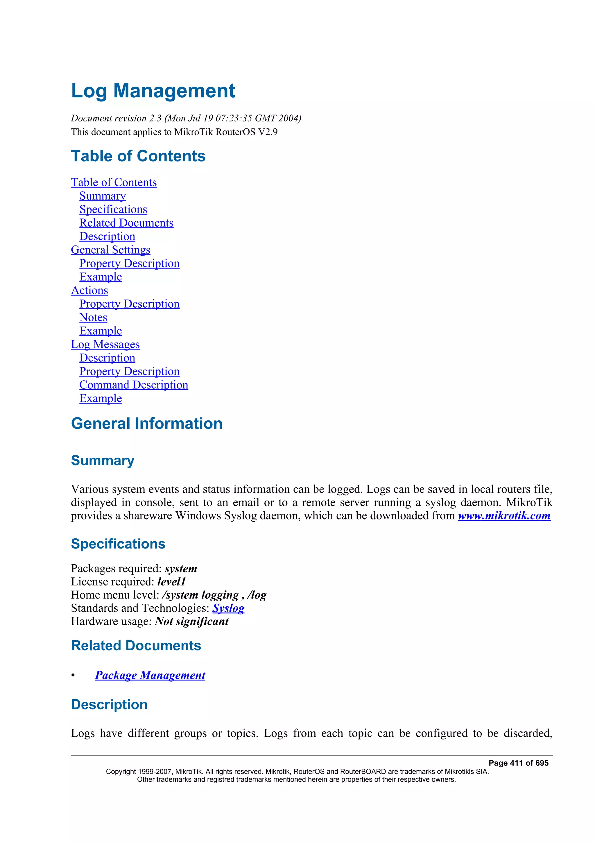 Log Management
Document revision 2.3 (Mon Jul 19 07:23:35 GMT 2004)
This document applies to MikroTik RouterOS V2.9

Table of Contents
Table of Contents
 Summary
 Specifications
 Related Documents
 Description
General Settings
 Property Description
 Example
Actions
 Property Description
 Notes
 Example
Log Messages
 Description
 Property Description
 Command Description
 Example

General Information

Summary
Various system events and status information can be logged. Logs can be saved in local routers file,
displayed in console, sent to an email or to a remote server running a syslog daemon. MikroTik
provides a shareware Windows Syslog daemon, which can be downloaded from www.mikrotik.com

Specifications
Packages required: system
License required: level1
Home menu level: /system logging , /log
Standards and Technologies: Syslog
Hardware usage: Not significant

Related Documents

•    Package Management

Description
Logs have different groups or topics. Logs from each topic can be configured to be discarded,

                                                                                                                              Page 411 of 695
       Copyright 1999-2007, MikroTik. All rights reserved. Mikrotik, RouterOS and RouterBOARD are trademarks of Mikrotikls SIA.
                 Other trademarks and registred trademarks mentioned herein are properties of their respective owners.
 