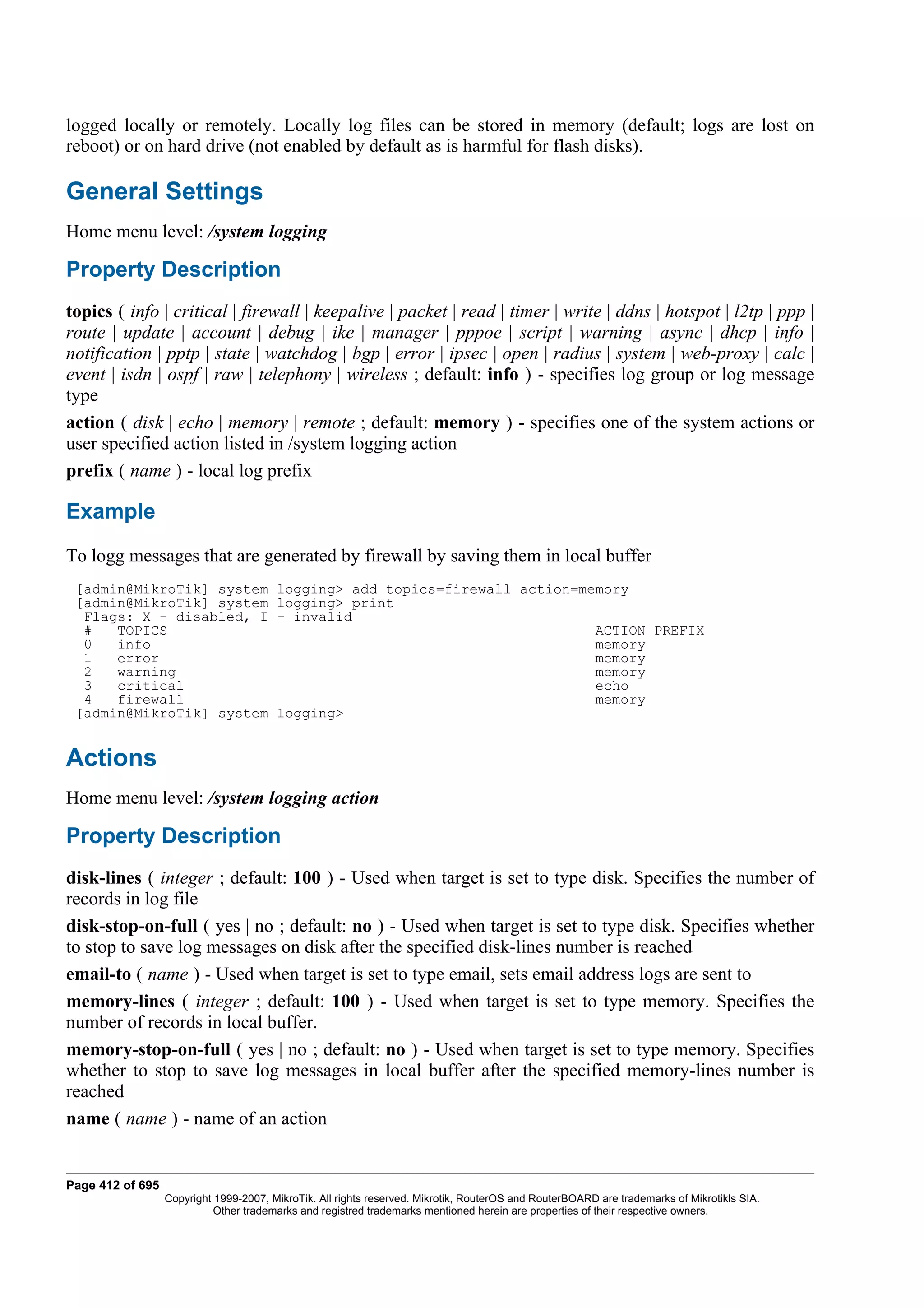logged locally or remotely. Locally log files can be stored in memory (default; logs are lost on
reboot) or on hard drive (not enabled by default as is harmful for flash disks).

General Settings
Home menu level: /system logging

Property Description
topics ( info | critical | firewall | keepalive | packet | read | timer | write | ddns | hotspot | l2tp | ppp |
route | update | account | debug | ike | manager | pppoe | script | warning | async | dhcp | info |
notification | pptp | state | watchdog | bgp | error | ipsec | open | radius | system | web-proxy | calc |
event | isdn | ospf | raw | telephony | wireless ; default: info ) - specifies log group or log message
type
action ( disk | echo | memory | remote ; default: memory ) - specifies one of the system actions or
user specified action listed in /system logging action
prefix ( name ) - local log prefix

Example
To logg messages that are generated by firewall by saving them in local buffer
 [admin@MikroTik] system                logging> add topics=firewall action=memory
 [admin@MikroTik] system                logging> print
  Flags: X - disabled, I                - invalid
  #   TOPICS                                                                  ACTION PREFIX
  0   info                                                                    memory
  1   error                                                                   memory
  2   warning                                                                 memory
  3   critical                                                                echo
  4   firewall                                                                memory
 [admin@MikroTik] system                logging>


Actions
Home menu level: /system logging action

Property Description
disk-lines ( integer ; default: 100 ) - Used when target is set to type disk. Specifies the number of
records in log file
disk-stop-on-full ( yes | no ; default: no ) - Used when target is set to type disk. Specifies whether
to stop to save log messages on disk after the specified disk-lines number is reached
email-to ( name ) - Used when target is set to type email, sets email address logs are sent to
memory-lines ( integer ; default: 100 ) - Used when target is set to type memory. Specifies the
number of records in local buffer.
memory-stop-on-full ( yes | no ; default: no ) - Used when target is set to type memory. Specifies
whether to stop to save log messages in local buffer after the specified memory-lines number is
reached
name ( name ) - name of an action


Page 412 of 695
                  Copyright 1999-2007, MikroTik. All rights reserved. Mikrotik, RouterOS and RouterBOARD are trademarks of Mikrotikls SIA.
                            Other trademarks and registred trademarks mentioned herein are properties of their respective owners.
 