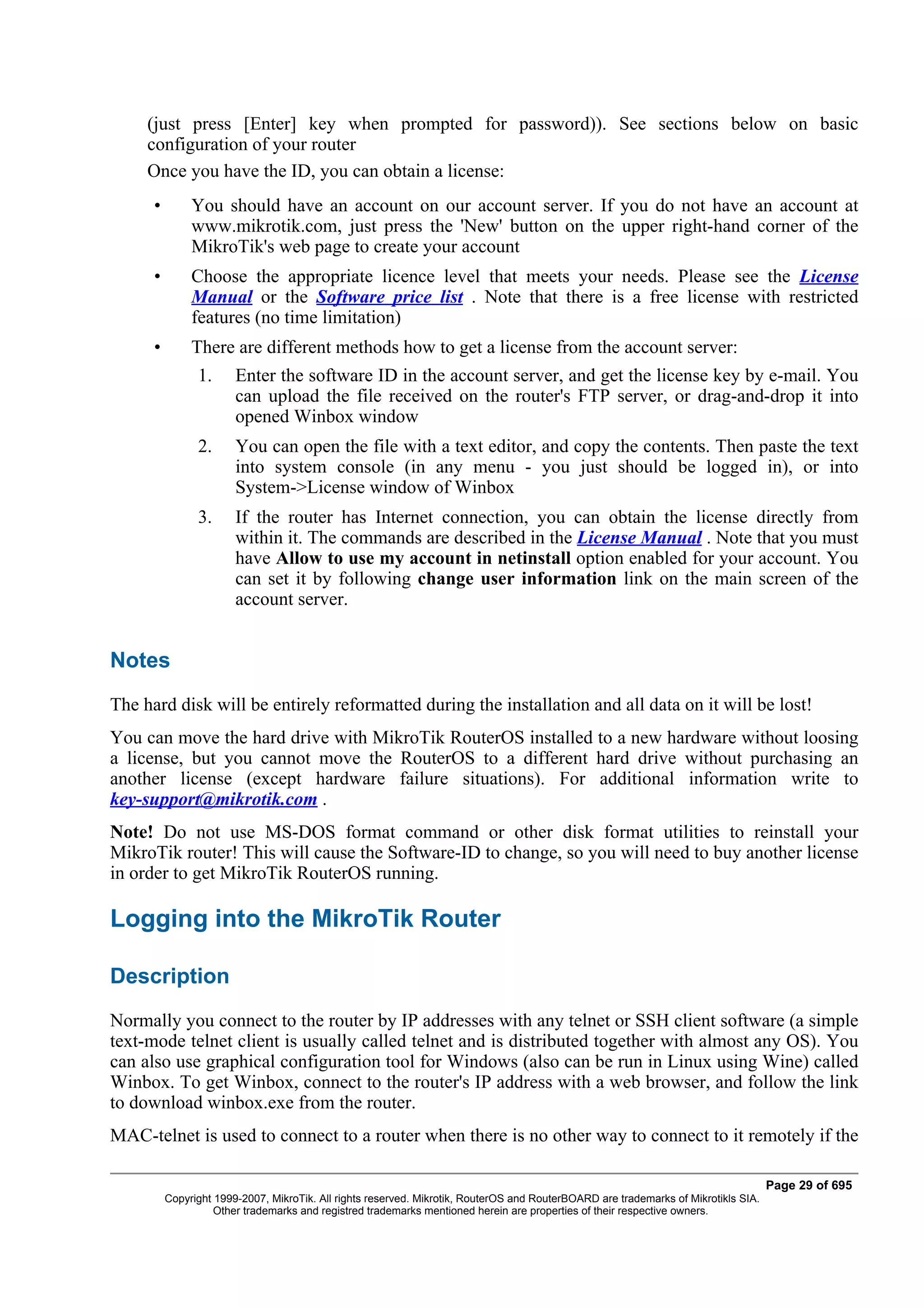 (just press [Enter] key when prompted for password)). See sections below on basic
     configuration of your router
     Once you have the ID, you can obtain a license:
      •        You should have an account on our account server. If you do not have an account at
               www.mikrotik.com, just press the 'New' button on the upper right-hand corner of the
               MikroTik's web page to create your account
      •        Choose the appropriate licence level that meets your needs. Please see the License
               Manual or the Software price list . Note that there is a free license with restricted
               features (no time limitation)
      •        There are different methods how to get a license from the account server:
                1.      Enter the software ID in the account server, and get the license key by e-mail. You
                        can upload the file received on the router's FTP server, or drag-and-drop it into
                        opened Winbox window
                2.      You can open the file with a text editor, and copy the contents. Then paste the text
                        into system console (in any menu - you just should be logged in), or into
                        System->License window of Winbox
                3.      If the router has Internet connection, you can obtain the license directly from
                        within it. The commands are described in the License Manual . Note that you must
                        have Allow to use my account in netinstall option enabled for your account. You
                        can set it by following change user information link on the main screen of the
                        account server.


Notes
The hard disk will be entirely reformatted during the installation and all data on it will be lost!
You can move the hard drive with MikroTik RouterOS installed to a new hardware without loosing
a license, but you cannot move the RouterOS to a different hard drive without purchasing an
another license (except hardware failure situations). For additional information write to
key-support@mikrotik.com .
Note! Do not use MS-DOS format command or other disk format utilities to reinstall your
MikroTik router! This will cause the Software-ID to change, so you will need to buy another license
in order to get MikroTik RouterOS running.

Logging into the MikroTik Router

Description
Normally you connect to the router by IP addresses with any telnet or SSH client software (a simple
text-mode telnet client is usually called telnet and is distributed together with almost any OS). You
can also use graphical configuration tool for Windows (also can be run in Linux using Wine) called
Winbox. To get Winbox, connect to the router's IP address with a web browser, and follow the link
to download winbox.exe from the router.
MAC-telnet is used to connect to a router when there is no other way to connect to it remotely if the

                                                                                                                                     Page 29 of 695
          Copyright 1999-2007, MikroTik. All rights reserved. Mikrotik, RouterOS and RouterBOARD are trademarks of Mikrotikls SIA.
                    Other trademarks and registred trademarks mentioned herein are properties of their respective owners.
 