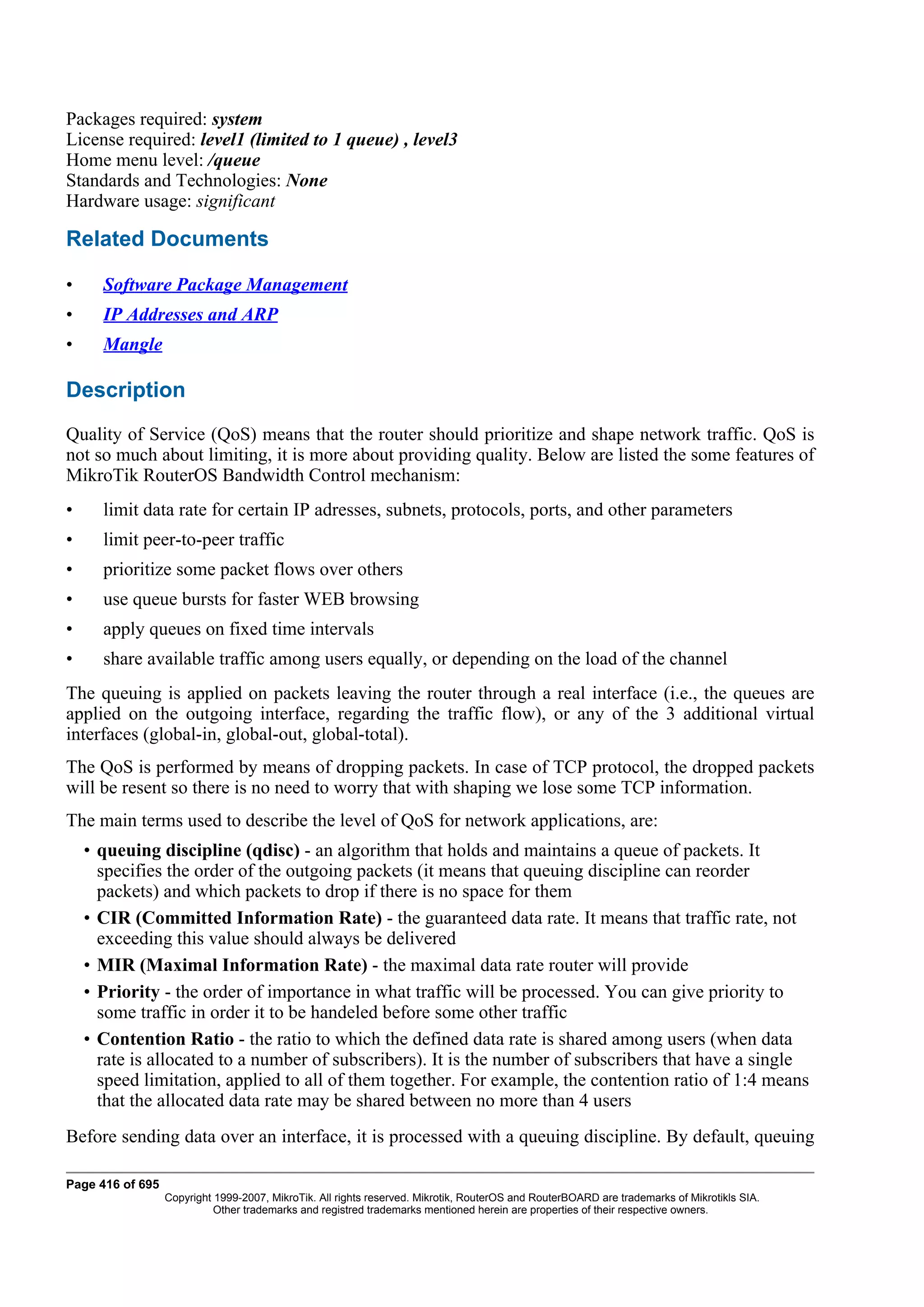 Packages required: system
License required: level1 (limited to 1 queue) , level3
Home menu level: /queue
Standards and Technologies: None
Hardware usage: significant

Related Documents

•     Software Package Management
•     IP Addresses and ARP
•     Mangle

Description
Quality of Service (QoS) means that the router should prioritize and shape network traffic. QoS is
not so much about limiting, it is more about providing quality. Below are listed the some features of
MikroTik RouterOS Bandwidth Control mechanism:
•     limit data rate for certain IP adresses, subnets, protocols, ports, and other parameters
•     limit peer-to-peer traffic
•     prioritize some packet flows over others
•     use queue bursts for faster WEB browsing
•     apply queues on fixed time intervals
•     share available traffic among users equally, or depending on the load of the channel
The queuing is applied on packets leaving the router through a real interface (i.e., the queues are
applied on the outgoing interface, regarding the traffic flow), or any of the 3 additional virtual
interfaces (global-in, global-out, global-total).
The QoS is performed by means of dropping packets. In case of TCP protocol, the dropped packets
will be resent so there is no need to worry that with shaping we lose some TCP information.
The main terms used to describe the level of QoS for network applications, are:
    • queuing discipline (qdisc) - an algorithm that holds and maintains a queue of packets. It
      specifies the order of the outgoing packets (it means that queuing discipline can reorder
      packets) and which packets to drop if there is no space for them
    • CIR (Committed Information Rate) - the guaranteed data rate. It means that traffic rate, not
      exceeding this value should always be delivered
    • MIR (Maximal Information Rate) - the maximal data rate router will provide
    • Priority - the order of importance in what traffic will be processed. You can give priority to
      some traffic in order it to be handeled before some other traffic
    • Contention Ratio - the ratio to which the defined data rate is shared among users (when data
      rate is allocated to a number of subscribers). It is the number of subscribers that have a single
      speed limitation, applied to all of them together. For example, the contention ratio of 1:4 means
      that the allocated data rate may be shared between no more than 4 users
Before sending data over an interface, it is processed with a queuing discipline. By default, queuing

Page 416 of 695
                  Copyright 1999-2007, MikroTik. All rights reserved. Mikrotik, RouterOS and RouterBOARD are trademarks of Mikrotikls SIA.
                            Other trademarks and registred trademarks mentioned herein are properties of their respective owners.
 