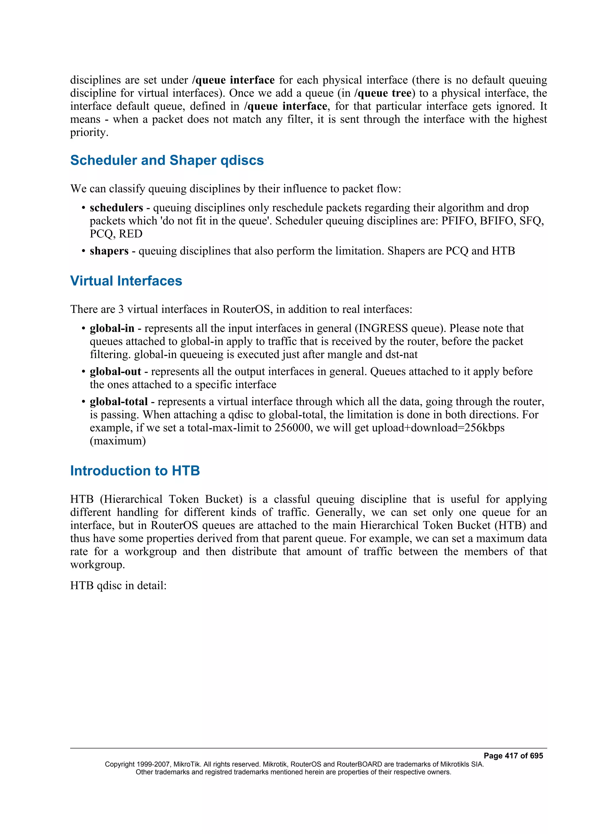 disciplines are set under /queue interface for each physical interface (there is no default queuing
discipline for virtual interfaces). Once we add a queue (in /queue tree) to a physical interface, the
interface default queue, defined in /queue interface, for that particular interface gets ignored. It
means - when a packet does not match any filter, it is sent through the interface with the highest
priority.

Scheduler and Shaper qdiscs
We can classify queuing disciplines by their influence to packet flow:
  • schedulers - queuing disciplines only reschedule packets regarding their algorithm and drop
    packets which 'do not fit in the queue'. Scheduler queuing disciplines are: PFIFO, BFIFO, SFQ,
    PCQ, RED
  • shapers - queuing disciplines that also perform the limitation. Shapers are PCQ and HTB

Virtual Interfaces
There are 3 virtual interfaces in RouterOS, in addition to real interfaces:
  • global-in - represents all the input interfaces in general (INGRESS queue). Please note that
    queues attached to global-in apply to traffic that is received by the router, before the packet
    filtering. global-in queueing is executed just after mangle and dst-nat
  • global-out - represents all the output interfaces in general. Queues attached to it apply before
    the ones attached to a specific interface
  • global-total - represents a virtual interface through which all the data, going through the router,
    is passing. When attaching a qdisc to global-total, the limitation is done in both directions. For
    example, if we set a total-max-limit to 256000, we will get upload+download=256kbps
    (maximum)

Introduction to HTB
HTB (Hierarchical Token Bucket) is a classful queuing discipline that is useful for applying
different handling for different kinds of traffic. Generally, we can set only one queue for an
interface, but in RouterOS queues are attached to the main Hierarchical Token Bucket (HTB) and
thus have some properties derived from that parent queue. For example, we can set a maximum data
rate for a workgroup and then distribute that amount of traffic between the members of that
workgroup.
HTB qdisc in detail:




                                                                                                                              Page 417 of 695
       Copyright 1999-2007, MikroTik. All rights reserved. Mikrotik, RouterOS and RouterBOARD are trademarks of Mikrotikls SIA.
                 Other trademarks and registred trademarks mentioned herein are properties of their respective owners.
 