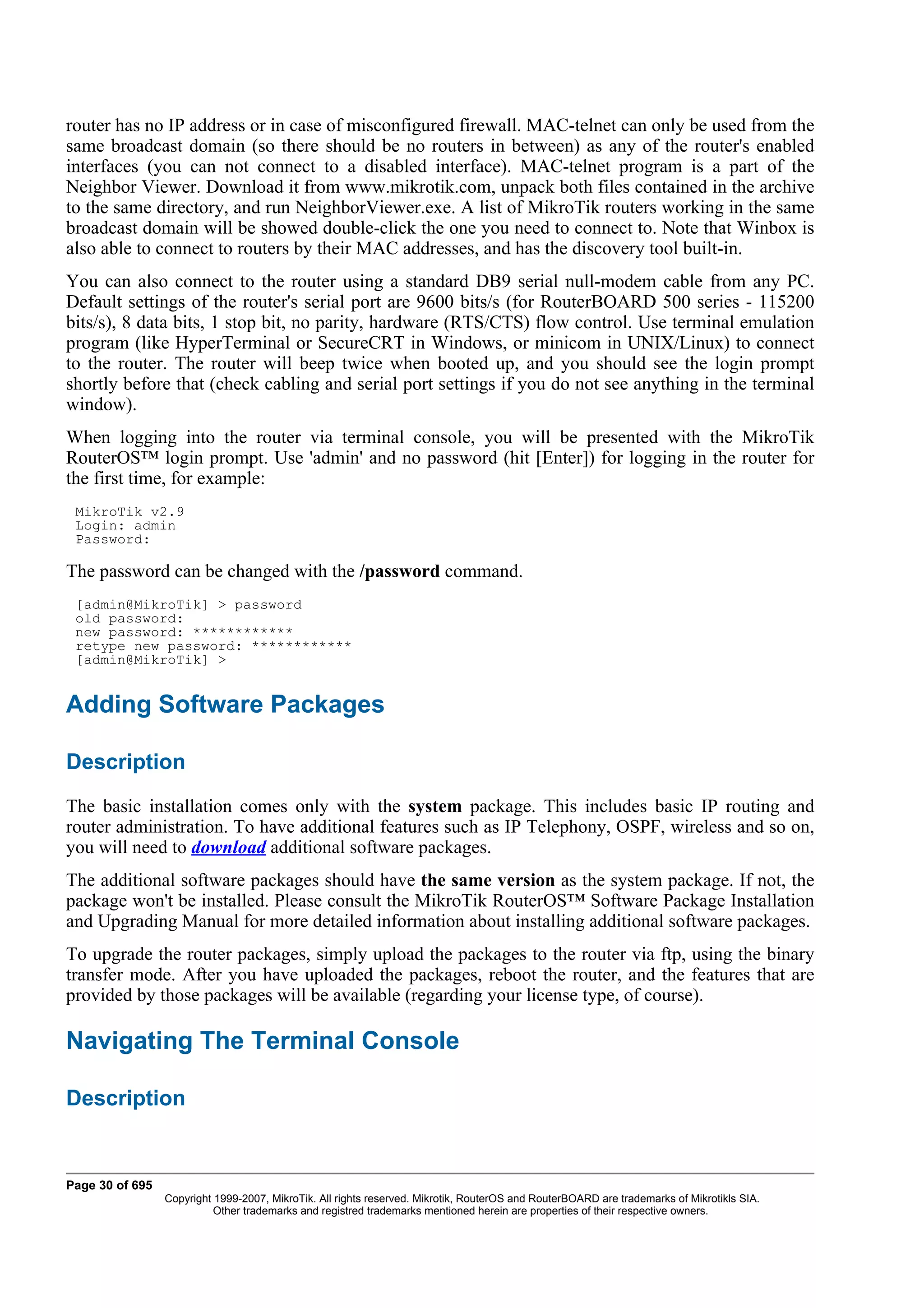 router has no IP address or in case of misconfigured firewall. MAC-telnet can only be used from the
same broadcast domain (so there should be no routers in between) as any of the router's enabled
interfaces (you can not connect to a disabled interface). MAC-telnet program is a part of the
Neighbor Viewer. Download it from www.mikrotik.com, unpack both files contained in the archive
to the same directory, and run NeighborViewer.exe. A list of MikroTik routers working in the same
broadcast domain will be showed double-click the one you need to connect to. Note that Winbox is
also able to connect to routers by their MAC addresses, and has the discovery tool built-in.
You can also connect to the router using a standard DB9 serial null-modem cable from any PC.
Default settings of the router's serial port are 9600 bits/s (for RouterBOARD 500 series - 115200
bits/s), 8 data bits, 1 stop bit, no parity, hardware (RTS/CTS) flow control. Use terminal emulation
program (like HyperTerminal or SecureCRT in Windows, or minicom in UNIX/Linux) to connect
to the router. The router will beep twice when booted up, and you should see the login prompt
shortly before that (check cabling and serial port settings if you do not see anything in the terminal
window).
When logging into the router via terminal console, you will be presented with the MikroTik
RouterOS™ login prompt. Use 'admin' and no password (hit [Enter]) for logging in the router for
the first time, for example:
 MikroTik v2.9
 Login: admin
 Password:

The password can be changed with the /password command.
 [admin@MikroTik] > password
 old password:
 new password: ************
 retype new password: ************
 [admin@MikroTik] >


Adding Software Packages

Description
The basic installation comes only with the system package. This includes basic IP routing and
router administration. To have additional features such as IP Telephony, OSPF, wireless and so on,
you will need to download additional software packages.
The additional software packages should have the same version as the system package. If not, the
package won't be installed. Please consult the MikroTik RouterOS™ Software Package Installation
and Upgrading Manual for more detailed information about installing additional software packages.
To upgrade the router packages, simply upload the packages to the router via ftp, using the binary
transfer mode. After you have uploaded the packages, reboot the router, and the features that are
provided by those packages will be available (regarding your license type, of course).

Navigating The Terminal Console

Description


Page 30 of 695
                 Copyright 1999-2007, MikroTik. All rights reserved. Mikrotik, RouterOS and RouterBOARD are trademarks of Mikrotikls SIA.
                           Other trademarks and registred trademarks mentioned herein are properties of their respective owners.
 