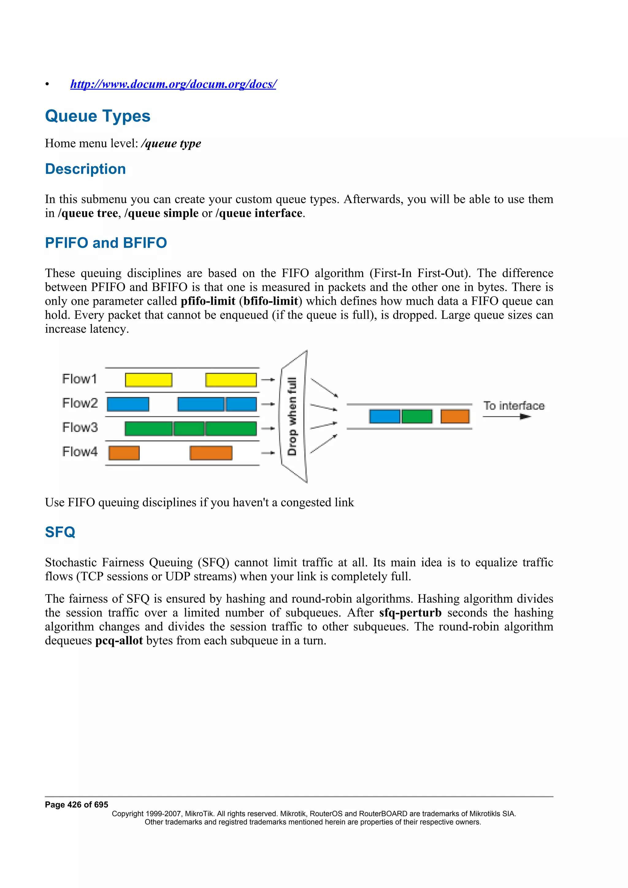 •    http://www.docum.org/docum.org/docs/

Queue Types
Home menu level: /queue type

Description
In this submenu you can create your custom queue types. Afterwards, you will be able to use them
in /queue tree, /queue simple or /queue interface.

PFIFO and BFIFO
These queuing disciplines are based on the FIFO algorithm (First-In First-Out). The difference
between PFIFO and BFIFO is that one is measured in packets and the other one in bytes. There is
only one parameter called pfifo-limit (bfifo-limit) which defines how much data a FIFO queue can
hold. Every packet that cannot be enqueued (if the queue is full), is dropped. Large queue sizes can
increase latency.




Use FIFO queuing disciplines if you haven't a congested link

SFQ
Stochastic Fairness Queuing (SFQ) cannot limit traffic at all. Its main idea is to equalize traffic
flows (TCP sessions or UDP streams) when your link is completely full.
The fairness of SFQ is ensured by hashing and round-robin algorithms. Hashing algorithm divides
the session traffic over a limited number of subqueues. After sfq-perturb seconds the hashing
algorithm changes and divides the session traffic to other subqueues. The round-robin algorithm
dequeues pcq-allot bytes from each subqueue in a turn.




Page 426 of 695
                  Copyright 1999-2007, MikroTik. All rights reserved. Mikrotik, RouterOS and RouterBOARD are trademarks of Mikrotikls SIA.
                            Other trademarks and registred trademarks mentioned herein are properties of their respective owners.
 