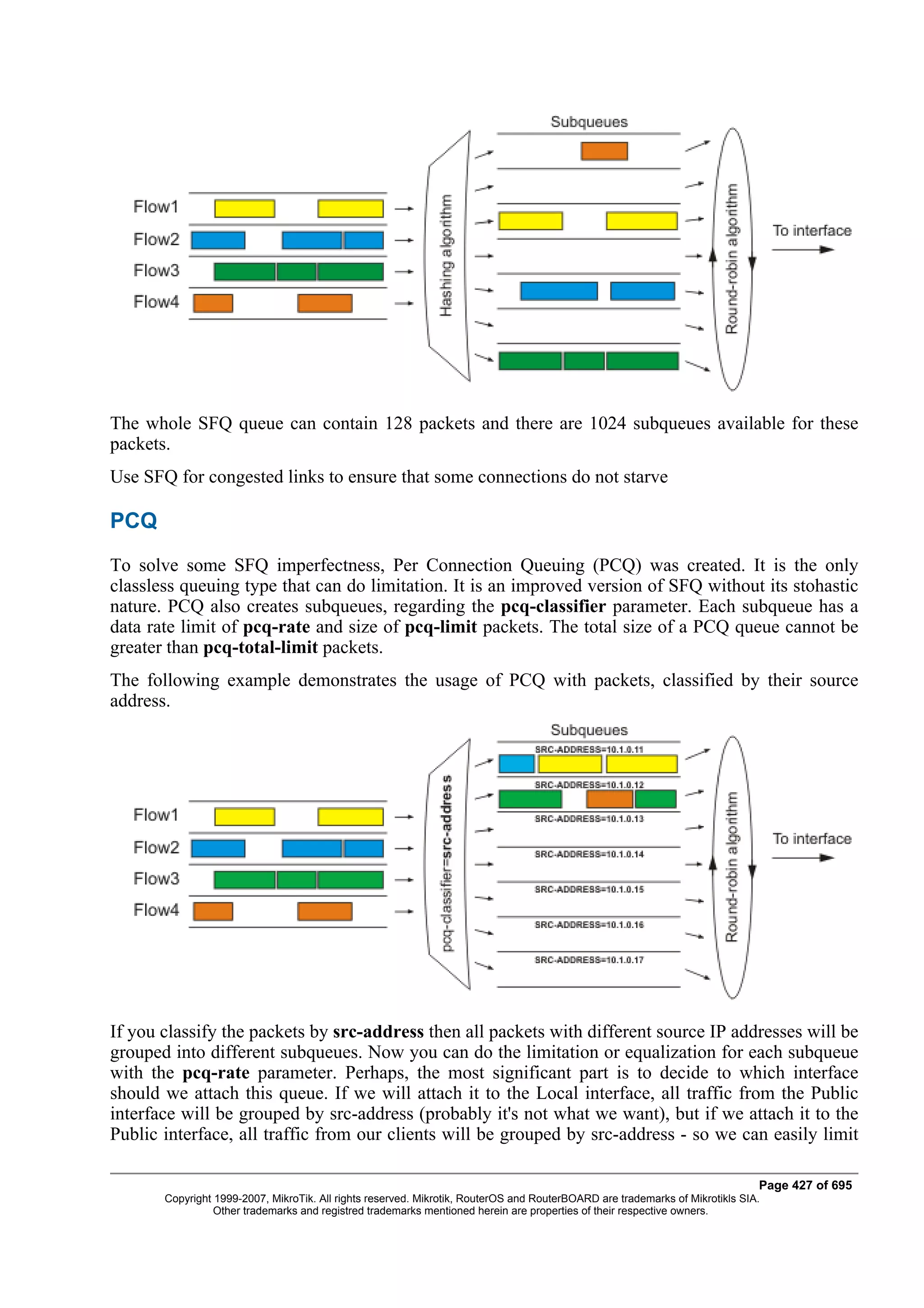 The whole SFQ queue can contain 128 packets and there are 1024 subqueues available for these
packets.
Use SFQ for congested links to ensure that some connections do not starve

PCQ
To solve some SFQ imperfectness, Per Connection Queuing (PCQ) was created. It is the only
classless queuing type that can do limitation. It is an improved version of SFQ without its stohastic
nature. PCQ also creates subqueues, regarding the pcq-classifier parameter. Each subqueue has a
data rate limit of pcq-rate and size of pcq-limit packets. The total size of a PCQ queue cannot be
greater than pcq-total-limit packets.
The following example demonstrates the usage of PCQ with packets, classified by their source
address.




If you classify the packets by src-address then all packets with different source IP addresses will be
grouped into different subqueues. Now you can do the limitation or equalization for each subqueue
with the pcq-rate parameter. Perhaps, the most significant part is to decide to which interface
should we attach this queue. If we will attach it to the Local interface, all traffic from the Public
interface will be grouped by src-address (probably it's not what we want), but if we attach it to the
Public interface, all traffic from our clients will be grouped by src-address - so we can easily limit

                                                                                                                              Page 427 of 695
       Copyright 1999-2007, MikroTik. All rights reserved. Mikrotik, RouterOS and RouterBOARD are trademarks of Mikrotikls SIA.
                 Other trademarks and registred trademarks mentioned herein are properties of their respective owners.
 