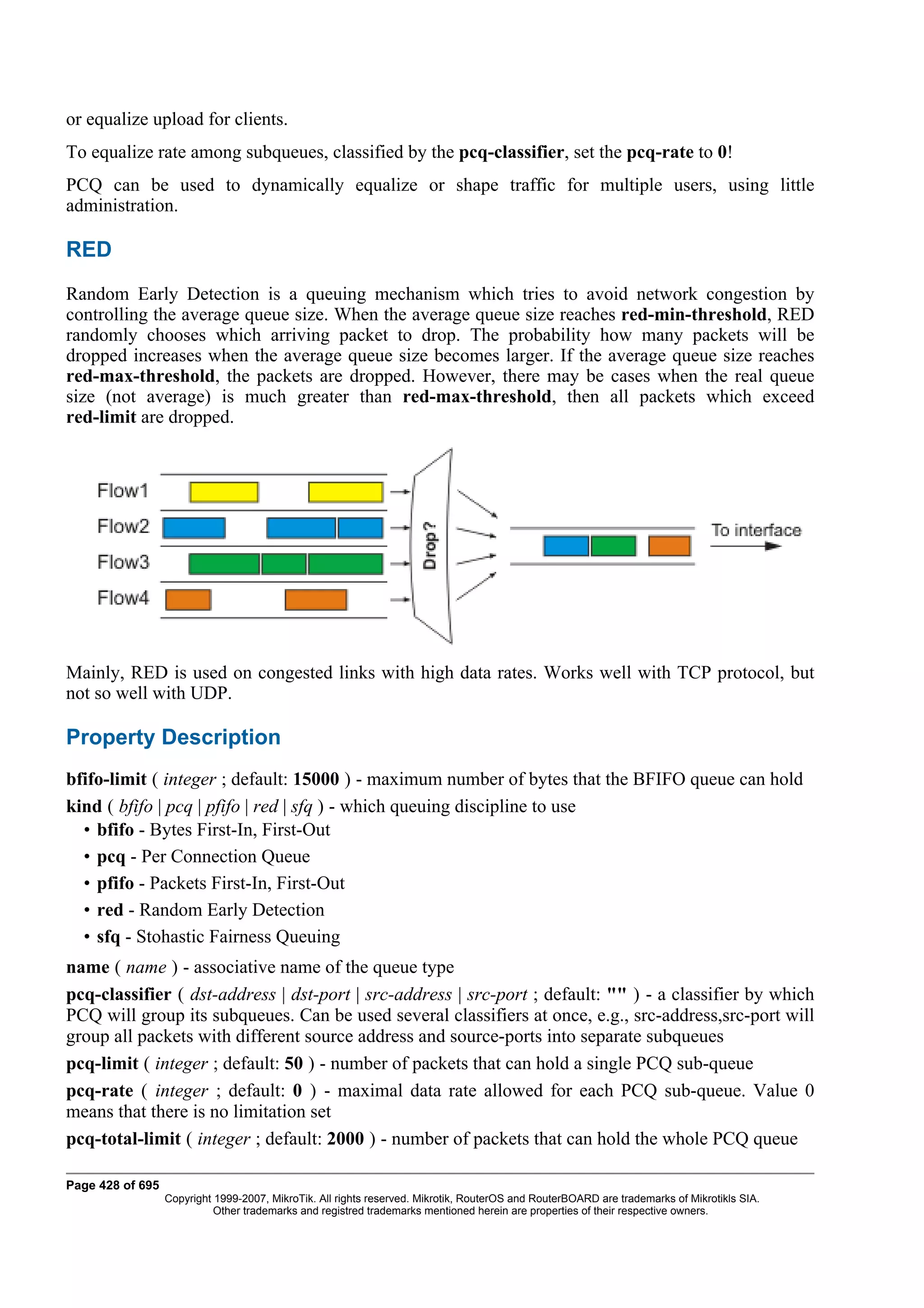 or equalize upload for clients.
To equalize rate among subqueues, classified by the pcq-classifier, set the pcq-rate to 0!
PCQ can be used to dynamically equalize or shape traffic for multiple users, using little
administration.

RED
Random Early Detection is a queuing mechanism which tries to avoid network congestion by
controlling the average queue size. When the average queue size reaches red-min-threshold, RED
randomly chooses which arriving packet to drop. The probability how many packets will be
dropped increases when the average queue size becomes larger. If the average queue size reaches
red-max-threshold, the packets are dropped. However, there may be cases when the real queue
size (not average) is much greater than red-max-threshold, then all packets which exceed
red-limit are dropped.




Mainly, RED is used on congested links with high data rates. Works well with TCP protocol, but
not so well with UDP.

Property Description
bfifo-limit ( integer ; default: 15000 ) - maximum number of bytes that the BFIFO queue can hold
kind ( bfifo | pcq | pfifo | red | sfq ) - which queuing discipline to use
  • bfifo - Bytes First-In, First-Out
  • pcq - Per Connection Queue
  • pfifo - Packets First-In, First-Out
  • red - Random Early Detection
  • sfq - Stohastic Fairness Queuing
name ( name ) - associative name of the queue type
pcq-classifier ( dst-address | dst-port | src-address | src-port ; default: "" ) - a classifier by which
PCQ will group its subqueues. Can be used several classifiers at once, e.g., src-address,src-port will
group all packets with different source address and source-ports into separate subqueues
pcq-limit ( integer ; default: 50 ) - number of packets that can hold a single PCQ sub-queue
pcq-rate ( integer ; default: 0 ) - maximal data rate allowed for each PCQ sub-queue. Value 0
means that there is no limitation set
pcq-total-limit ( integer ; default: 2000 ) - number of packets that can hold the whole PCQ queue

Page 428 of 695
                  Copyright 1999-2007, MikroTik. All rights reserved. Mikrotik, RouterOS and RouterBOARD are trademarks of Mikrotikls SIA.
                            Other trademarks and registred trademarks mentioned herein are properties of their respective owners.
 