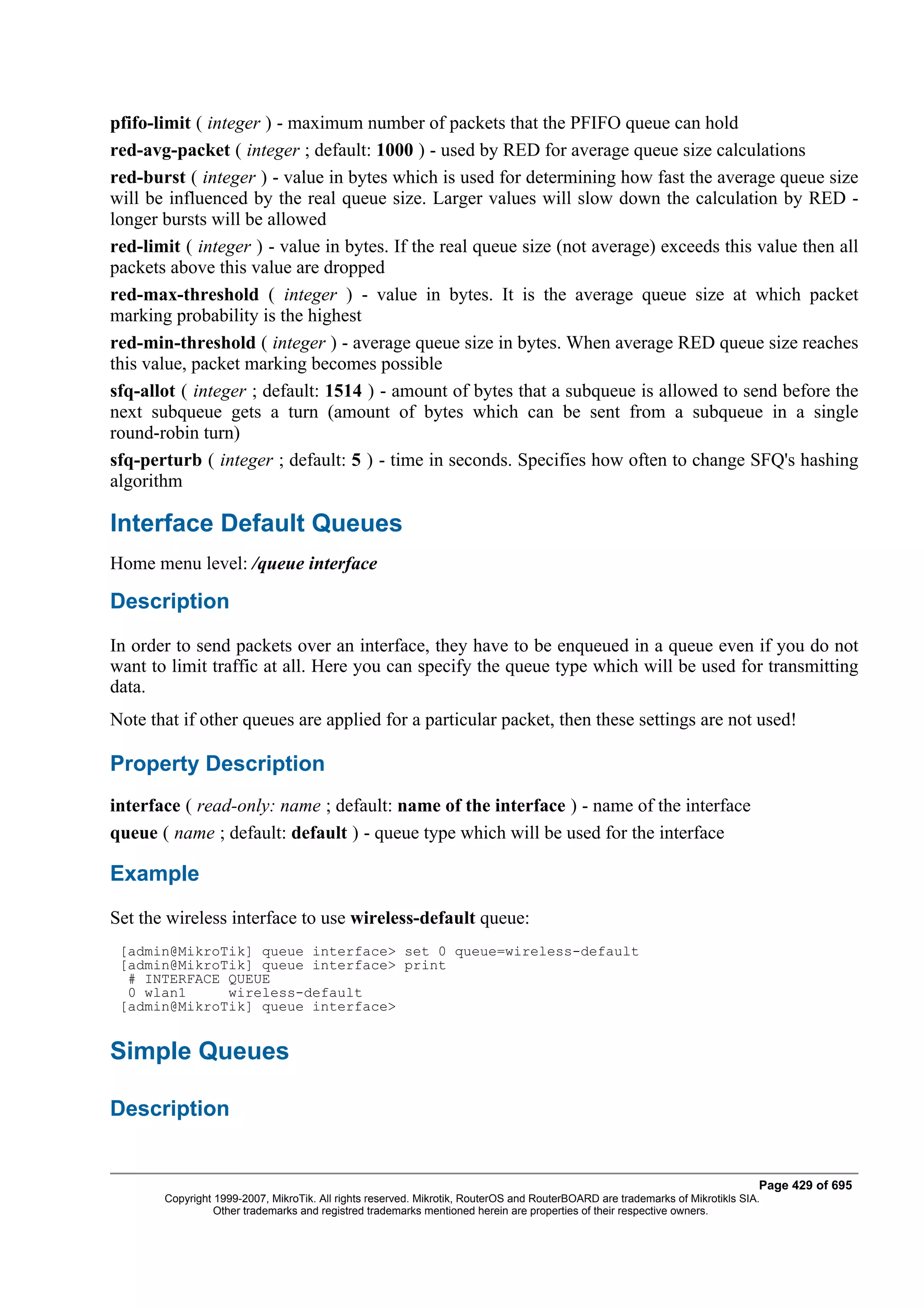 pfifo-limit ( integer ) - maximum number of packets that the PFIFO queue can hold
red-avg-packet ( integer ; default: 1000 ) - used by RED for average queue size calculations
red-burst ( integer ) - value in bytes which is used for determining how fast the average queue size
will be influenced by the real queue size. Larger values will slow down the calculation by RED -
longer bursts will be allowed
red-limit ( integer ) - value in bytes. If the real queue size (not average) exceeds this value then all
packets above this value are dropped
red-max-threshold ( integer ) - value in bytes. It is the average queue size at which packet
marking probability is the highest
red-min-threshold ( integer ) - average queue size in bytes. When average RED queue size reaches
this value, packet marking becomes possible
sfq-allot ( integer ; default: 1514 ) - amount of bytes that a subqueue is allowed to send before the
next subqueue gets a turn (amount of bytes which can be sent from a subqueue in a single
round-robin turn)
sfq-perturb ( integer ; default: 5 ) - time in seconds. Specifies how often to change SFQ's hashing
algorithm

Interface Default Queues
Home menu level: /queue interface

Description
In order to send packets over an interface, they have to be enqueued in a queue even if you do not
want to limit traffic at all. Here you can specify the queue type which will be used for transmitting
data.
Note that if other queues are applied for a particular packet, then these settings are not used!

Property Description
interface ( read-only: name ; default: name of the interface ) - name of the interface
queue ( name ; default: default ) - queue type which will be used for the interface

Example
Set the wireless interface to use wireless-default queue:
 [admin@MikroTik] queue interface> set 0 queue=wireless-default
 [admin@MikroTik] queue interface> print
  # INTERFACE QUEUE
  0 wlan1     wireless-default
 [admin@MikroTik] queue interface>


Simple Queues

Description


                                                                                                                              Page 429 of 695
       Copyright 1999-2007, MikroTik. All rights reserved. Mikrotik, RouterOS and RouterBOARD are trademarks of Mikrotikls SIA.
                 Other trademarks and registred trademarks mentioned herein are properties of their respective owners.
 