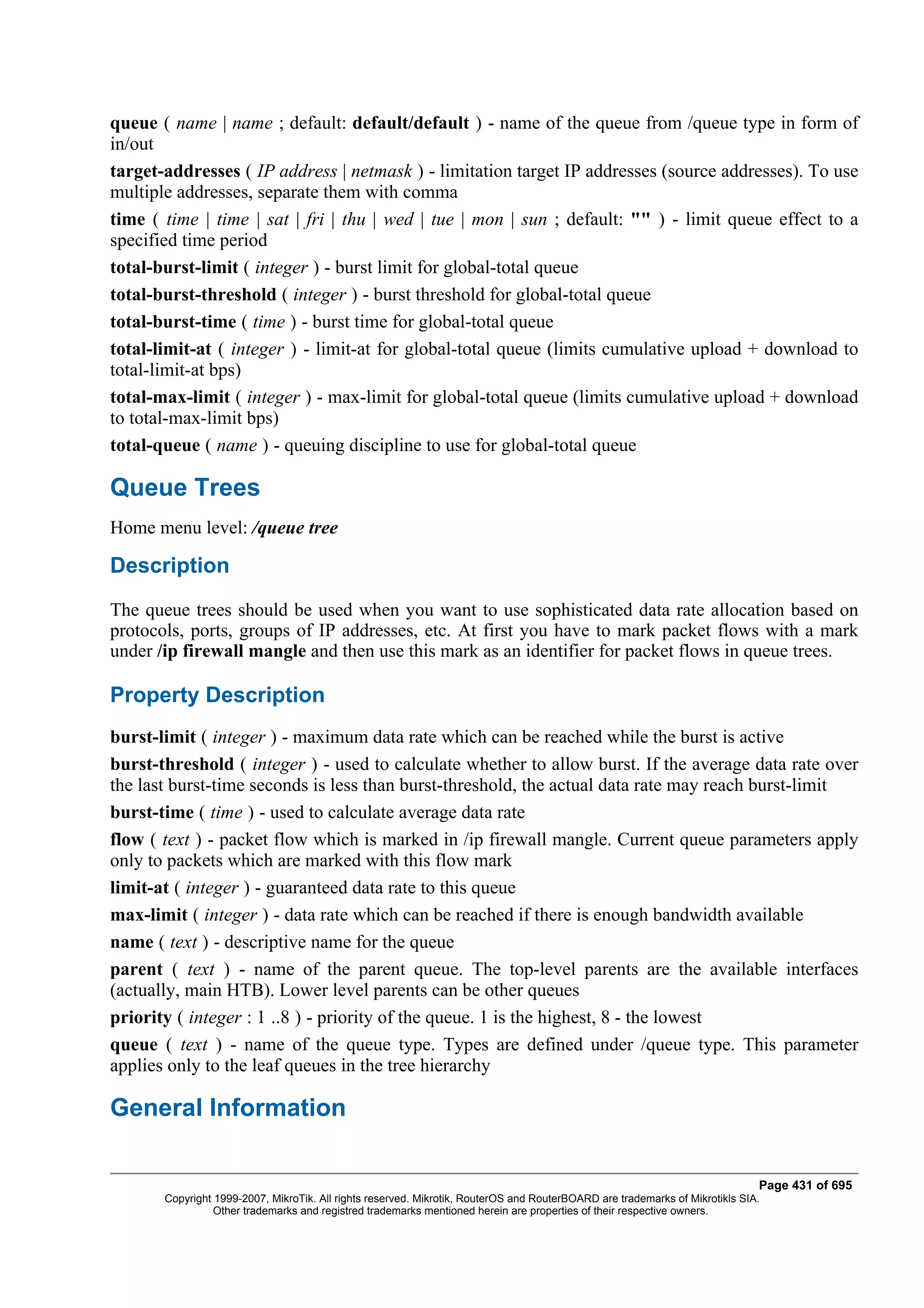 queue ( name | name ; default: default/default ) - name of the queue from /queue type in form of
in/out
target-addresses ( IP address | netmask ) - limitation target IP addresses (source addresses). To use
multiple addresses, separate them with comma
time ( time | time | sat | fri | thu | wed | tue | mon | sun ; default: "" ) - limit queue effect to a
specified time period
total-burst-limit ( integer ) - burst limit for global-total queue
total-burst-threshold ( integer ) - burst threshold for global-total queue
total-burst-time ( time ) - burst time for global-total queue
total-limit-at ( integer ) - limit-at for global-total queue (limits cumulative upload + download to
total-limit-at bps)
total-max-limit ( integer ) - max-limit for global-total queue (limits cumulative upload + download
to total-max-limit bps)
total-queue ( name ) - queuing discipline to use for global-total queue

Queue Trees
Home menu level: /queue tree

Description
The queue trees should be used when you want to use sophisticated data rate allocation based on
protocols, ports, groups of IP addresses, etc. At first you have to mark packet flows with a mark
under /ip firewall mangle and then use this mark as an identifier for packet flows in queue trees.

Property Description
burst-limit ( integer ) - maximum data rate which can be reached while the burst is active
burst-threshold ( integer ) - used to calculate whether to allow burst. If the average data rate over
the last burst-time seconds is less than burst-threshold, the actual data rate may reach burst-limit
burst-time ( time ) - used to calculate average data rate
flow ( text ) - packet flow which is marked in /ip firewall mangle. Current queue parameters apply
only to packets which are marked with this flow mark
limit-at ( integer ) - guaranteed data rate to this queue
max-limit ( integer ) - data rate which can be reached if there is enough bandwidth available
name ( text ) - descriptive name for the queue
parent ( text ) - name of the parent queue. The top-level parents are the available interfaces
(actually, main HTB). Lower level parents can be other queues
priority ( integer : 1 ..8 ) - priority of the queue. 1 is the highest, 8 - the lowest
queue ( text ) - name of the queue type. Types are defined under /queue type. This parameter
applies only to the leaf queues in the tree hierarchy

General Information

                                                                                                                              Page 431 of 695
       Copyright 1999-2007, MikroTik. All rights reserved. Mikrotik, RouterOS and RouterBOARD are trademarks of Mikrotikls SIA.
                 Other trademarks and registred trademarks mentioned herein are properties of their respective owners.
 
