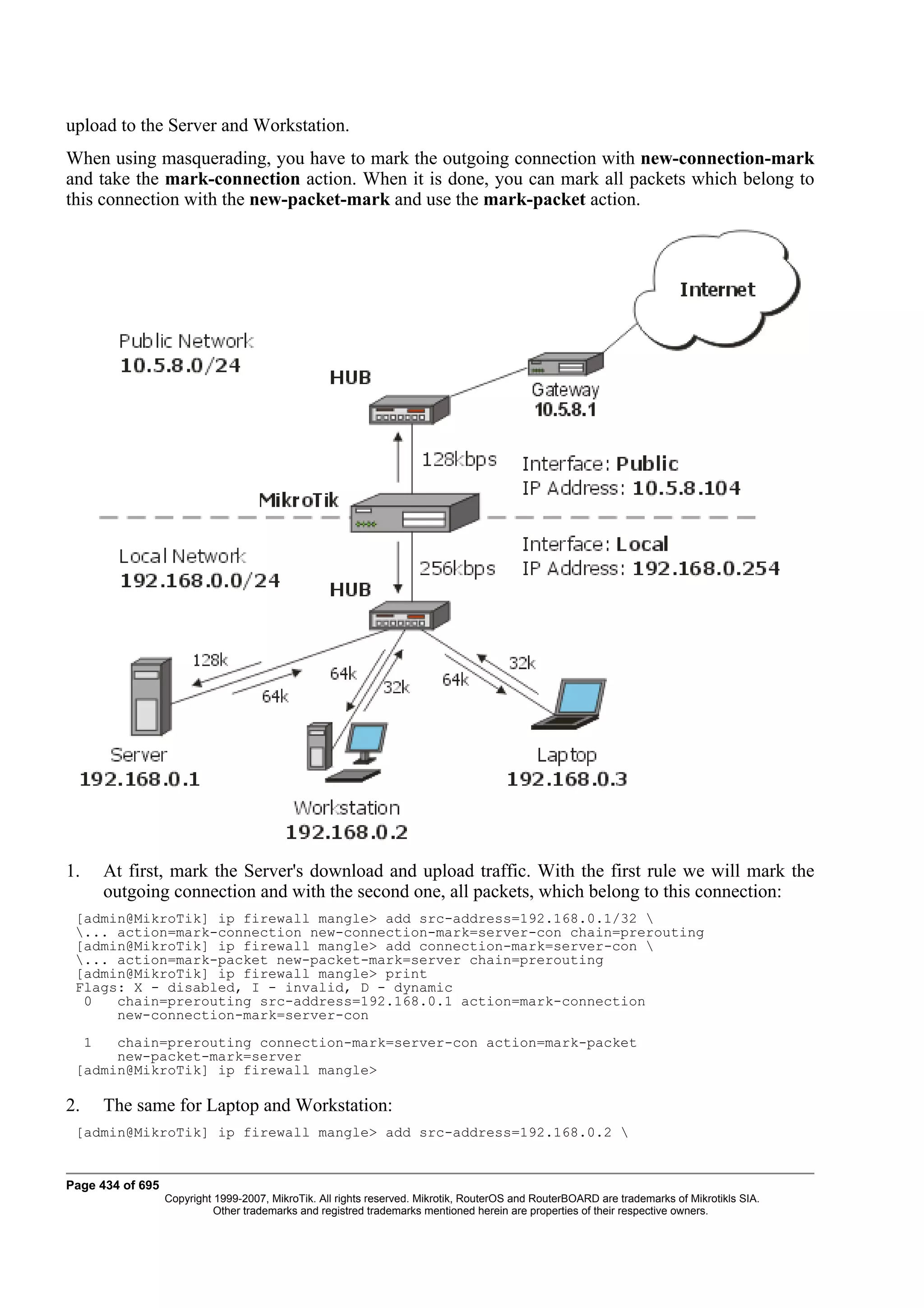 upload to the Server and Workstation.
When using masquerading, you have to mark the outgoing connection with new-connection-mark
and take the mark-connection action. When it is done, you can mark all packets which belong to
this connection with the new-packet-mark and use the mark-packet action.




1.       At first, mark the Server's download and upload traffic. With the first rule we will mark the
         outgoing connection and with the second one, all packets, which belong to this connection:
 [admin@MikroTik] ip firewall mangle> add src-address=192.168.0.1/32 
 ... action=mark-connection new-connection-mark=server-con chain=prerouting
 [admin@MikroTik] ip firewall mangle> add connection-mark=server-con 
 ... action=mark-packet new-packet-mark=server chain=prerouting
 [admin@MikroTik] ip firewall mangle> print
 Flags: X - disabled, I - invalid, D - dynamic
  0   chain=prerouting src-address=192.168.0.1 action=mark-connection
      new-connection-mark=server-con
     1chain=prerouting connection-mark=server-con action=mark-packet
      new-packet-mark=server
 [admin@MikroTik] ip firewall mangle>

2.       The same for Laptop and Workstation:
 [admin@MikroTik] ip firewall mangle> add src-address=192.168.0.2 


Page 434 of 695
                  Copyright 1999-2007, MikroTik. All rights reserved. Mikrotik, RouterOS and RouterBOARD are trademarks of Mikrotikls SIA.
                            Other trademarks and registred trademarks mentioned herein are properties of their respective owners.
 