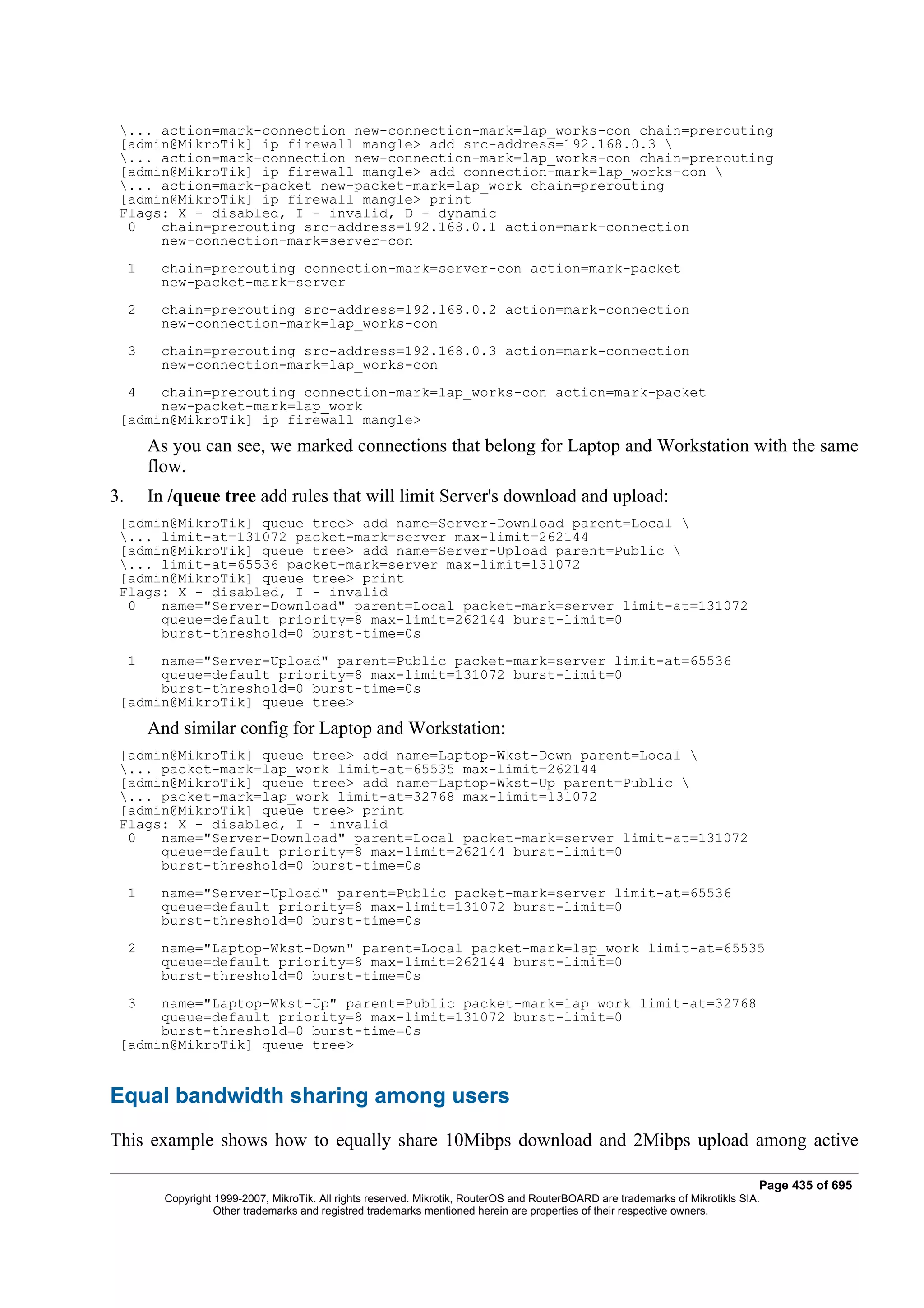 ... action=mark-connection new-connection-mark=lap_works-con chain=prerouting
 [admin@MikroTik] ip firewall mangle> add src-address=192.168.0.3 
 ... action=mark-connection new-connection-mark=lap_works-con chain=prerouting
 [admin@MikroTik] ip firewall mangle> add connection-mark=lap_works-con 
 ... action=mark-packet new-packet-mark=lap_work chain=prerouting
 [admin@MikroTik] ip firewall mangle> print
 Flags: X - disabled, I - invalid, D - dynamic
  0   chain=prerouting src-address=192.168.0.1 action=mark-connection
      new-connection-mark=server-con
     1    chain=prerouting connection-mark=server-con action=mark-packet
          new-packet-mark=server
     2    chain=prerouting src-address=192.168.0.2 action=mark-connection
          new-connection-mark=lap_works-con
     3    chain=prerouting src-address=192.168.0.3 action=mark-connection
          new-connection-mark=lap_works-con
     4chain=prerouting connection-mark=lap_works-con action=mark-packet
      new-packet-mark=lap_work
 [admin@MikroTik] ip firewall mangle>
         As you can see, we marked connections that belong for Laptop and Workstation with the same
         flow.
3.       In /queue tree add rules that will limit Server's download and upload:
 [admin@MikroTik] queue tree> add name=Server-Download parent=Local 
 ... limit-at=131072 packet-mark=server max-limit=262144
 [admin@MikroTik] queue tree> add name=Server-Upload parent=Public 
 ... limit-at=65536 packet-mark=server max-limit=131072
 [admin@MikroTik] queue tree> print
 Flags: X - disabled, I - invalid
  0   name="Server-Download" parent=Local packet-mark=server limit-at=131072
      queue=default priority=8 max-limit=262144 burst-limit=0
      burst-threshold=0 burst-time=0s
     1name="Server-Upload" parent=Public packet-mark=server limit-at=65536
      queue=default priority=8 max-limit=131072 burst-limit=0
      burst-threshold=0 burst-time=0s
 [admin@MikroTik] queue tree>
         And similar config for Laptop and Workstation:
 [admin@MikroTik] queue tree> add name=Laptop-Wkst-Down parent=Local 
 ... packet-mark=lap_work limit-at=65535 max-limit=262144
 [admin@MikroTik] queue tree> add name=Laptop-Wkst-Up parent=Public 
 ... packet-mark=lap_work limit-at=32768 max-limit=131072
 [admin@MikroTik] queue tree> print
 Flags: X - disabled, I - invalid
  0   name="Server-Download" parent=Local packet-mark=server limit-at=131072
      queue=default priority=8 max-limit=262144 burst-limit=0
      burst-threshold=0 burst-time=0s
     1    name="Server-Upload" parent=Public packet-mark=server limit-at=65536
          queue=default priority=8 max-limit=131072 burst-limit=0
          burst-threshold=0 burst-time=0s
     2    name="Laptop-Wkst-Down" parent=Local packet-mark=lap_work limit-at=65535
          queue=default priority=8 max-limit=262144 burst-limit=0
          burst-threshold=0 burst-time=0s
     3name="Laptop-Wkst-Up" parent=Public packet-mark=lap_work limit-at=32768
      queue=default priority=8 max-limit=131072 burst-limit=0
      burst-threshold=0 burst-time=0s
 [admin@MikroTik] queue tree>


Equal bandwidth sharing among users
This example shows how to equally share 10Mibps download and 2Mibps upload among active

                                                                                                                                  Page 435 of 695
           Copyright 1999-2007, MikroTik. All rights reserved. Mikrotik, RouterOS and RouterBOARD are trademarks of Mikrotikls SIA.
                     Other trademarks and registred trademarks mentioned herein are properties of their respective owners.
 