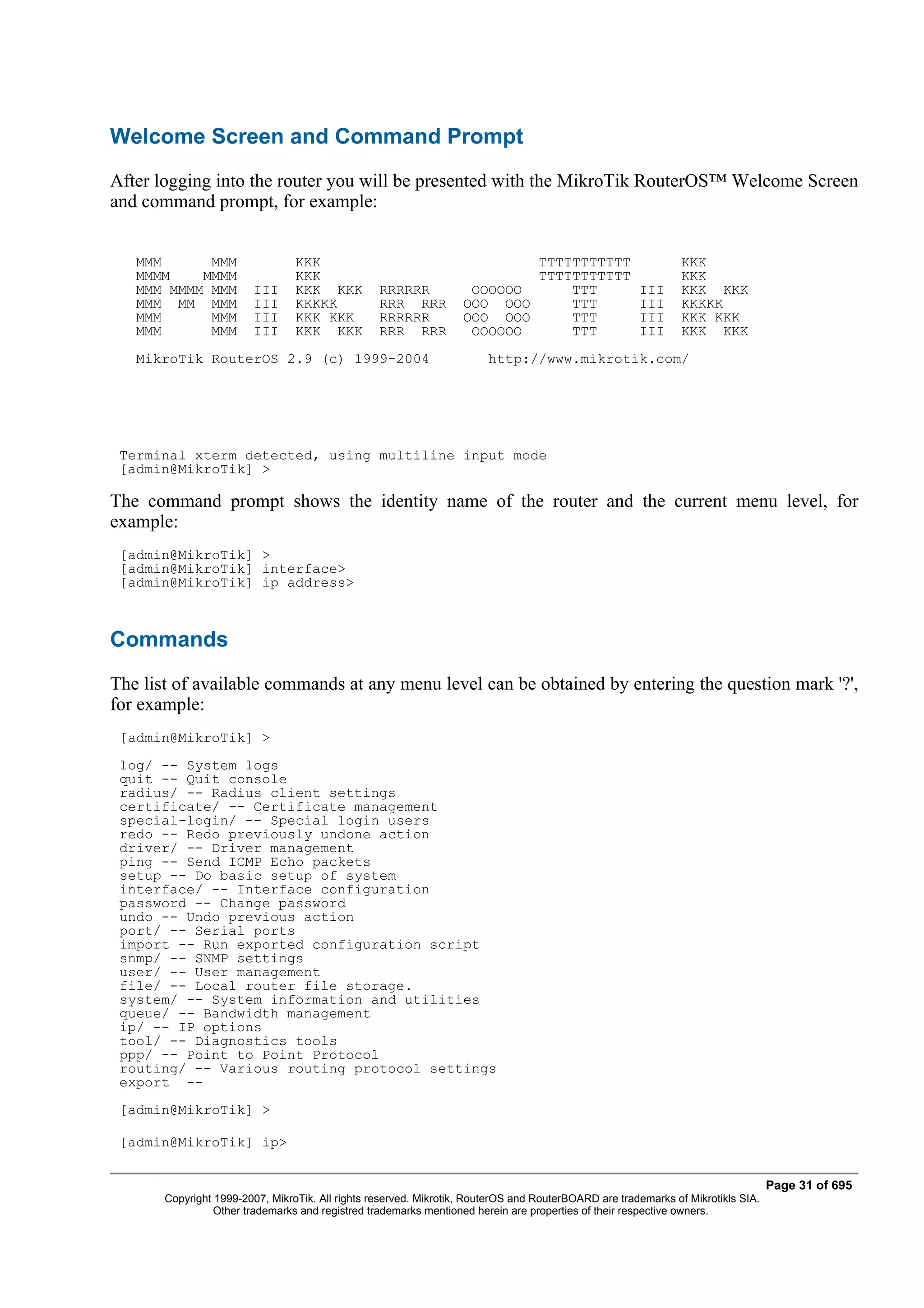 Welcome Screen and Command Prompt
After logging into the router you will be presented with the MikroTik RouterOS™ Welcome Screen
and command prompt, for example:


   MMM      MMM                  KKK                                       TTTTTTTTTTT                         KKK
   MMMM    MMMM                  KKK                                       TTTTTTTTTTT                         KKK
   MMM MMMM MMM         III      KKK KKK          RRRRRR            OOOOOO     TTT                    III      KKK KKK
   MMM MM MMM           III      KKKKK            RRR RRR          OOO OOO     TTT                    III      KKKKK
   MMM      MMM         III      KKK KKK          RRRRRR           OOO OOO     TTT                    III      KKK KKK
   MMM      MMM         III      KKK KKK          RRR RRR           OOOOOO     TTT                    III      KKK KKK
   MikroTik RouterOS 2.9 (c) 1999-2004                                  http://www.mikrotik.com/




 Terminal xterm detected, using multiline input mode
 [admin@MikroTik] >

The command prompt shows the identity name of the router and the current menu level, for
example:
 [admin@MikroTik] >
 [admin@MikroTik] interface>
 [admin@MikroTik] ip address>



Commands
The list of available commands at any menu level can be obtained by entering the question mark '?',
for example:
 [admin@MikroTik] >
 log/ -- System logs
 quit -- Quit console
 radius/ -- Radius client settings
 certificate/ -- Certificate management
 special-login/ -- Special login users
 redo -- Redo previously undone action
 driver/ -- Driver management
 ping -- Send ICMP Echo packets
 setup -- Do basic setup of system
 interface/ -- Interface configuration
 password -- Change password
 undo -- Undo previous action
 port/ -- Serial ports
 import -- Run exported configuration script
 snmp/ -- SNMP settings
 user/ -- User management
 file/ -- Local router file storage.
 system/ -- System information and utilities
 queue/ -- Bandwidth management
 ip/ -- IP options
 tool/ -- Diagnostics tools
 ppp/ -- Point to Point Protocol
 routing/ -- Various routing protocol settings
 export --
 [admin@MikroTik] >

 [admin@MikroTik] ip>


                                                                                                                                  Page 31 of 695
       Copyright 1999-2007, MikroTik. All rights reserved. Mikrotik, RouterOS and RouterBOARD are trademarks of Mikrotikls SIA.
                 Other trademarks and registred trademarks mentioned herein are properties of their respective owners.
 