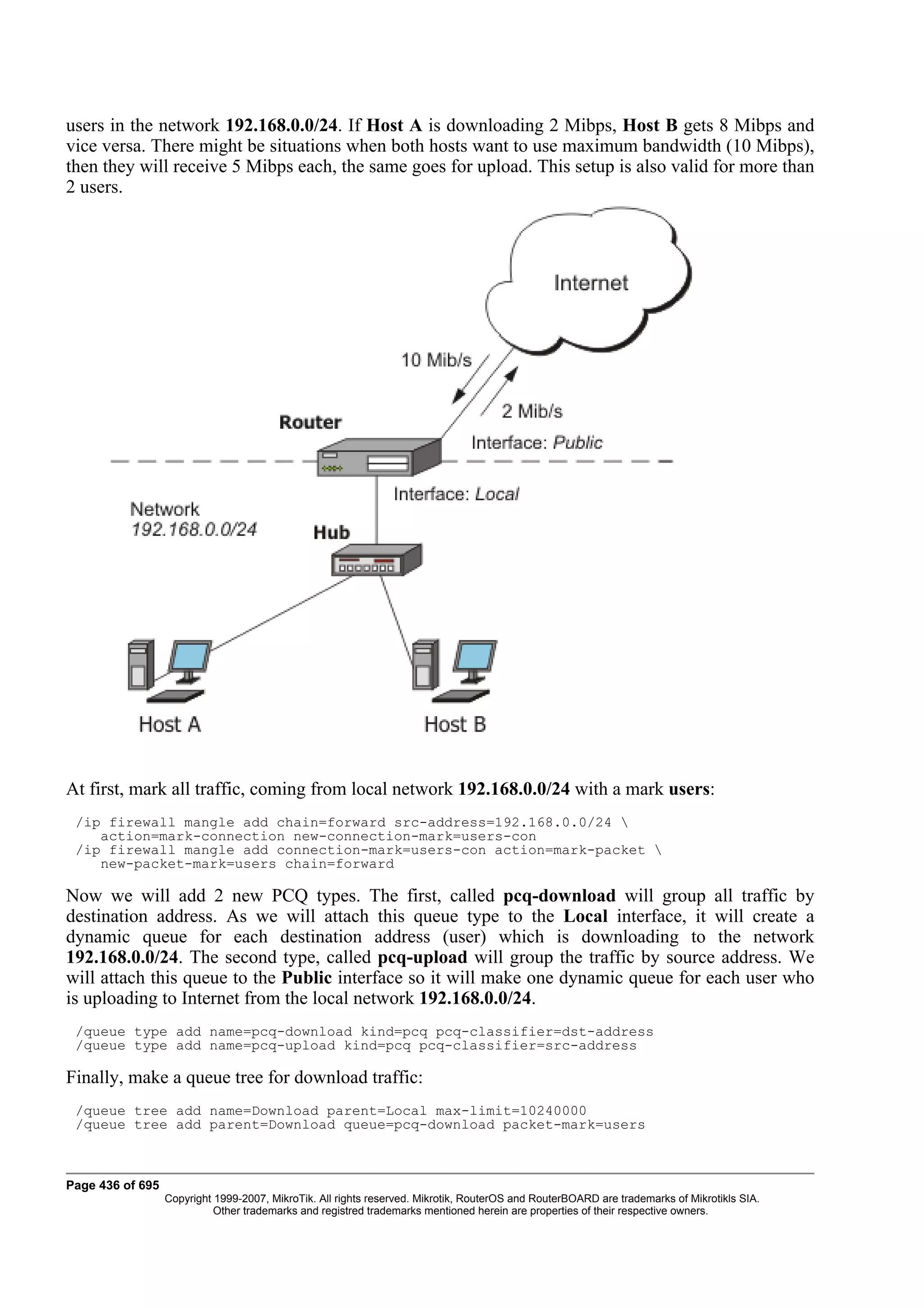 users in the network 192.168.0.0/24. If Host A is downloading 2 Mibps, Host B gets 8 Mibps and
vice versa. There might be situations when both hosts want to use maximum bandwidth (10 Mibps),
then they will receive 5 Mibps each, the same goes for upload. This setup is also valid for more than
2 users.




At first, mark all traffic, coming from local network 192.168.0.0/24 with a mark users:
 /ip firewall mangle add chain=forward src-address=192.168.0.0/24 
    action=mark-connection new-connection-mark=users-con
 /ip firewall mangle add connection-mark=users-con action=mark-packet 
    new-packet-mark=users chain=forward

Now we will add 2 new PCQ types. The first, called pcq-download will group all traffic by
destination address. As we will attach this queue type to the Local interface, it will create a
dynamic queue for each destination address (user) which is downloading to the network
192.168.0.0/24. The second type, called pcq-upload will group the traffic by source address. We
will attach this queue to the Public interface so it will make one dynamic queue for each user who
is uploading to Internet from the local network 192.168.0.0/24.
 /queue type add name=pcq-download kind=pcq pcq-classifier=dst-address
 /queue type add name=pcq-upload kind=pcq pcq-classifier=src-address

Finally, make a queue tree for download traffic:
 /queue tree add name=Download parent=Local max-limit=10240000
 /queue tree add parent=Download queue=pcq-download packet-mark=users



Page 436 of 695
                  Copyright 1999-2007, MikroTik. All rights reserved. Mikrotik, RouterOS and RouterBOARD are trademarks of Mikrotikls SIA.
                            Other trademarks and registred trademarks mentioned herein are properties of their respective owners.
 