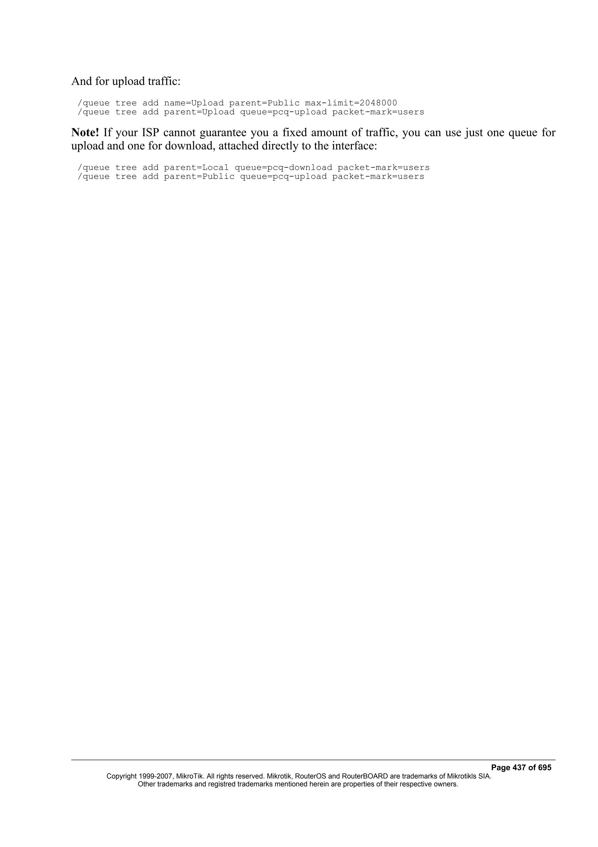 And for upload traffic:
 /queue tree add name=Upload parent=Public max-limit=2048000
 /queue tree add parent=Upload queue=pcq-upload packet-mark=users

Note! If your ISP cannot guarantee you a fixed amount of traffic, you can use just one queue for
upload and one for download, attached directly to the interface:
 /queue tree add parent=Local queue=pcq-download packet-mark=users
 /queue tree add parent=Public queue=pcq-upload packet-mark=users




                                                                                                                              Page 437 of 695
       Copyright 1999-2007, MikroTik. All rights reserved. Mikrotik, RouterOS and RouterBOARD are trademarks of Mikrotikls SIA.
                 Other trademarks and registred trademarks mentioned herein are properties of their respective owners.
 