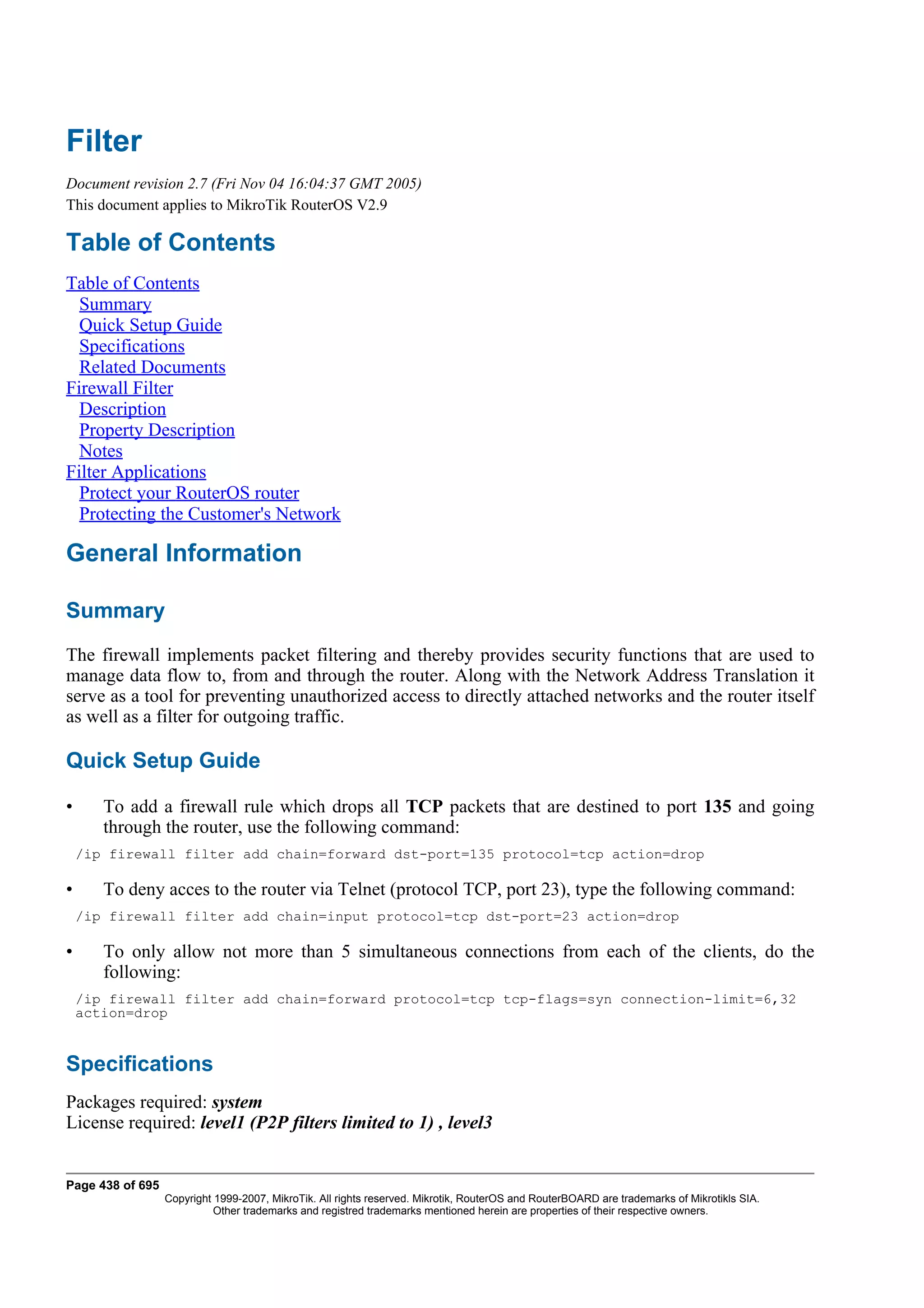 Filter
Document revision 2.7 (Fri Nov 04 16:04:37 GMT 2005)
This document applies to MikroTik RouterOS V2.9

Table of Contents
Table of Contents
  Summary
  Quick Setup Guide
  Specifications
  Related Documents
Firewall Filter
  Description
  Property Description
  Notes
Filter Applications
  Protect your RouterOS router
  Protecting the Customer's Network

General Information

Summary
The firewall implements packet filtering and thereby provides security functions that are used to
manage data flow to, from and through the router. Along with the Network Address Translation it
serve as a tool for preventing unauthorized access to directly attached networks and the router itself
as well as a filter for outgoing traffic.

Quick Setup Guide

•      To add a firewall rule which drops all TCP packets that are destined to port 135 and going
       through the router, use the following command:
    /ip firewall filter add chain=forward dst-port=135 protocol=tcp action=drop

•      To deny acces to the router via Telnet (protocol TCP, port 23), type the following command:
    /ip firewall filter add chain=input protocol=tcp dst-port=23 action=drop

•      To only allow not more than 5 simultaneous connections from each of the clients, do the
       following:
    /ip firewall filter add chain=forward protocol=tcp tcp-flags=syn connection-limit=6,32
    action=drop


Specifications
Packages required: system
License required: level1 (P2P filters limited to 1) , level3


Page 438 of 695
                  Copyright 1999-2007, MikroTik. All rights reserved. Mikrotik, RouterOS and RouterBOARD are trademarks of Mikrotikls SIA.
                            Other trademarks and registred trademarks mentioned herein are properties of their respective owners.
 