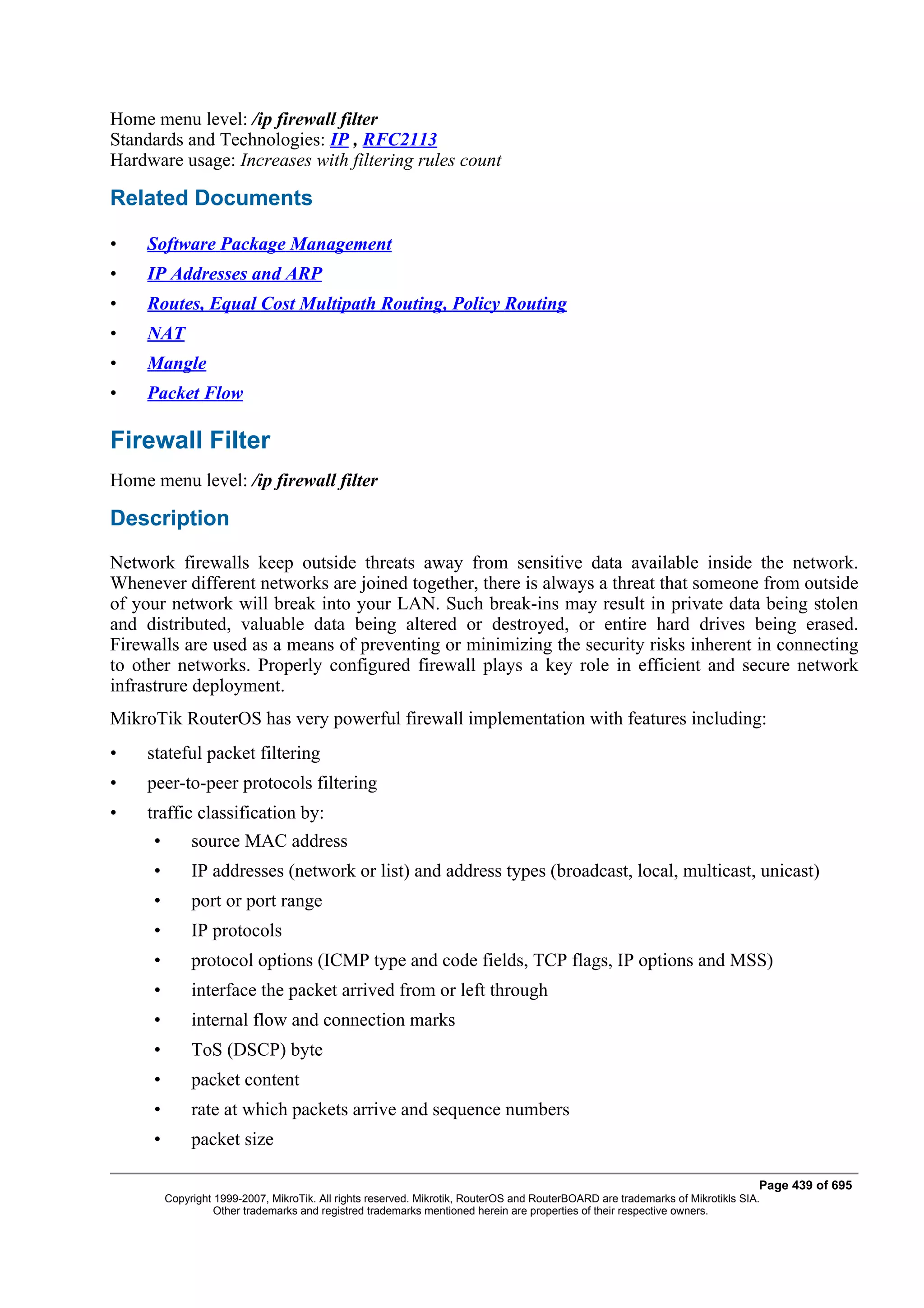 Home menu level: /ip firewall filter
Standards and Technologies: IP , RFC2113
Hardware usage: Increases with filtering rules count

Related Documents

•    Software Package Management
•    IP Addresses and ARP
•    Routes, Equal Cost Multipath Routing, Policy Routing
•    NAT
•    Mangle
•    Packet Flow

Firewall Filter
Home menu level: /ip firewall filter

Description
Network firewalls keep outside threats away from sensitive data available inside the network.
Whenever different networks are joined together, there is always a threat that someone from outside
of your network will break into your LAN. Such break-ins may result in private data being stolen
and distributed, valuable data being altered or destroyed, or entire hard drives being erased.
Firewalls are used as a means of preventing or minimizing the security risks inherent in connecting
to other networks. Properly configured firewall plays a key role in efficient and secure network
infrastrure deployment.
MikroTik RouterOS has very powerful firewall implementation with features including:
•    stateful packet filtering
•    peer-to-peer protocols filtering
•    traffic classification by:
     •        source MAC address
     •        IP addresses (network or list) and address types (broadcast, local, multicast, unicast)
     •        port or port range
     •        IP protocols
     •        protocol options (ICMP type and code fields, TCP flags, IP options and MSS)
     •        interface the packet arrived from or left through
     •        internal flow and connection marks
     •        ToS (DSCP) byte
     •        packet content
     •        rate at which packets arrive and sequence numbers
     •        packet size

                                                                                                                                Page 439 of 695
         Copyright 1999-2007, MikroTik. All rights reserved. Mikrotik, RouterOS and RouterBOARD are trademarks of Mikrotikls SIA.
                   Other trademarks and registred trademarks mentioned herein are properties of their respective owners.
 