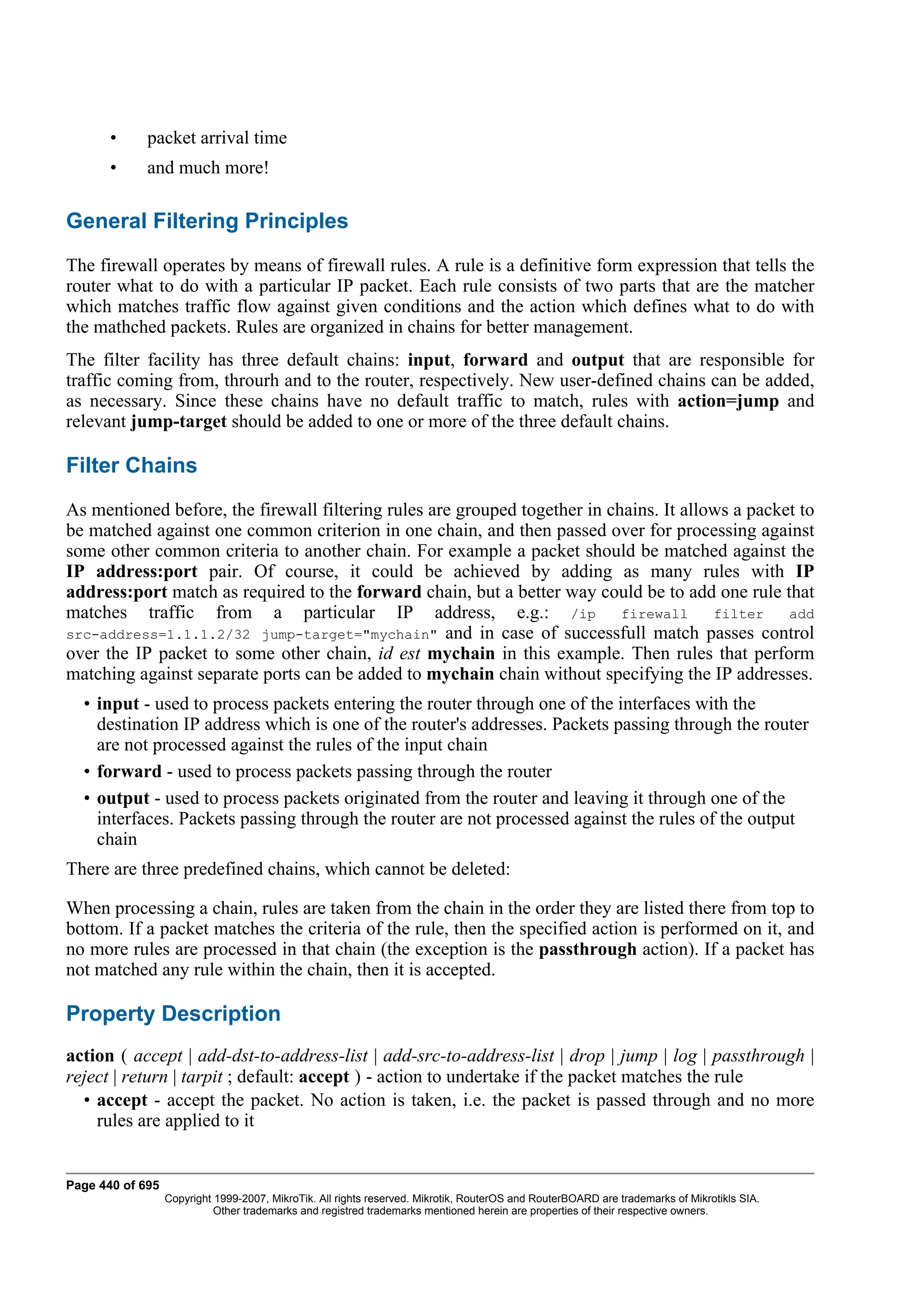 •     packet arrival time
       •     and much more!

General Filtering Principles
The firewall operates by means of firewall rules. A rule is a definitive form expression that tells the
router what to do with a particular IP packet. Each rule consists of two parts that are the matcher
which matches traffic flow against given conditions and the action which defines what to do with
the mathched packets. Rules are organized in chains for better management.
The filter facility has three default chains: input, forward and output that are responsible for
traffic coming from, throurh and to the router, respectively. New user-defined chains can be added,
as necessary. Since these chains have no default traffic to match, rules with action=jump and
relevant jump-target should be added to one or more of the three default chains.

Filter Chains
As mentioned before, the firewall filtering rules are grouped together in chains. It allows a packet to
be matched against one common criterion in one chain, and then passed over for processing against
some other common criteria to another chain. For example a packet should be matched against the
IP address:port pair. Of course, it could be achieved by adding as many rules with IP
address:port match as required to the forward chain, but a better way could be to add one rule that
matches traffic from a particular IP address, e.g.: /ip firewall filter add
src-address=1.1.1.2/32 jump-target="mychain" and in case of successfull match passes control
over the IP packet to some other chain, id est mychain in this example. Then rules that perform
matching against separate ports can be added to mychain chain without specifying the IP addresses.
  • input - used to process packets entering the router through one of the interfaces with the
    destination IP address which is one of the router's addresses. Packets passing through the router
    are not processed against the rules of the input chain
  • forward - used to process packets passing through the router
  • output - used to process packets originated from the router and leaving it through one of the
    interfaces. Packets passing through the router are not processed against the rules of the output
    chain
There are three predefined chains, which cannot be deleted:

When processing a chain, rules are taken from the chain in the order they are listed there from top to
bottom. If a packet matches the criteria of the rule, then the specified action is performed on it, and
no more rules are processed in that chain (the exception is the passthrough action). If a packet has
not matched any rule within the chain, then it is accepted.

Property Description
action ( accept | add-dst-to-address-list | add-src-to-address-list | drop | jump | log | passthrough |
reject | return | tarpit ; default: accept ) - action to undertake if the packet matches the rule
  • accept - accept the packet. No action is taken, i.e. the packet is passed through and no more
    rules are applied to it


Page 440 of 695
                  Copyright 1999-2007, MikroTik. All rights reserved. Mikrotik, RouterOS and RouterBOARD are trademarks of Mikrotikls SIA.
                            Other trademarks and registred trademarks mentioned herein are properties of their respective owners.
 