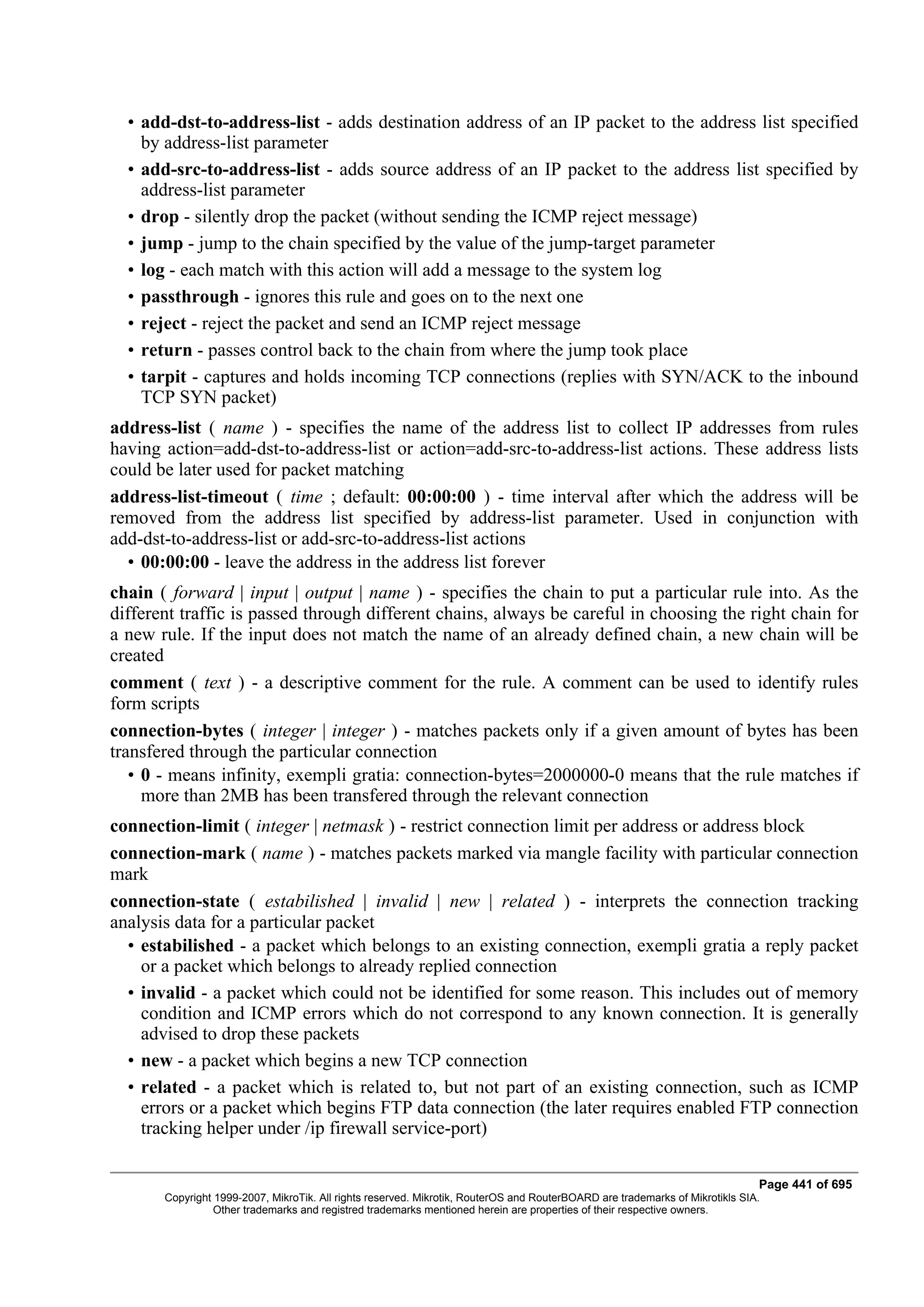 • add-dst-to-address-list - adds destination address of an IP packet to the address list specified
    by address-list parameter
  • add-src-to-address-list - adds source address of an IP packet to the address list specified by
    address-list parameter
  • drop - silently drop the packet (without sending the ICMP reject message)
  • jump - jump to the chain specified by the value of the jump-target parameter
  • log - each match with this action will add a message to the system log
  • passthrough - ignores this rule and goes on to the next one
  • reject - reject the packet and send an ICMP reject message
  • return - passes control back to the chain from where the jump took place
  • tarpit - captures and holds incoming TCP connections (replies with SYN/ACK to the inbound
    TCP SYN packet)
address-list ( name ) - specifies the name of the address list to collect IP addresses from rules
having action=add-dst-to-address-list or action=add-src-to-address-list actions. These address lists
could be later used for packet matching
address-list-timeout ( time ; default: 00:00:00 ) - time interval after which the address will be
removed from the address list specified by address-list parameter. Used in conjunction with
add-dst-to-address-list or add-src-to-address-list actions
  • 00:00:00 - leave the address in the address list forever
chain ( forward | input | output | name ) - specifies the chain to put a particular rule into. As the
different traffic is passed through different chains, always be careful in choosing the right chain for
a new rule. If the input does not match the name of an already defined chain, a new chain will be
created
comment ( text ) - a descriptive comment for the rule. A comment can be used to identify rules
form scripts
connection-bytes ( integer | integer ) - matches packets only if a given amount of bytes has been
transfered through the particular connection
   • 0 - means infinity, exempli gratia: connection-bytes=2000000-0 means that the rule matches if
     more than 2MB has been transfered through the relevant connection
connection-limit ( integer | netmask ) - restrict connection limit per address or address block
connection-mark ( name ) - matches packets marked via mangle facility with particular connection
mark
connection-state ( estabilished | invalid | new | related ) - interprets the connection tracking
analysis data for a particular packet
  • estabilished - a packet which belongs to an existing connection, exempli gratia a reply packet
    or a packet which belongs to already replied connection
  • invalid - a packet which could not be identified for some reason. This includes out of memory
    condition and ICMP errors which do not correspond to any known connection. It is generally
    advised to drop these packets
  • new - a packet which begins a new TCP connection
  • related - a packet which is related to, but not part of an existing connection, such as ICMP
    errors or a packet which begins FTP data connection (the later requires enabled FTP connection
    tracking helper under /ip firewall service-port)

                                                                                                                              Page 441 of 695
       Copyright 1999-2007, MikroTik. All rights reserved. Mikrotik, RouterOS and RouterBOARD are trademarks of Mikrotikls SIA.
                 Other trademarks and registred trademarks mentioned herein are properties of their respective owners.
 
