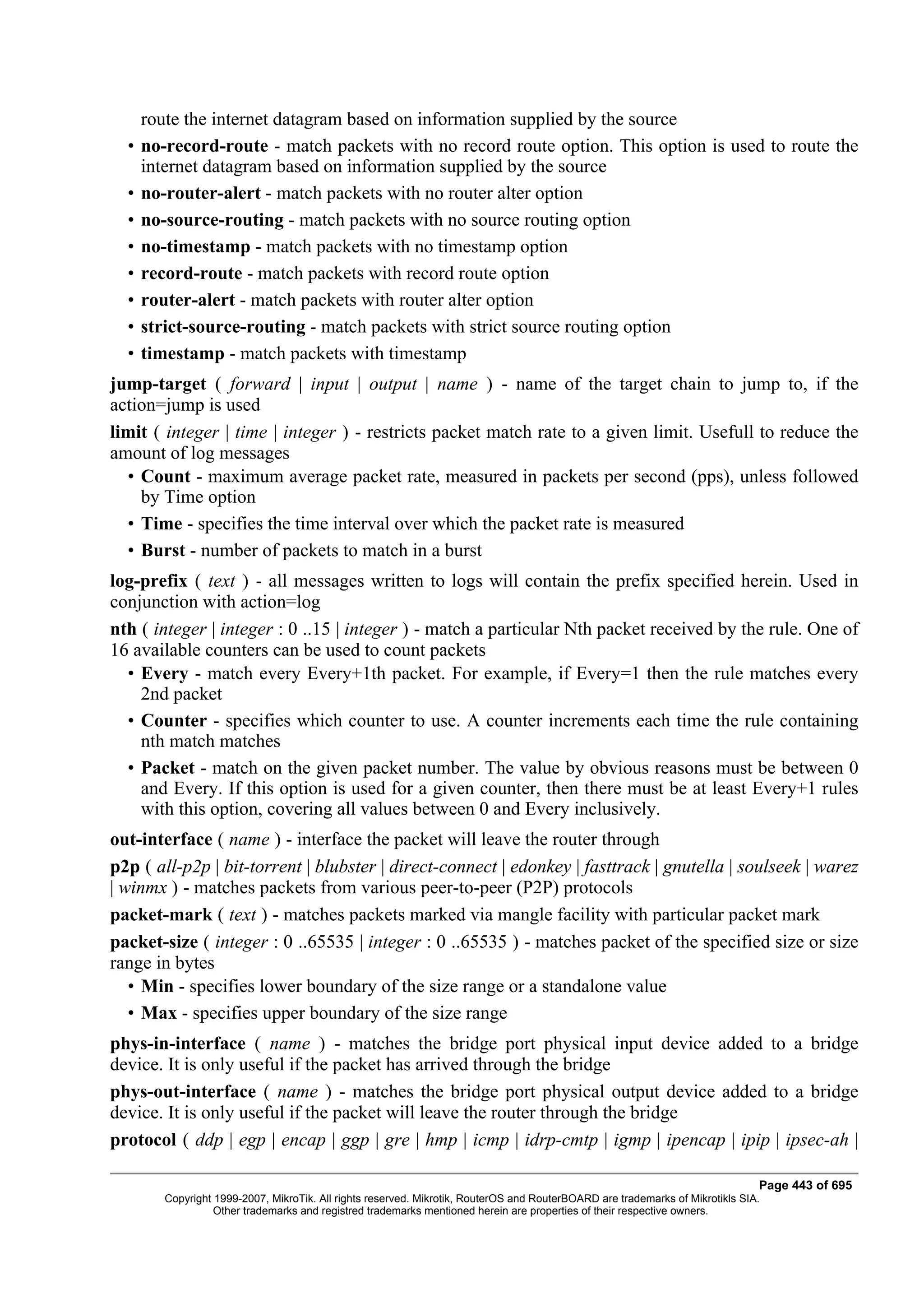 route the internet datagram based on information supplied by the source
  •   no-record-route - match packets with no record route option. This option is used to route the
      internet datagram based on information supplied by the source
  •   no-router-alert - match packets with no router alter option
  •   no-source-routing - match packets with no source routing option
  •   no-timestamp - match packets with no timestamp option
  •   record-route - match packets with record route option
  •   router-alert - match packets with router alter option
  •   strict-source-routing - match packets with strict source routing option
  •   timestamp - match packets with timestamp
jump-target ( forward | input | output | name ) - name of the target chain to jump to, if the
action=jump is used
limit ( integer | time | integer ) - restricts packet match rate to a given limit. Usefull to reduce the
amount of log messages
  • Count - maximum average packet rate, measured in packets per second (pps), unless followed
    by Time option
  • Time - specifies the time interval over which the packet rate is measured
  • Burst - number of packets to match in a burst
log-prefix ( text ) - all messages written to logs will contain the prefix specified herein. Used in
conjunction with action=log
nth ( integer | integer : 0 ..15 | integer ) - match a particular Nth packet received by the rule. One of
16 available counters can be used to count packets
  • Every - match every Every+1th packet. For example, if Every=1 then the rule matches every
    2nd packet
  • Counter - specifies which counter to use. A counter increments each time the rule containing
    nth match matches
  • Packet - match on the given packet number. The value by obvious reasons must be between 0
    and Every. If this option is used for a given counter, then there must be at least Every+1 rules
    with this option, covering all values between 0 and Every inclusively.
out-interface ( name ) - interface the packet will leave the router through
p2p ( all-p2p | bit-torrent | blubster | direct-connect | edonkey | fasttrack | gnutella | soulseek | warez
| winmx ) - matches packets from various peer-to-peer (P2P) protocols
packet-mark ( text ) - matches packets marked via mangle facility with particular packet mark
packet-size ( integer : 0 ..65535 | integer : 0 ..65535 ) - matches packet of the specified size or size
range in bytes
   • Min - specifies lower boundary of the size range or a standalone value
   • Max - specifies upper boundary of the size range
phys-in-interface ( name ) - matches the bridge port physical input device added to a bridge
device. It is only useful if the packet has arrived through the bridge
phys-out-interface ( name ) - matches the bridge port physical output device added to a bridge
device. It is only useful if the packet will leave the router through the bridge
protocol ( ddp | egp | encap | ggp | gre | hmp | icmp | idrp-cmtp | igmp | ipencap | ipip | ipsec-ah |

                                                                                                                                Page 443 of 695
         Copyright 1999-2007, MikroTik. All rights reserved. Mikrotik, RouterOS and RouterBOARD are trademarks of Mikrotikls SIA.
                   Other trademarks and registred trademarks mentioned herein are properties of their respective owners.
 