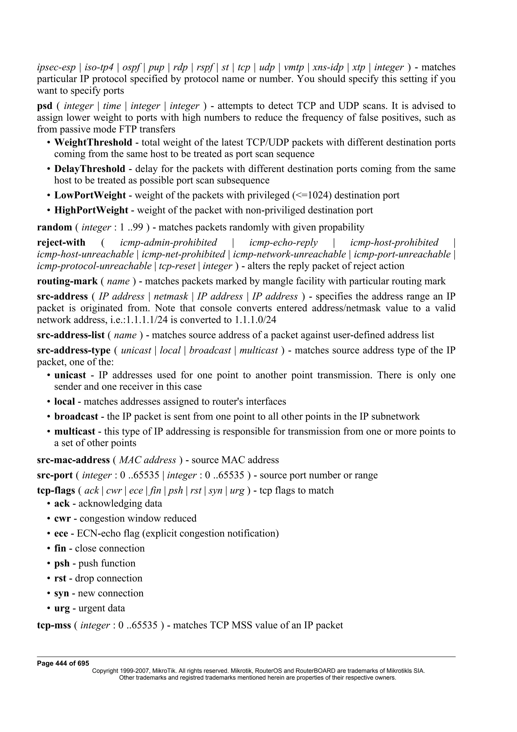 ipsec-esp | iso-tp4 | ospf | pup | rdp | rspf | st | tcp | udp | vmtp | xns-idp | xtp | integer ) - matches
particular IP protocol specified by protocol name or number. You should specify this setting if you
want to specify ports
psd ( integer | time | integer | integer ) - attempts to detect TCP and UDP scans. It is advised to
assign lower weight to ports with high numbers to reduce the frequency of false positives, such as
from passive mode FTP transfers
   • WeightThreshold - total weight of the latest TCP/UDP packets with different destination ports
     coming from the same host to be treated as port scan sequence
   • DelayThreshold - delay for the packets with different destination ports coming from the same
     host to be treated as possible port scan subsequence
   • LowPortWeight - weight of the packets with privileged (<=1024) destination port
   • HighPortWeight - weight of the packet with non-priviliged destination port
random ( integer : 1 ..99 ) - matches packets randomly with given propability
reject-with ( icmp-admin-prohibited | icmp-echo-reply | icmp-host-prohibited |
icmp-host-unreachable | icmp-net-prohibited | icmp-network-unreachable | icmp-port-unreachable |
icmp-protocol-unreachable | tcp-reset | integer ) - alters the reply packet of reject action
routing-mark ( name ) - matches packets marked by mangle facility with particular routing mark
src-address ( IP address | netmask | IP address | IP address ) - specifies the address range an IP
packet is originated from. Note that console converts entered address/netmask value to a valid
network address, i.e.:1.1.1.1/24 is converted to 1.1.1.0/24
src-address-list ( name ) - matches source address of a packet against user-defined address list
src-address-type ( unicast | local | broadcast | multicast ) - matches source address type of the IP
packet, one of the:
  • unicast - IP addresses used for one point to another point transmission. There is only one
    sender and one receiver in this case
  • local - matches addresses assigned to router's interfaces
  • broadcast - the IP packet is sent from one point to all other points in the IP subnetwork
  • multicast - this type of IP addressing is responsible for transmission from one or more points to
    a set of other points
src-mac-address ( MAC address ) - source MAC address
src-port ( integer : 0 ..65535 | integer : 0 ..65535 ) - source port number or range
tcp-flags ( ack | cwr | ece | fin | psh | rst | syn | urg ) - tcp flags to match
  • ack - acknowledging data
  • cwr - congestion window reduced
  • ece - ECN-echo flag (explicit congestion notification)
  • fin - close connection
  • psh - push function
  • rst - drop connection
  • syn - new connection
  • urg - urgent data
tcp-mss ( integer : 0 ..65535 ) - matches TCP MSS value of an IP packet


Page 444 of 695
                  Copyright 1999-2007, MikroTik. All rights reserved. Mikrotik, RouterOS and RouterBOARD are trademarks of Mikrotikls SIA.
                            Other trademarks and registred trademarks mentioned herein are properties of their respective owners.
 
