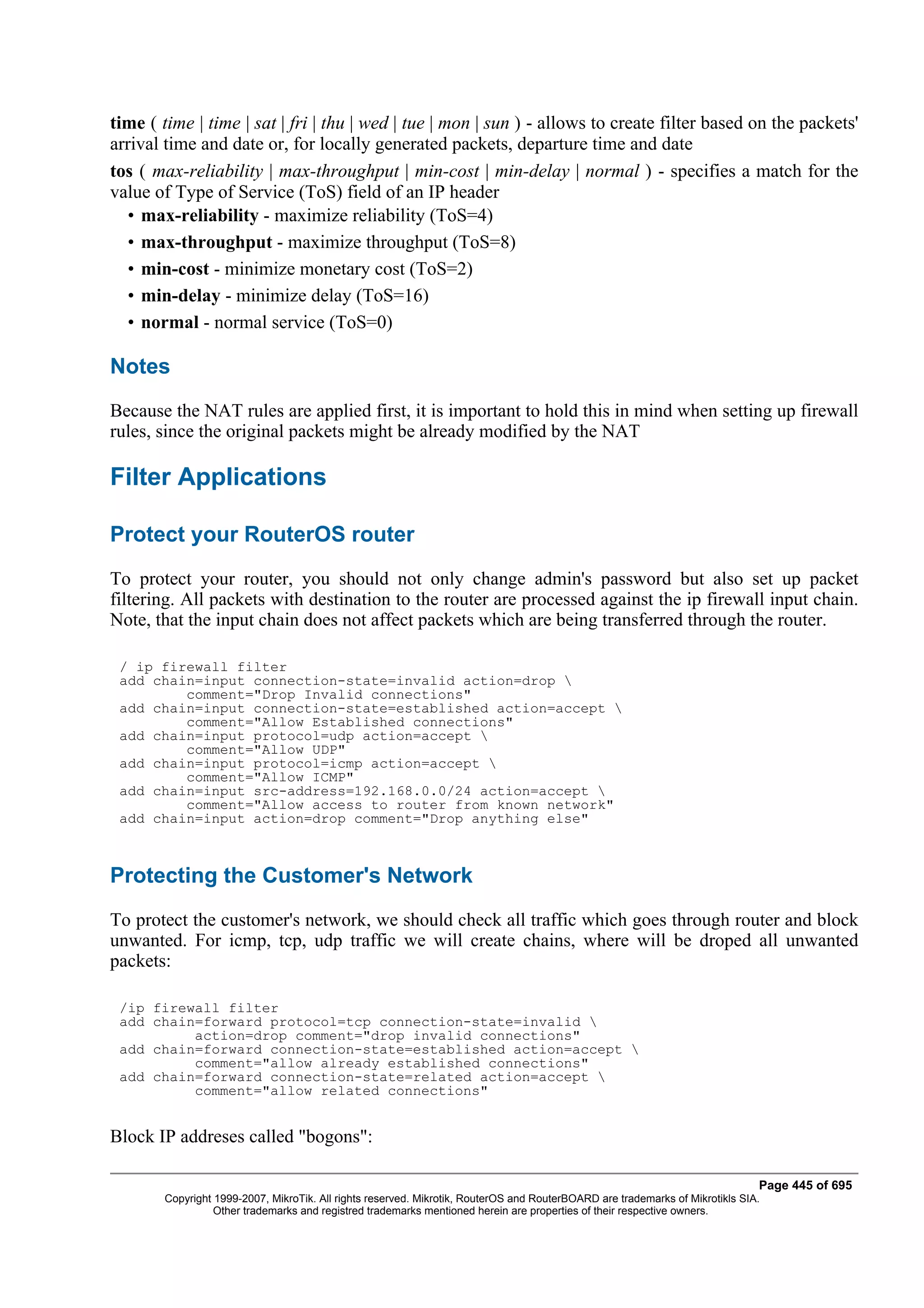 time ( time | time | sat | fri | thu | wed | tue | mon | sun ) - allows to create filter based on the packets'
arrival time and date or, for locally generated packets, departure time and date
tos ( max-reliability | max-throughput | min-cost | min-delay | normal ) - specifies a match for the
value of Type of Service (ToS) field of an IP header
   • max-reliability - maximize reliability (ToS=4)
   • max-throughput - maximize throughput (ToS=8)
   • min-cost - minimize monetary cost (ToS=2)
   • min-delay - minimize delay (ToS=16)
   • normal - normal service (ToS=0)

Notes
Because the NAT rules are applied first, it is important to hold this in mind when setting up firewall
rules, since the original packets might be already modified by the NAT

Filter Applications

Protect your RouterOS router
To protect your router, you should not only change admin's password but also set up packet
filtering. All packets with destination to the router are processed against the ip firewall input chain.
Note, that the input chain does not affect packets which are being transferred through the router.

 / ip firewall filter
 add chain=input connection-state=invalid action=drop 
         comment="Drop Invalid connections"
 add chain=input connection-state=established action=accept 
         comment="Allow Established connections"
 add chain=input protocol=udp action=accept 
         comment="Allow UDP"
 add chain=input protocol=icmp action=accept 
         comment="Allow ICMP"
 add chain=input src-address=192.168.0.0/24 action=accept 
         comment="Allow access to router from known network"
 add chain=input action=drop comment="Drop anything else"



Protecting the Customer's Network
To protect the customer's network, we should check all traffic which goes through router and block
unwanted. For icmp, tcp, udp traffic we will create chains, where will be droped all unwanted
packets:

 /ip firewall filter
 add chain=forward protocol=tcp connection-state=invalid 
          action=drop comment="drop invalid connections"
 add chain=forward connection-state=established action=accept 
          comment="allow already established connections"
 add chain=forward connection-state=related action=accept 
          comment="allow related connections"


Block IP addreses called "bogons":

                                                                                                                               Page 445 of 695
        Copyright 1999-2007, MikroTik. All rights reserved. Mikrotik, RouterOS and RouterBOARD are trademarks of Mikrotikls SIA.
                  Other trademarks and registred trademarks mentioned herein are properties of their respective owners.
 