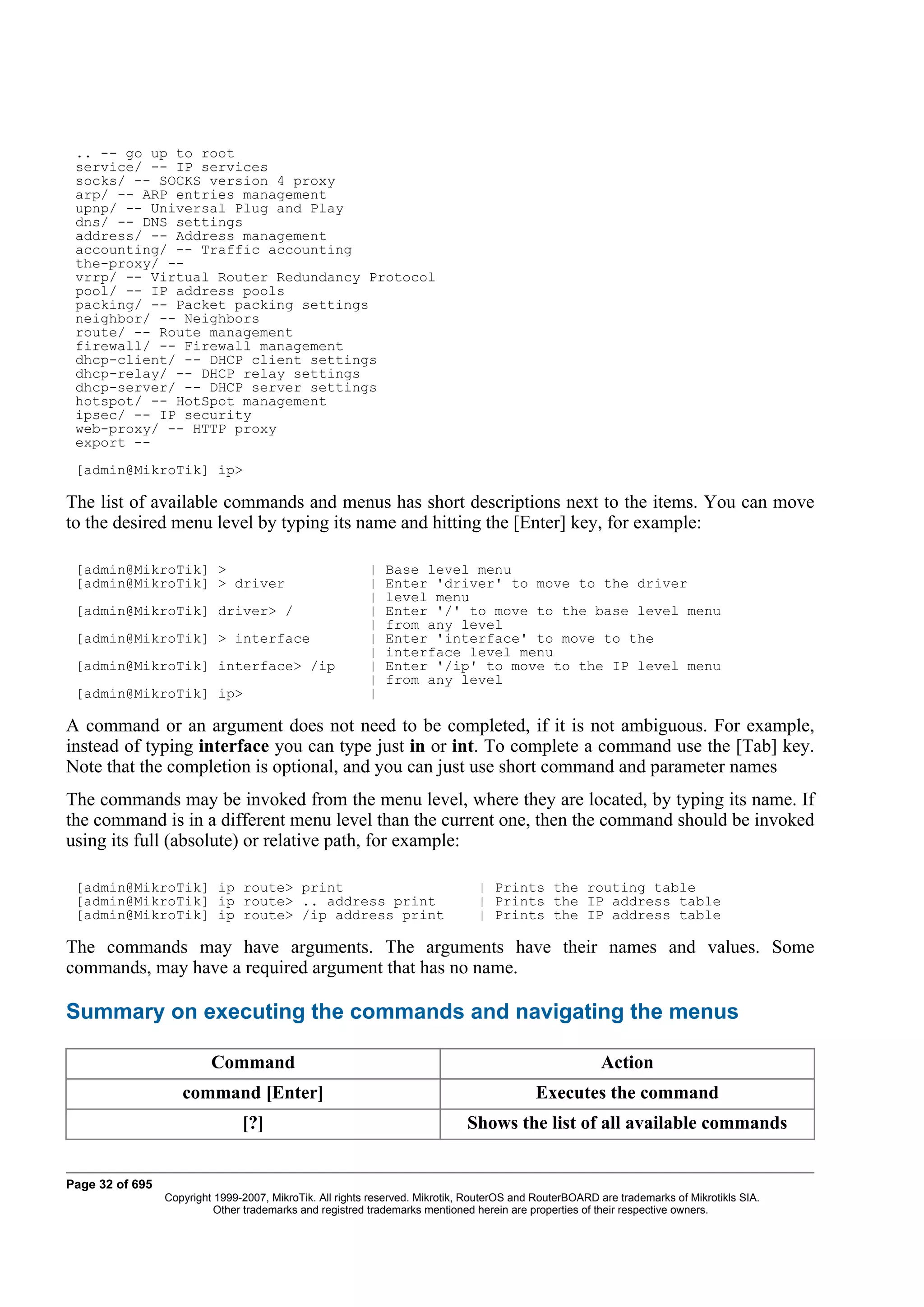 .. -- go up to root
 service/ -- IP services
 socks/ -- SOCKS version 4 proxy
 arp/ -- ARP entries management
 upnp/ -- Universal Plug and Play
 dns/ -- DNS settings
 address/ -- Address management
 accounting/ -- Traffic accounting
 the-proxy/ --
 vrrp/ -- Virtual Router Redundancy Protocol
 pool/ -- IP address pools
 packing/ -- Packet packing settings
 neighbor/ -- Neighbors
 route/ -- Route management
 firewall/ -- Firewall management
 dhcp-client/ -- DHCP client settings
 dhcp-relay/ -- DHCP relay settings
 dhcp-server/ -- DHCP server settings
 hotspot/ -- HotSpot management
 ipsec/ -- IP security
 web-proxy/ -- HTTP proxy
 export --
 [admin@MikroTik] ip>

The list of available commands and menus has short descriptions next to the items. You can move
to the desired menu level by typing its name and hitting the [Enter] key, for example:

 [admin@MikroTik] >                                       |   Base level menu
 [admin@MikroTik] > driver                                |   Enter 'driver' to move to the driver
                                                          |   level menu
 [admin@MikroTik] driver> /                               |   Enter '/' to move to the base level menu
                                                          |   from any level
 [admin@MikroTik] > interface                             |   Enter 'interface' to move to the
                                                          |   interface level menu
 [admin@MikroTik] interface> /ip                          |   Enter '/ip' to move to the IP level menu
                                                          |   from any level
 [admin@MikroTik] ip>                                     |

A command or an argument does not need to be completed, if it is not ambiguous. For example,
instead of typing interface you can type just in or int. To complete a command use the [Tab] key.
Note that the completion is optional, and you can just use short command and parameter names
The commands may be invoked from the menu level, where they are located, by typing its name. If
the command is in a different menu level than the current one, then the command should be invoked
using its full (absolute) or relative path, for example:

 [admin@MikroTik] ip route> print                                               | Prints the routing table
 [admin@MikroTik] ip route> .. address print                                    | Prints the IP address table
 [admin@MikroTik] ip route> /ip address print                                   | Prints the IP address table

The commands may have arguments. The arguments have their names and values. Some
commands, may have a required argument that has no name.

Summary on executing the commands and navigating the menus

                          Command                                                                       Action
                    command [Enter]                                                        Executes the command
                                [?]                                           Shows the list of all available commands


Page 32 of 695
                 Copyright 1999-2007, MikroTik. All rights reserved. Mikrotik, RouterOS and RouterBOARD are trademarks of Mikrotikls SIA.
                           Other trademarks and registred trademarks mentioned herein are properties of their respective owners.
 