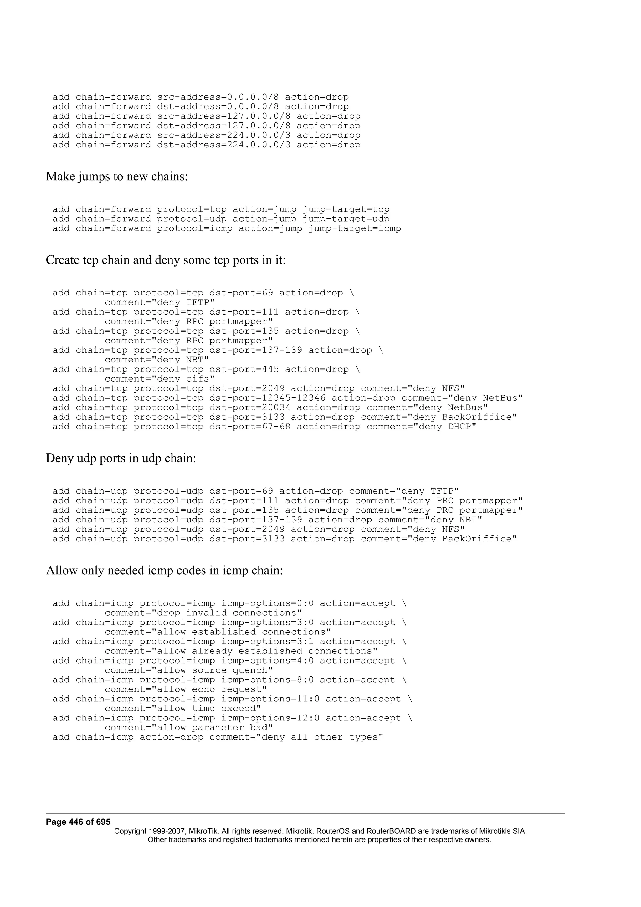 add   chain=forward          src-address=0.0.0.0/8 action=drop
 add   chain=forward          dst-address=0.0.0.0/8 action=drop
 add   chain=forward          src-address=127.0.0.0/8 action=drop
 add   chain=forward          dst-address=127.0.0.0/8 action=drop
 add   chain=forward          src-address=224.0.0.0/3 action=drop
 add   chain=forward          dst-address=224.0.0.0/3 action=drop


Make jumps to new chains:

 add chain=forward protocol=tcp action=jump jump-target=tcp
 add chain=forward protocol=udp action=jump jump-target=udp
 add chain=forward protocol=icmp action=jump jump-target=icmp


Create tcp chain and deny some tcp ports in it:

 add chain=tcp protocol=tcp dst-port=69 action=drop 
          comment="deny TFTP"
 add chain=tcp protocol=tcp dst-port=111 action=drop 
          comment="deny RPC portmapper"
 add chain=tcp protocol=tcp dst-port=135 action=drop 
          comment="deny RPC portmapper"
 add chain=tcp protocol=tcp dst-port=137-139 action=drop 
          comment="deny NBT"
 add chain=tcp protocol=tcp dst-port=445 action=drop 
          comment="deny cifs"
 add chain=tcp protocol=tcp dst-port=2049 action=drop comment="deny NFS"
 add chain=tcp protocol=tcp dst-port=12345-12346 action=drop comment="deny NetBus"
 add chain=tcp protocol=tcp dst-port=20034 action=drop comment="deny NetBus"
 add chain=tcp protocol=tcp dst-port=3133 action=drop comment="deny BackOriffice"
 add chain=tcp protocol=tcp dst-port=67-68 action=drop comment="deny DHCP"


Deny udp ports in udp chain:

 add   chain=udp       protocol=udp          dst-port=69 action=drop comment="deny TFTP"
 add   chain=udp       protocol=udp          dst-port=111 action=drop comment="deny PRC portmapper"
 add   chain=udp       protocol=udp          dst-port=135 action=drop comment="deny PRC portmapper"
 add   chain=udp       protocol=udp          dst-port=137-139 action=drop comment="deny NBT"
 add   chain=udp       protocol=udp          dst-port=2049 action=drop comment="deny NFS"
 add   chain=udp       protocol=udp          dst-port=3133 action=drop comment="deny BackOriffice"


Allow only needed icmp codes in icmp chain:

 add chain=icmp protocol=icmp icmp-options=0:0 action=accept 
          comment="drop invalid connections"
 add chain=icmp protocol=icmp icmp-options=3:0 action=accept 
          comment="allow established connections"
 add chain=icmp protocol=icmp icmp-options=3:1 action=accept 
          comment="allow already established connections"
 add chain=icmp protocol=icmp icmp-options=4:0 action=accept 
          comment="allow source quench"
 add chain=icmp protocol=icmp icmp-options=8:0 action=accept 
          comment="allow echo request"
 add chain=icmp protocol=icmp icmp-options=11:0 action=accept 
          comment="allow time exceed"
 add chain=icmp protocol=icmp icmp-options=12:0 action=accept 
          comment="allow parameter bad"
 add chain=icmp action=drop comment="deny all other types"




Page 446 of 695
                  Copyright 1999-2007, MikroTik. All rights reserved. Mikrotik, RouterOS and RouterBOARD are trademarks of Mikrotikls SIA.
                            Other trademarks and registred trademarks mentioned herein are properties of their respective owners.
 