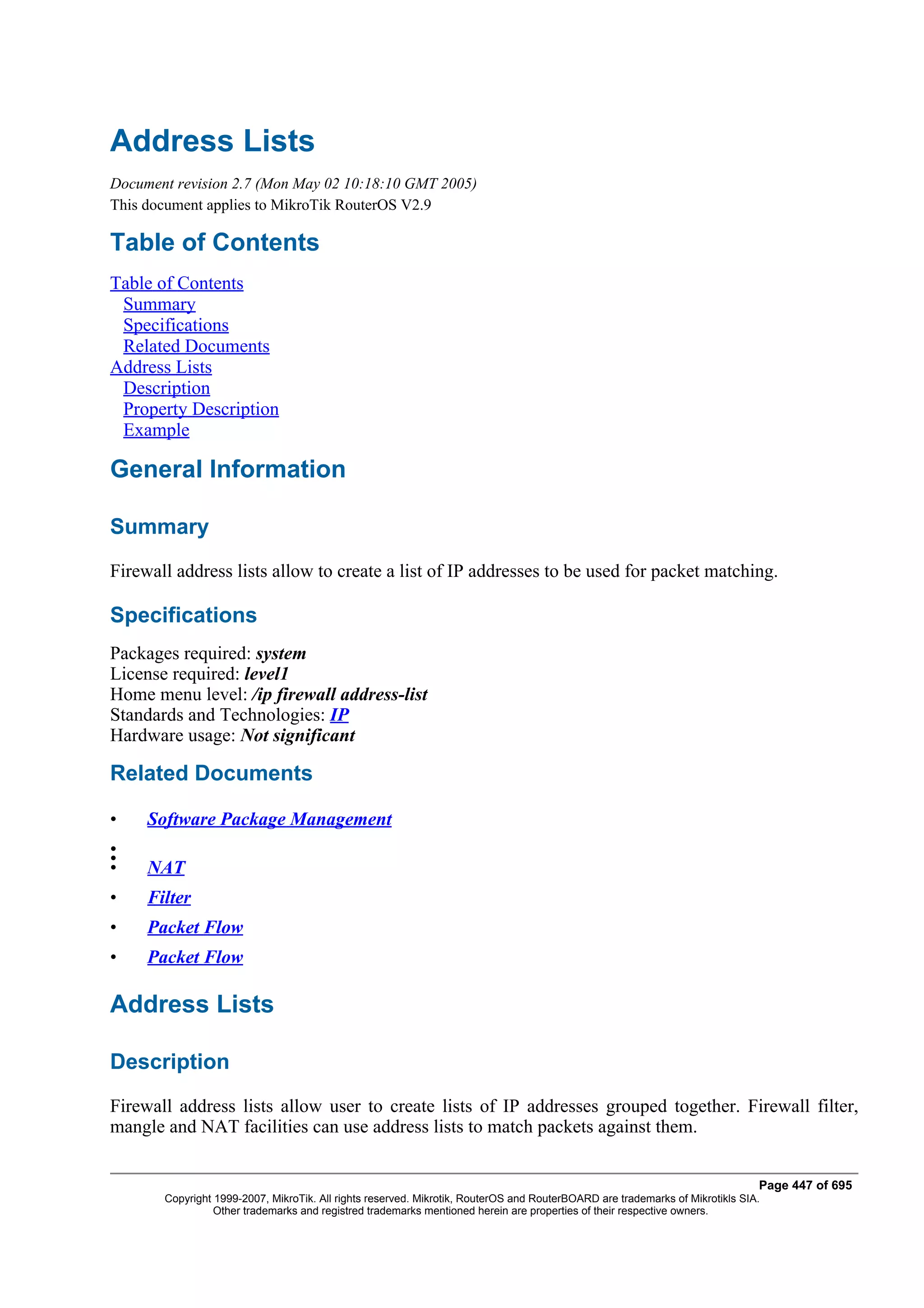 Address Lists
Document revision 2.7 (Mon May 02 10:18:10 GMT 2005)
This document applies to MikroTik RouterOS V2.9

Table of Contents
Table of Contents
 Summary
 Specifications
 Related Documents
Address Lists
 Description
 Property Description
 Example

General Information

Summary
Firewall address lists allow to create a list of IP addresses to be used for packet matching.

Specifications
Packages required: system
License required: level1
Home menu level: /ip firewall address-list
Standards and Technologies: IP
Hardware usage: Not significant

Related Documents

•    Software Package Management
•
•
•    NAT
•    Filter
•    Packet Flow
•    Packet Flow

Address Lists

Description
Firewall address lists allow user to create lists of IP addresses grouped together. Firewall filter,
mangle and NAT facilities can use address lists to match packets against them.


                                                                                                                              Page 447 of 695
       Copyright 1999-2007, MikroTik. All rights reserved. Mikrotik, RouterOS and RouterBOARD are trademarks of Mikrotikls SIA.
                 Other trademarks and registred trademarks mentioned herein are properties of their respective owners.
 