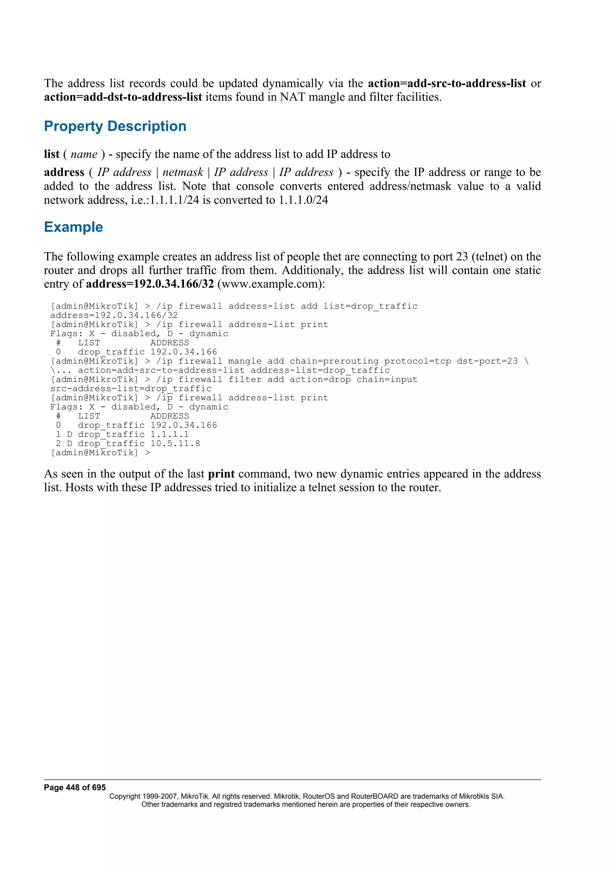 The address list records could be updated dynamically via the action=add-src-to-address-list or
action=add-dst-to-address-list items found in NAT mangle and filter facilities.

Property Description
list ( name ) - specify the name of the address list to add IP address to
address ( IP address | netmask | IP address | IP address ) - specify the IP address or range to be
added to the address list. Note that console converts entered address/netmask value to a valid
network address, i.e.:1.1.1.1/24 is converted to 1.1.1.0/24

Example
The following example creates an address list of people thet are connecting to port 23 (telnet) on the
router and drops all further traffic from them. Additionaly, the address list will contain one static
entry of address=192.0.34.166/32 (www.example.com):
 [admin@MikroTik] > /ip firewall address-list add list=drop_traffic
 address=192.0.34.166/32
 [admin@MikroTik] > /ip firewall address-list print
 Flags: X - disabled, D - dynamic
  #   LIST         ADDRESS
  0   drop_traffic 192.0.34.166
 [admin@MikroTik] > /ip firewall mangle add chain=prerouting protocol=tcp dst-port=23 
 ... action=add-src-to-address-list address-list=drop_traffic
 [admin@MikroTik] > /ip firewall filter add action=drop chain=input
 src-address-list=drop_traffic
 [admin@MikroTik] > /ip firewall address-list print
 Flags: X - disabled, D - dynamic
  #   LIST         ADDRESS
  0   drop_traffic 192.0.34.166
  1 D drop_traffic 1.1.1.1
  2 D drop_traffic 10.5.11.8
 [admin@MikroTik] >

As seen in the output of the last print command, two new dynamic entries appeared in the address
list. Hosts with these IP addresses tried to initialize a telnet session to the router.




Page 448 of 695
                  Copyright 1999-2007, MikroTik. All rights reserved. Mikrotik, RouterOS and RouterBOARD are trademarks of Mikrotikls SIA.
                            Other trademarks and registred trademarks mentioned herein are properties of their respective owners.
 