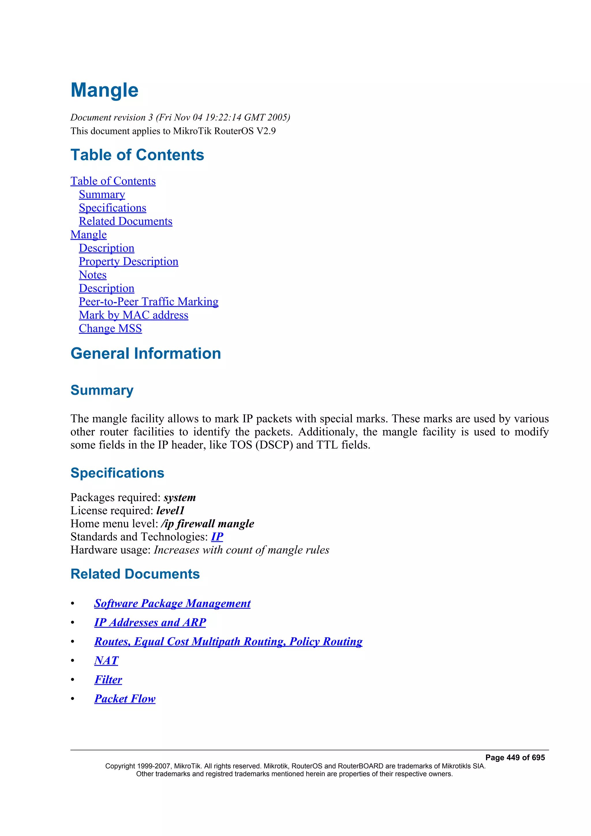 Mangle
Document revision 3 (Fri Nov 04 19:22:14 GMT 2005)
This document applies to MikroTik RouterOS V2.9

Table of Contents
Table of Contents
 Summary
 Specifications
 Related Documents
Mangle
 Description
 Property Description
 Notes
 Description
 Peer-to-Peer Traffic Marking
 Mark by MAC address
 Change MSS

General Information

Summary
The mangle facility allows to mark IP packets with special marks. These marks are used by various
other router facilities to identify the packets. Additionaly, the mangle facility is used to modify
some fields in the IP header, like TOS (DSCP) and TTL fields.

Specifications
Packages required: system
License required: level1
Home menu level: /ip firewall mangle
Standards and Technologies: IP
Hardware usage: Increases with count of mangle rules

Related Documents

•    Software Package Management
•    IP Addresses and ARP
•    Routes, Equal Cost Multipath Routing, Policy Routing
•    NAT
•    Filter
•    Packet Flow



                                                                                                                              Page 449 of 695
       Copyright 1999-2007, MikroTik. All rights reserved. Mikrotik, RouterOS and RouterBOARD are trademarks of Mikrotikls SIA.
                 Other trademarks and registred trademarks mentioned herein are properties of their respective owners.
 